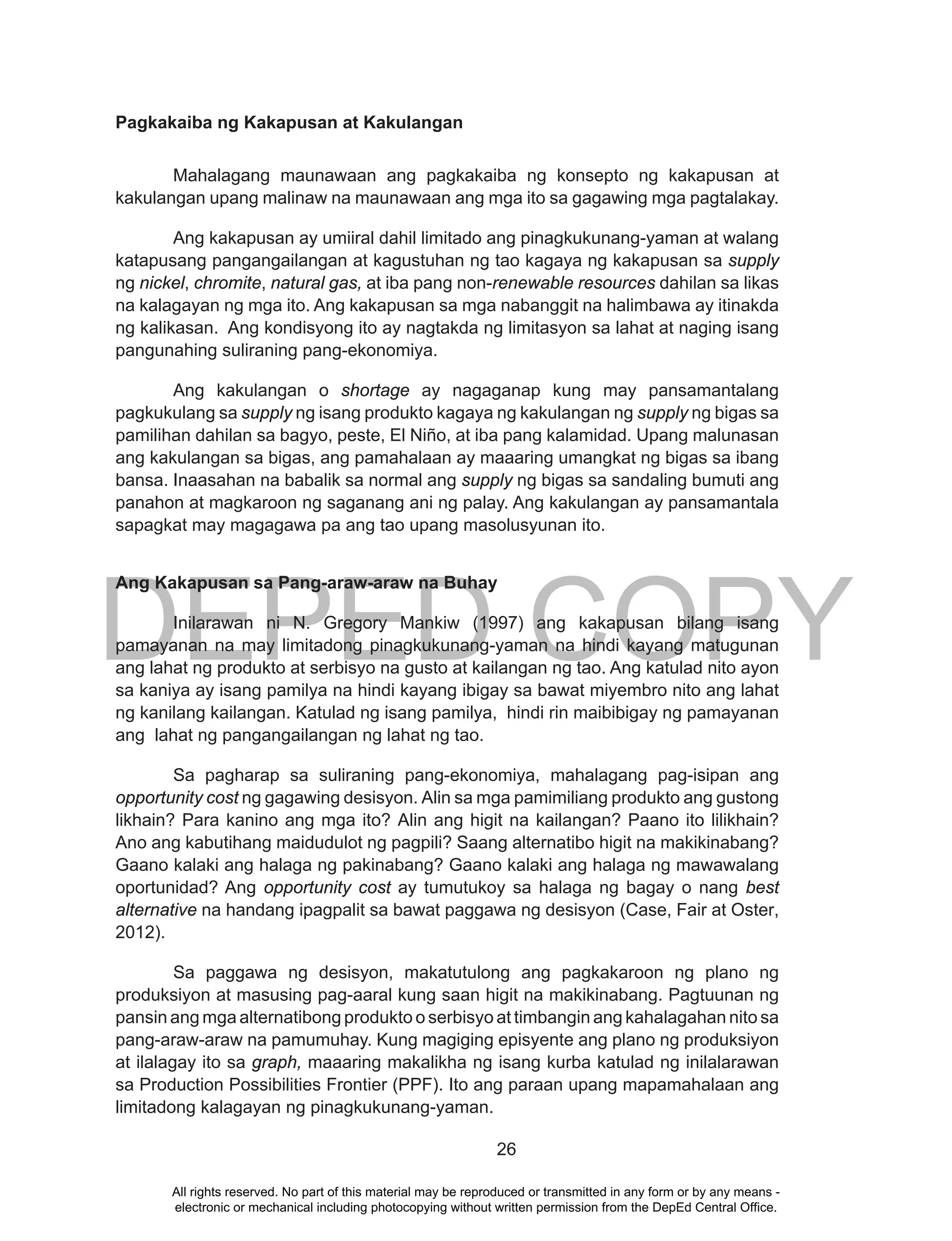 DEPED COPY
26
Pagkakaiba ng Kakapusan at Kakulangan
Mahalagang maunawaan ang pagkakaiba ng konsepto ng kakapusan at
kakulangan upang malinaw na maunawaan ang mga ito sa gagawing mga pagtalakay.
Ang kakapusan ay umiiral dahil limitado ang pinagkukunang-yaman at walang
katapusang pangangailangan at kagustuhan ng tao kagaya ng kakapusan sa supply
ng nickel, chromite, natural gas, at iba pang non-renewable resources dahilan sa likas
na kalagayan ng mga ito. Ang kakapusan sa mga nabanggit na halimbawa ay itinakda
ng kalikasan. Ang kondisyong ito ay nagtakda ng limitasyon sa lahat at naging isang
pangunahing suliraning pang-ekonomiya.
Ang kakulangan o shortage ay nagaganap kung may pansamantalang
pagkukulang sa supply ng isang produkto kagaya ng kakulangan ng supply ng bigas sa
pamilihan dahilan sa bagyo, peste, El Niño, at iba pang kalamidad. Upang malunasan
ang kakulangan sa bigas, ang pamahalaan ay maaaring umangkat ng bigas sa ibang
bansa. Inaasahan na babalik sa normal ang supply ng bigas sa sandaling bumuti ang
panahon at magkaroon ng saganang ani ng palay. Ang kakulangan ay pansamantala
sapagkat may magagawa pa ang tao upang masolusyunan ito.
Ang Kakapusan sa Pang-araw-araw na Buhay
Inilarawan ni N. Gregory Mankiw (1997) ang kakapusan bilang isang
pamayanan na may limitadong pinagkukunang-yaman na hindi kayang matugunan
ang lahat ng produkto at serbisyo na gusto at kailangan ng tao. Ang katulad nito ayon
sa kaniya ay isang pamilya na hindi kayang ibigay sa bawat miyembro nito ang lahat
ng kanilang kailangan. Katulad ng isang pamilya, hindi rin maibibigay ng pamayanan
ang lahat ng pangangailangan ng lahat ng tao.
Sa pagharap sa suliraning pang-ekonomiya, mahalagang pag-isipan ang
opportunity cost ng gagawing desisyon. Alin sa mga pamimiliang produkto ang gustong
likhain? Para kanino ang mga ito? Alin ang higit na kailangan? Paano ito lilikhain?
Ano ang kabutihang maidudulot ng pagpili? Saang alternatibo higit na makikinabang?
Gaano kalaki ang halaga ng pakinabang? Gaano kalaki ang halaga ng mawawalang
oportunidad? Ang opportunity cost ay tumutukoy sa halaga ng bagay o nang best
alternative na handang ipagpalit sa bawat paggawa ng desisyon (Case, Fair at Oster,
2012).
Sa paggawa ng desisyon, makatutulong ang pagkakaroon ng plano ng
produksiyon at masusing pag-aaral kung saan higit na makikinabang. Pagtuunan ng
pansin ang mga alternatibong produkto o serbisyo at timbangin ang kahalagahan nito sa
pang-araw-araw na pamumuhay. Kung magiging episyente ang plano ng produksiyon
at ilalagay ito sa graph, maaaring makalikha ng isang kurba katulad ng inilalarawan
sa Production Possibilities Frontier (PPF). Ito ang paraan upang mapamahalaan ang
limitadong kalagayan ng pinagkukunang-yaman.
All rights reserved. No part of this material may be reproduced or transmitted in any form or by any means -
electronic or mechanical including photocopying without written permission from the DepEd Central Office.
 