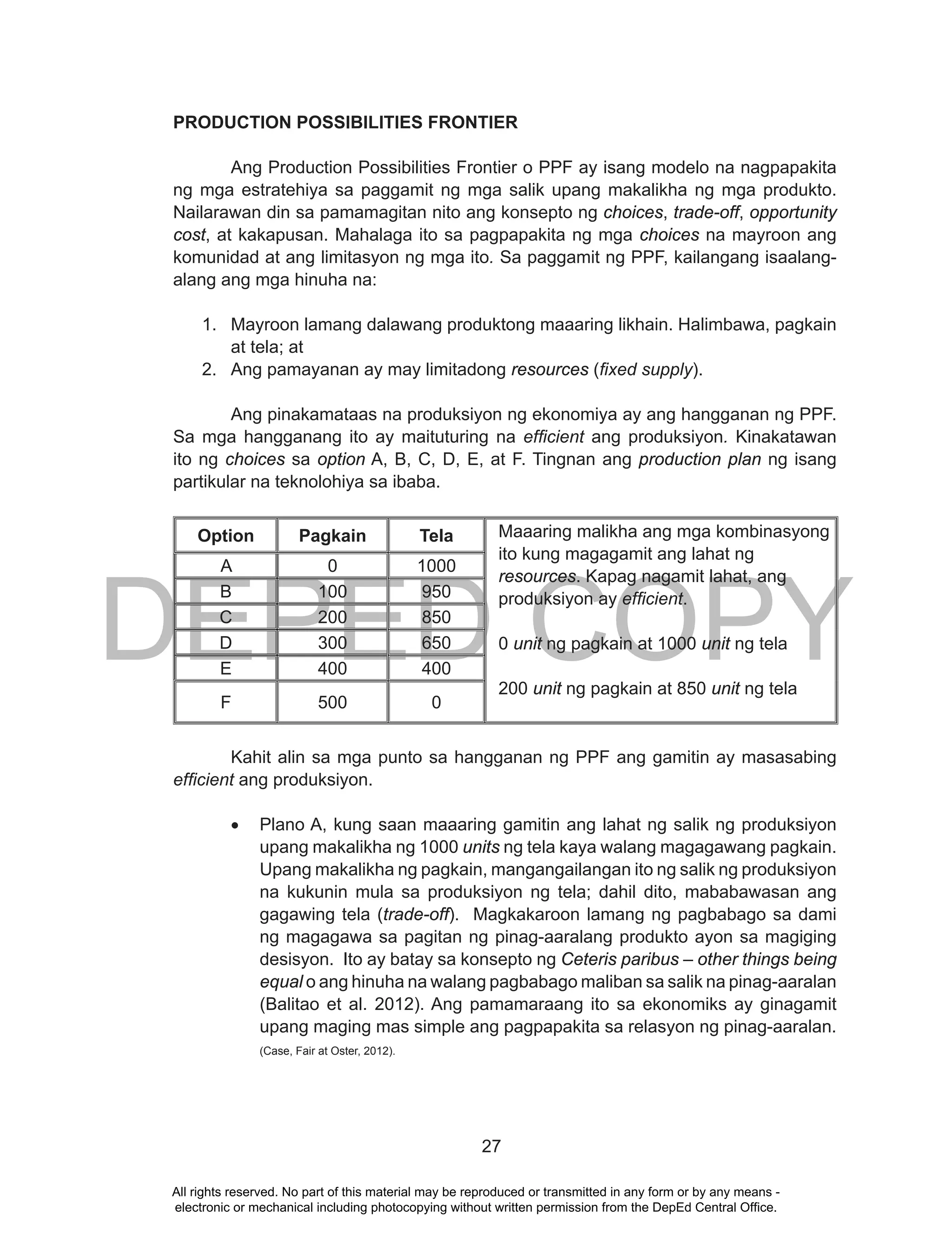 DEPED COPY
27
PRODUCTION POSSIBILITIES FRONTIER
Ang Production Possibilities Frontier o PPF ay isang modelo na nagpapakita
ng mga estratehiya sa paggamit ng mga salik upang makalikha ng mga produkto.
Nailarawan din sa pamamagitan nito ang konsepto ng choices, trade-off, opportunity
cost, at kakapusan. Mahalaga ito sa pagpapakita ng mga choices na mayroon ang
komunidad at ang limitasyon ng mga ito. Sa paggamit ng PPF, kailangang isaalang-
alang ang mga hinuha na:
1. Mayroon lamang dalawang produktong maaaring likhain. Halimbawa, pagkain
at tela; at
2. Ang pamayanan ay may limitadong resources (fixed supply).
Ang pinakamataas na produksiyon ng ekonomiya ay ang hangganan ng PPF.
Sa mga hangganang ito ay maituturing na efficient ang produksiyon. Kinakatawan
ito ng choices sa option A, B, C, D, E, at F. Tingnan ang production plan ng isang
partikular na teknolohiya sa ibaba.
Option Pagkain Tela Maaaring malikha ang mga kombinasyong
ito kung magagamit ang lahat ng
resources. Kapag nagamit lahat, ang
produksiyon ay efficient.
0 unit ng pagkain at 1000 unit ng tela
200 unit ng pagkain at 850 unit ng tela
A 0 1000
B 100 950
C 200 850
D 300 650
E 400 400
F 500 0
Kahit alin sa mga punto sa hangganan ng PPF ang gamitin ay masasabing
efficient ang produksiyon.
•	 Plano A, kung saan maaaring gamitin ang lahat ng salik ng produksiyon
upang makalikha ng 1000 units ng tela kaya walang magagawang pagkain.
Upang makalikha ng pagkain, mangangailangan ito ng salik ng produksiyon
na kukunin mula sa produksiyon ng tela; dahil dito, mababawasan ang
gagawing tela (trade-off). Magkakaroon lamang ng pagbabago sa dami
ng magagawa sa pagitan ng pinag-aaralang produkto ayon sa magiging
desisyon. Ito ay batay sa konsepto ng Ceteris paribus – other things being
equal o ang hinuha na walang pagbabago maliban sa salik na pinag-aaralan
(Balitao et al. 2012). Ang pamamaraang ito sa ekonomiks ay ginagamit
upang maging mas simple ang pagpapakita sa relasyon ng pinag-aaralan.
(Case, Fair at Oster, 2012).
All rights reserved. No part of this material may be reproduced or transmitted in any form or by any means -
electronic or mechanical including photocopying without written permission from the DepEd Central Office.
 