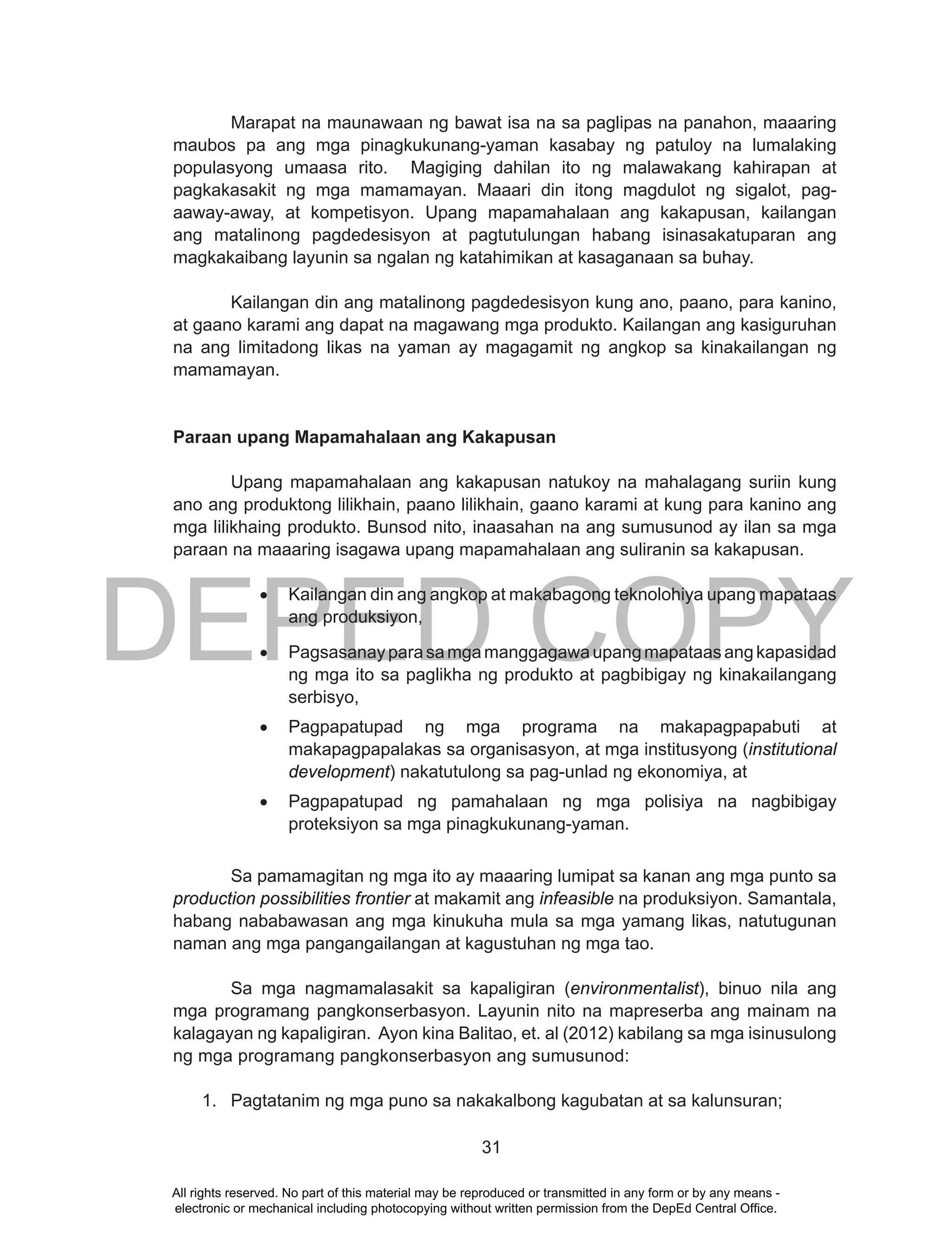 DEPED COPY
31
Marapat na maunawaan ng bawat isa na sa paglipas na panahon, maaaring
maubos pa ang mga pinagkukunang-yaman kasabay ng patuloy na lumalaking
populasyong umaasa rito. Magiging dahilan ito ng malawakang kahirapan at
pagkakasakit ng mga mamamayan. Maaari din itong magdulot ng sigalot, pag-
aaway-away, at kompetisyon. Upang mapamahalaan ang kakapusan, kailangan
ang matalinong pagdedesisyon at pagtutulungan habang isinasakatuparan ang
magkakaibang layunin sa ngalan ng katahimikan at kasaganaan sa buhay.
Kailangan din ang matalinong pagdedesisyon kung ano, paano, para kanino,
at gaano karami ang dapat na magawang mga produkto. Kailangan ang kasiguruhan
na ang limitadong likas na yaman ay magagamit ng angkop sa kinakailangan ng
mamamayan.
Paraan upang Mapamahalaan ang Kakapusan
Upang mapamahalaan ang kakapusan natukoy na mahalagang suriin kung
ano ang produktong lilikhain, paano lilikhain, gaano karami at kung para kanino ang
mga lilikhaing produkto. Bunsod nito, inaasahan na ang sumusunod ay ilan sa mga
paraan na maaaring isagawa upang mapamahalaan ang suliranin sa kakapusan.
•	 Kailangan din ang angkop at makabagong teknolohiya upang mapataas
ang produksiyon,
•	 Pagsasanayparasamgamanggagawaupangmapataasangkapasidad
ng mga ito sa paglikha ng produkto at pagbibigay ng kinakailangang
serbisyo,
•	 Pagpapatupad ng mga programa na makapagpapabuti at
makapagpapalakas sa organisasyon, at mga institusyong (institutional
development) nakatutulong sa pag-unlad ng ekonomiya, at
•	 Pagpapatupad ng pamahalaan ng mga polisiya na nagbibigay
proteksiyon sa mga pinagkukunang-yaman.
Sa pamamagitan ng mga ito ay maaaring lumipat sa kanan ang mga punto sa
production possibilities frontier at makamit ang infeasible na produksiyon. Samantala,
habang nababawasan ang mga kinukuha mula sa mga yamang likas, natutugunan
naman ang mga pangangailangan at kagustuhan ng mga tao.
Sa mga nagmamalasakit sa kapaligiran (environmentalist), binuo nila ang
mga programang pangkonserbasyon. Layunin nito na mapreserba ang mainam na
kalagayan ng kapaligiran. Ayon kina Balitao, et. al (2012) kabilang sa mga isinusulong
ng mga programang pangkonserbasyon ang sumusunod:
1. Pagtatanim ng mga puno sa nakakalbong kagubatan at sa kalunsuran;
All rights reserved. No part of this material may be reproduced or transmitted in any form or by any means -
electronic or mechanical including photocopying without written permission from the DepEd Central Office.
 