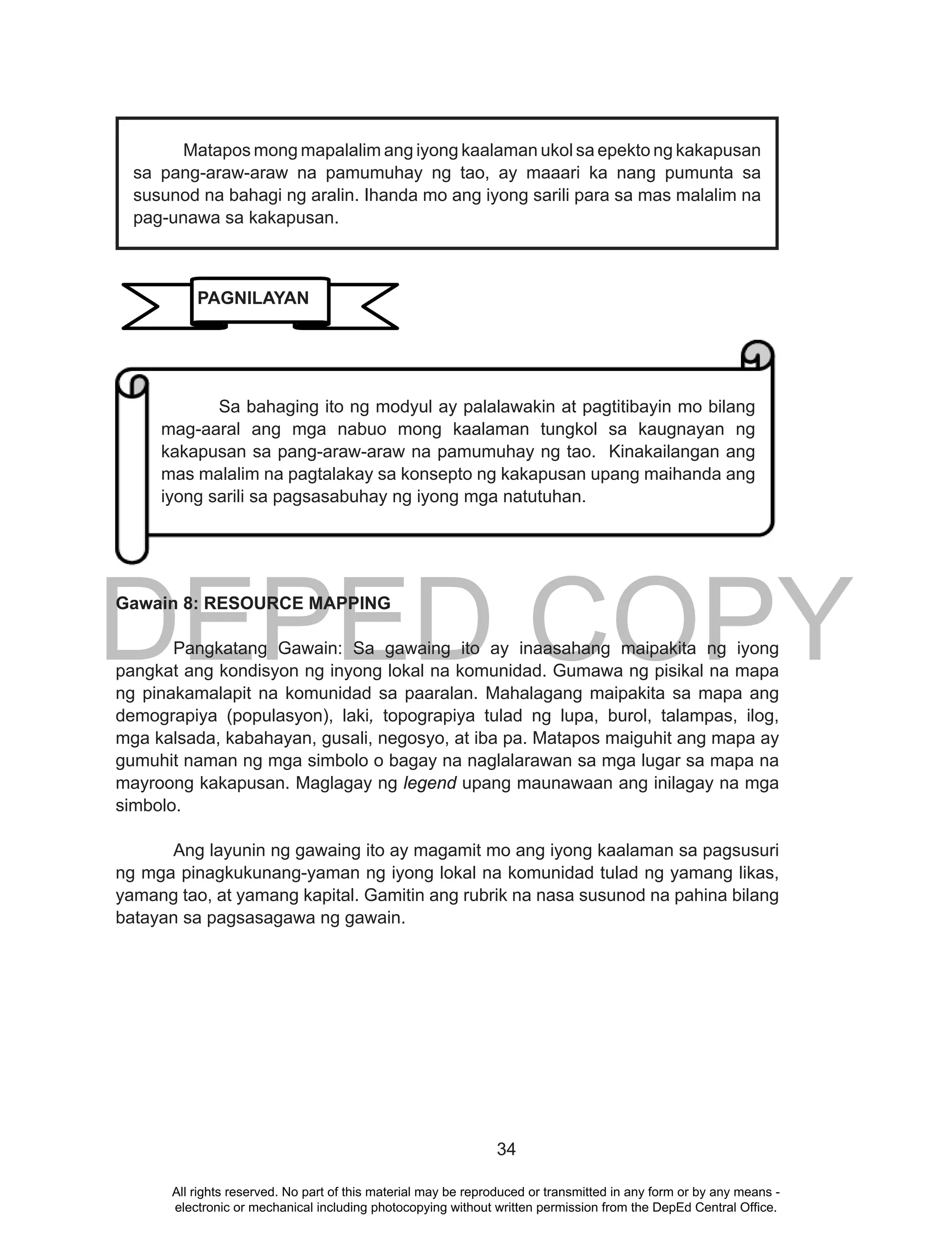 DEPED COPY
34
Gawain 8: RESOURCE MAPPING
Pangkatang Gawain: Sa gawaing ito ay inaasahang maipakita ng iyong
pangkat ang kondisyon ng inyong lokal na komunidad. Gumawa ng pisikal na mapa
ng pinakamalapit na komunidad sa paaralan. Mahalagang maipakita sa mapa ang
demograpiya (populasyon), laki, topograpiya tulad ng lupa, burol, talampas, ilog,
mga kalsada, kabahayan, gusali, negosyo, at iba pa. Matapos maiguhit ang mapa ay
gumuhit naman ng mga simbolo o bagay na naglalarawan sa mga lugar sa mapa na
mayroong kakapusan. Maglagay ng legend upang maunawaan ang inilagay na mga
simbolo.
Ang layunin ng gawaing ito ay magamit mo ang iyong kaalaman sa pagsusuri
ng mga pinagkukunang-yaman ng iyong lokal na komunidad tulad ng yamang likas,
yamang tao, at yamang kapital. Gamitin ang rubrik na nasa susunod na pahina bilang
batayan sa pagsasagawa ng gawain.
Sa bahaging ito ng modyul ay palalawakin at pagtitibayin mo bilang
mag-aaral ang mga nabuo mong kaalaman tungkol sa kaugnayan ng
kakapusan sa pang-araw-araw na pamumuhay ng tao. Kinakailangan ang
mas malalim na pagtalakay sa konsepto ng kakapusan upang maihanda ang
iyong sarili sa pagsasabuhay ng iyong mga natutuhan.
PAGNILAYAN
Matapos mong mapalalim ang iyong kaalaman ukol sa epekto ng kakapusan
sa pang-araw-araw na pamumuhay ng tao, ay maaari ka nang pumunta sa
susunod na bahagi ng aralin. Ihanda mo ang iyong sarili para sa mas malalim na
pag-unawa sa kakapusan.
All rights reserved. No part of this material may be reproduced or transmitted in any form or by any means -
electronic or mechanical including photocopying without written permission from the DepEd Central Office.
 