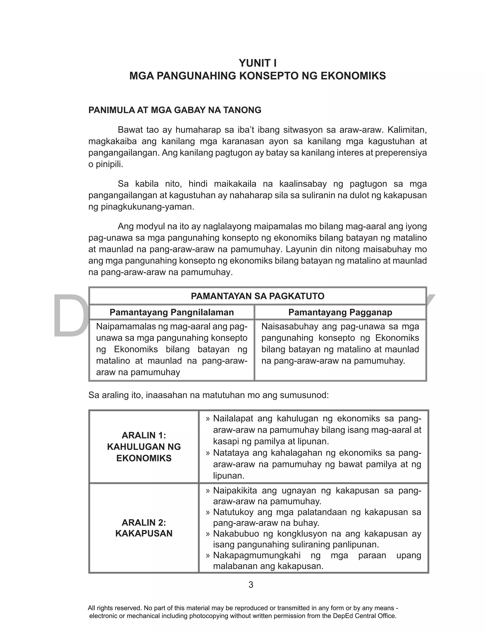DEPED COPY
3
YUNIT I
MGA PANGUNAHING KONSEPTO NG EKONOMIKS
PANIMULA AT MGA GABAY NA TANONG
Bawat tao ay humaharap sa iba’t ibang sitwasyon sa araw-araw. Kalimitan,
magkakaiba ang kanilang mga karanasan ayon sa kanilang mga kagustuhan at
pangangailangan. Ang kanilang pagtugon ay batay sa kanilang interes at preperensiya
o pinipili.
Sa kabila nito, hindi maikakaila na kaalinsabay ng pagtugon sa mga
pangangailangan at kagustuhan ay nahaharap sila sa suliranin na dulot ng kakapusan
ng pinagkukunang-yaman.
Ang modyul na ito ay naglalayong maipamalas mo bilang mag-aaral ang iyong
pag-unawa sa mga pangunahing konsepto ng ekonomiks bilang batayan ng matalino
at maunlad na pang-araw-araw na pamumuhay. Layunin din nitong maisabuhay mo
ang mga pangunahing konsepto ng ekonomiks bilang batayan ng matalino at maunlad
na pang-araw-araw na pamumuhay.
PAMANTAYAN SA PAGKATUTO
Pamantayang Pangnilalaman Pamantayang Pagganap
Naipamamalas ng mag-aaral ang pag-
unawa sa mga pangunahing konsepto
ng Ekonomiks bilang batayan ng
matalino at maunlad na pang-araw-
araw na pamumuhay
Naisasabuhay ang pag-unawa sa mga
pangunahing konsepto ng Ekonomiks
bilang batayan ng matalino at maunlad
na pang-araw-araw na pamumuhay.
Sa araling ito, inaasahan na matutuhan mo ang sumusunod:
ARALIN 1:
KAHULUGAN NG
EKONOMIKS
» Nailalapat ang kahulugan ng ekonomiks sa pang-
araw-araw na pamumuhay bilang isang mag-aaral at
kasapi ng pamilya at lipunan.
» Natataya ang kahalagahan ng ekonomiks sa pang-
araw-araw na pamumuhay ng bawat pamilya at ng
lipunan.
ARALIN 2:
KAKAPUSAN
» Naipakikita ang ugnayan ng kakapusan sa pang-
araw-araw na pamumuhay.
» Natutukoy ang mga palatandaan ng kakapusan sa
pang-araw-araw na buhay.
» Nakabubuo ng kongklusyon na ang kakapusan ay
isang pangunahing suliraning panlipunan.
» Nakapagmumungkahi ng mga paraan upang
malabanan ang kakapusan.
All rights reserved. No part of this material may be reproduced or transmitted in any form or by any means -
electronic or mechanical including photocopying without written permission from the DepEd Central Office.
 