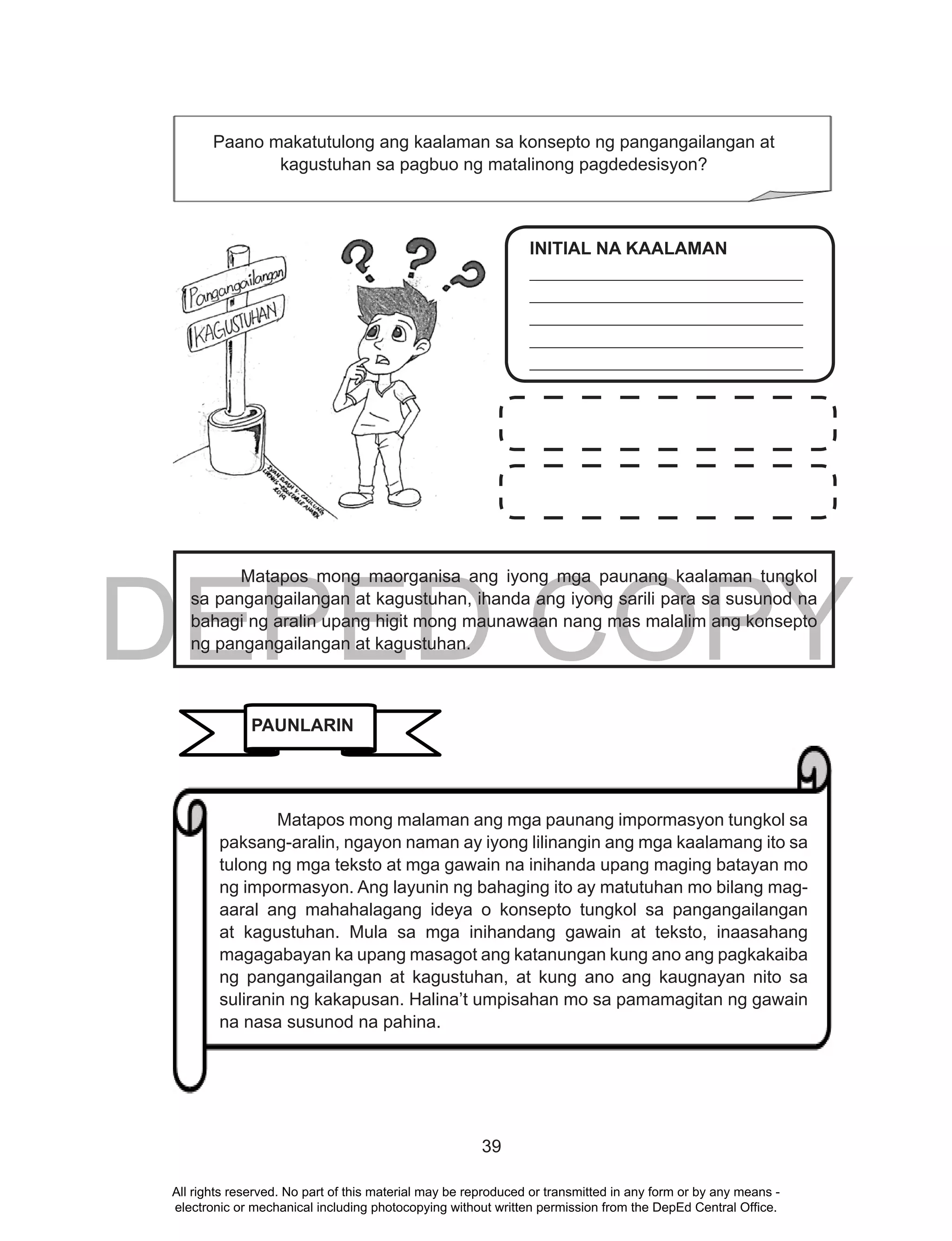 DEPED COPY
39
Matapos mong maorganisa ang iyong mga paunang kaalaman tungkol
sa pangangailangan at kagustuhan, ihanda ang iyong sarili para sa susunod na
bahagi ng aralin upang higit mong maunawaan nang mas malalim ang konsepto
ng pangangailangan at kagustuhan.
Paano makatutulong ang kaalaman sa konsepto ng pangangailangan at
kagustuhan sa pagbuo ng matalinong pagdedesisyon?
INITIAL NA KAALAMAN
_______________________________
_______________________________
_______________________________
_______________________________
_______________________________
PAUNLARIN
Matapos mong malaman ang mga paunang impormasyon tungkol sa
paksang-aralin, ngayon naman ay iyong lilinangin ang mga kaalamang ito sa
tulong ng mga teksto at mga gawain na inihanda upang maging batayan mo
ng impormasyon. Ang layunin ng bahaging ito ay matutuhan mo bilang mag-
aaral ang mahahalagang ideya o konsepto tungkol sa pangangailangan
at kagustuhan. Mula sa mga inihandang gawain at teksto, inaasahang
magagabayan ka upang masagot ang katanungan kung ano ang pagkakaiba
ng pangangailangan at kagustuhan, at kung ano ang kaugnayan nito sa
suliranin ng kakapusan. Halina’t umpisahan mo sa pamamagitan ng gawain
na nasa susunod na pahina.
All rights reserved. No part of this material may be reproduced or transmitted in any form or by any means -
electronic or mechanical including photocopying without written permission from the DepEd Central Office.
 