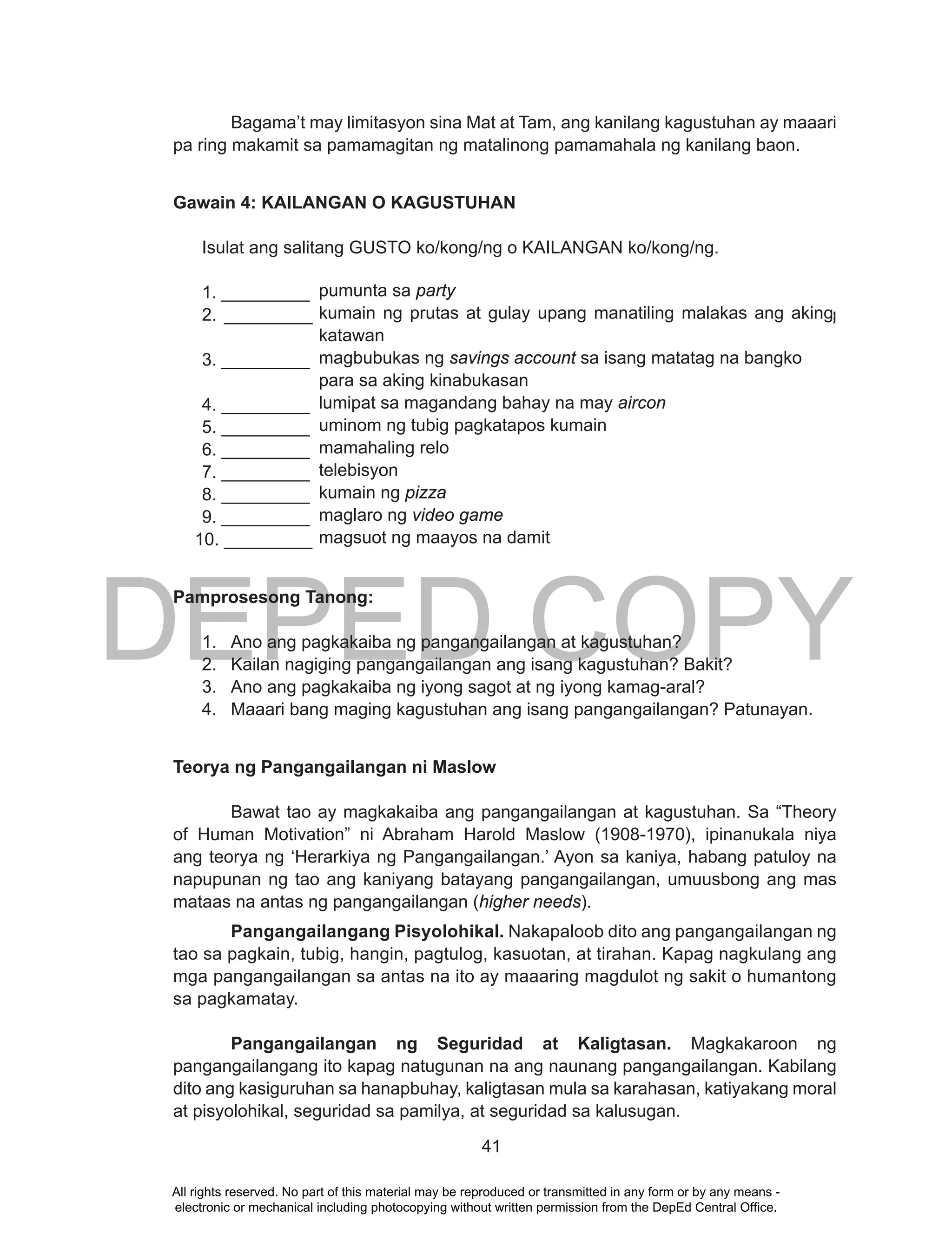 DEPED COPY
41
Bagama’t may limitasyon sina Mat at Tam, ang kanilang kagustuhan ay maaari
pa ring makamit sa pamamagitan ng matalinong pamamahala ng kanilang baon.
Gawain 4: KAILANGAN O KAGUSTUHAN
Isulat ang salitang GUSTO ko/kong/ng o KAILANGAN ko/kong/ng.
1. _________ pumunta sa party
2. _________ kumain ng prutas at gulay upang manatiling malakas ang aking
katawan
3. _________ magbubukas ng savings account sa isang matatag na bangko
para sa aking kinabukasan
4. _________ lumipat sa magandang bahay na may aircon
5. _________ uminom ng tubig pagkatapos kumain
6. _________ mamahaling relo
7. _________ telebisyon
8. _________ kumain ng pizza pie
9. _________ maglaro ng video game
10. _________
Pamprosesong Tanong:
1. Ano ang pagkakaiba ng pangangailangan at kagustuhan?
2. Kailan nagiging pangangailangan ang isang kagustuhan? Bakit?
3. Ano ang pagkakaiba ng iyong sagot at ng iyong kamag-aral?
4. Maaari bang maging kagustuhan ang isang pangangailangan? Patunayan.
Teorya ng Pangangailangan ni Maslow
Bawat tao ay magkakaiba ang pangangailangan at kagustuhan. Sa “Theory
of Human Motivation” ni Abraham Harold Maslow (1908-1970), ipinanukala niya
ang teorya ng ‘Herarkiya ng Pangangailangan.’ Ayon sa kaniya, habang patuloy na
napupunan ng tao ang kaniyang batayang pangangailangan, umuusbong ang mas
mataas na antas ng pangangailangan (higher needs).
Pangangailangang Pisyolohikal. Nakapaloob dito ang pangangailangan ng
tao sa pagkain, tubig, hangin, pagtulog, kasuotan, at tirahan. Kapag nagkulang ang
mga pangangailangan sa antas na ito ay maaaring magdulot ng sakit o humantong
sa pagkamatay.
Pangangailangan ng Seguridad at Kaligtasan. Magkakaroon ng
pangangailangang ito kapag natugunan na ang naunang pangangailangan. Kabilang
dito ang kasiguruhan sa hanapbuhay, kaligtasan mula sa karahasan, katiyakang moral
at pisyolohikal, seguridad sa pamilya, at seguridad sa kalusugan.
pumunta sa party
kumain ng prutas at gulay upang manatiling malakas ang aking
katawan
magbubukas ng savings account sa isang matatag na bangko
para sa aking kinabukasan
lumipat sa magandang bahay na may aircon
uminom ng tubig pagkatapos kumain
mamahaling relo
telebisyon
kumain ng pizza
maglaro ng video game
magsuot ng maayos na damit
All rights reserved. No part of this material may be reproduced or transmitted in any form or by any means -
electronic or mechanical including photocopying without written permission from the DepEd Central Office.
 