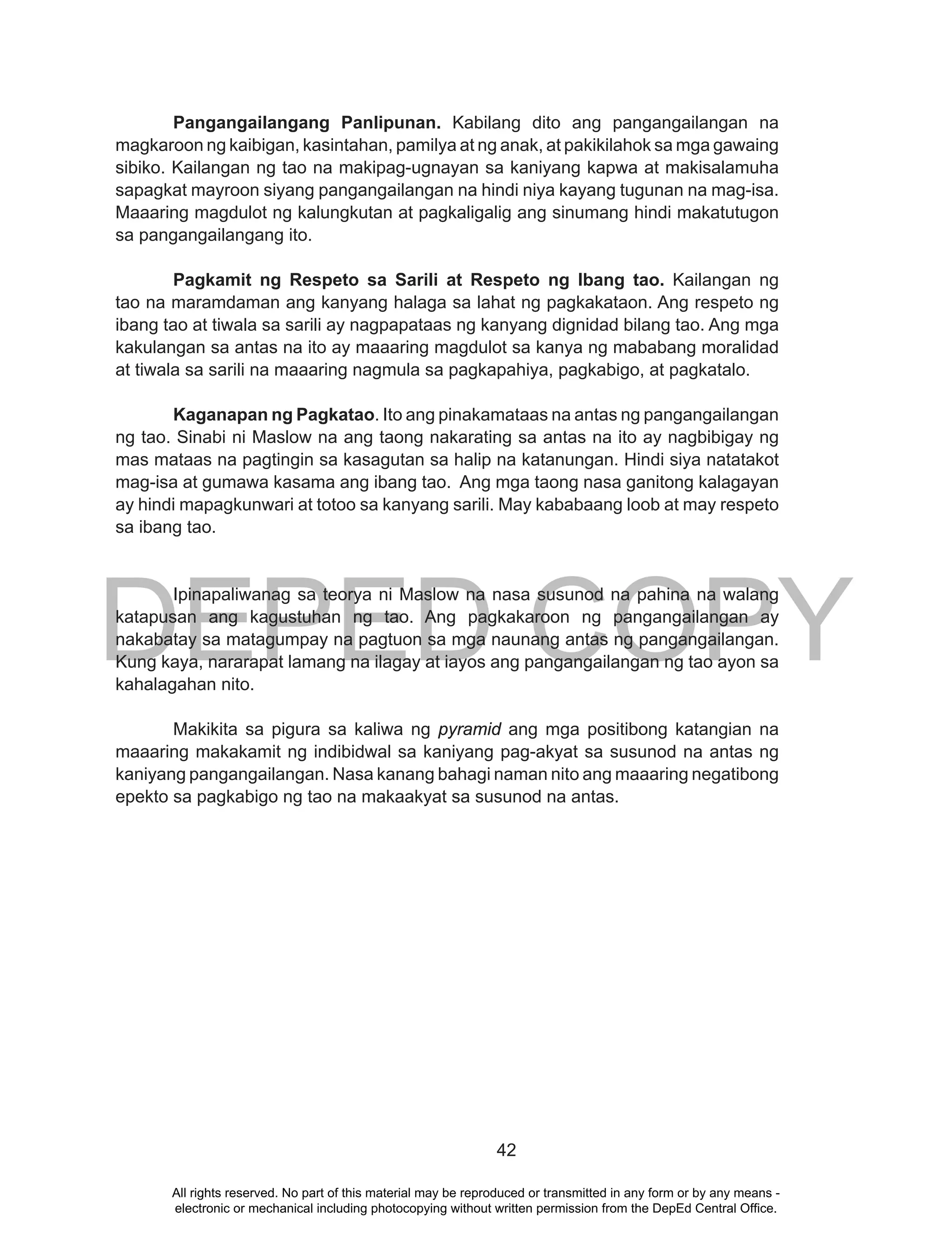 DEPED COPY
42
Pangangailangang Panlipunan. Kabilang dito ang pangangailangan na
magkaroon ng kaibigan, kasintahan, pamilya at ng anak, at pakikilahok sa mga gawaing
sibiko. Kailangan ng tao na makipag-ugnayan sa kaniyang kapwa at makisalamuha
sapagkat mayroon siyang pangangailangan na hindi niya kayang tugunan na mag-isa.
Maaaring magdulot ng kalungkutan at pagkaligalig ang sinumang hindi makatutugon
sa pangangailangang ito.
Pagkamit ng Respeto sa Sarili at Respeto ng Ibang tao. Kailangan ng
tao na maramdaman ang kanyang halaga sa lahat ng pagkakataon. Ang respeto ng
ibang tao at tiwala sa sarili ay nagpapataas ng kanyang dignidad bilang tao. Ang mga
kakulangan sa antas na ito ay maaaring magdulot sa kanya ng mababang moralidad
at tiwala sa sarili na maaaring nagmula sa pagkapahiya, pagkabigo, at pagkatalo.
Kaganapan ng Pagkatao. Ito ang pinakamataas na antas ng pangangailangan
ng tao. Sinabi ni Maslow na ang taong nakarating sa antas na ito ay nagbibigay ng
mas mataas na pagtingin sa kasagutan sa halip na katanungan. Hindi siya natatakot
mag-isa at gumawa kasama ang ibang tao. Ang mga taong nasa ganitong kalagayan
ay hindi mapagkunwari at totoo sa kanyang sarili. May kababaang loob at may respeto
sa ibang tao.
Ipinapaliwanag sa teorya ni Maslow na nasa susunod na pahina na walang
katapusan ang kagustuhan ng tao. Ang pagkakaroon ng pangangailangan ay
nakabatay sa matagumpay na pagtuon sa mga naunang antas ng pangangailangan.
Kung kaya, nararapat lamang na ilagay at iayos ang pangangailangan ng tao ayon sa
kahalagahan nito.
Makikita sa pigura sa kaliwa ng pyramid ang mga positibong katangian na
maaaring makakamit ng indibidwal sa kaniyang pag-akyat sa susunod na antas ng
kaniyang pangangailangan. Nasa kanang bahagi naman nito ang maaaring negatibong
epekto sa pagkabigo ng tao na makaakyat sa susunod na antas.
All rights reserved. No part of this material may be reproduced or transmitted in any form or by any means -
electronic or mechanical including photocopying without written permission from the DepEd Central Office.
 