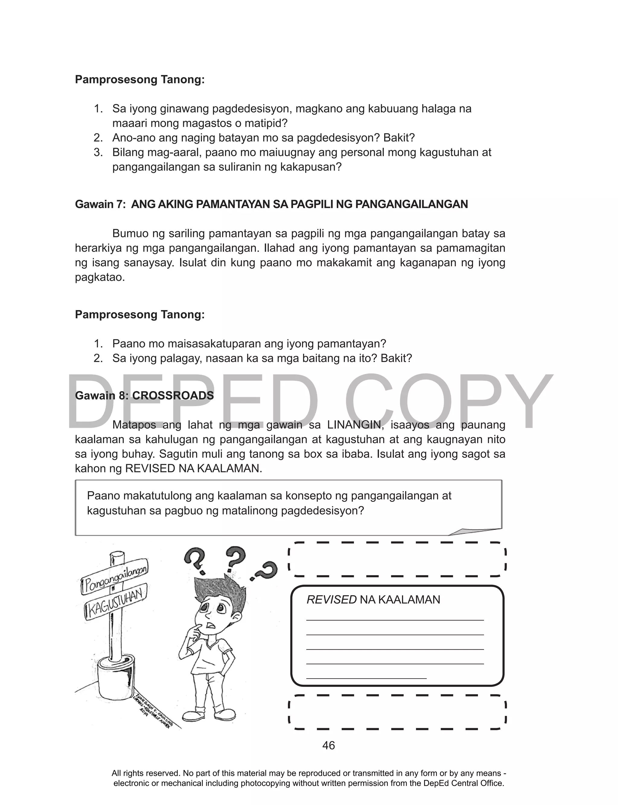 DEPED COPY
46
Pamprosesong Tanong:
1. Sa iyong ginawang pagdedesisyon, magkano ang kabuuang halaga na
maaari mong magastos o matipid?
2. Ano-ano ang naging batayan mo sa pagdedesisyon? Bakit?
3. Bilang mag-aaral, paano mo maiuugnay ang personal mong kagustuhan at
pangangailangan sa suliranin ng kakapusan?
Gawain 7: ANG AKING PAMANTAYAN SA PAGPILI NG PANGANGAILANGAN
Bumuo ng sariling pamantayan sa pagpili ng mga pangangailangan batay sa
herarkiya ng mga pangangailangan. Ilahad ang iyong pamantayan sa pamamagitan
ng isang sanaysay. Isulat din kung paano mo makakamit ang kaganapan ng iyong
pagkatao.
Pamprosesong Tanong:
1. Paano mo maisasakatuparan ang iyong pamantayan?
2. Sa iyong palagay, nasaan ka sa mga baitang na ito? Bakit?
Gawain 8: CROSSROADS
Matapos ang lahat ng mga gawain sa LINANGIN, isaayos ang paunang
kaalaman sa kahulugan ng pangangailangan at kagustuhan at ang kaugnayan nito
sa iyong buhay. Sagutin muli ang tanong sa box sa ibaba. Isulat ang iyong sagot sa
kahon ng REVISED NA KAALAMAN.
Paano makatutulong ang kaalaman sa konsepto ng pangangailangan at
kagustuhan sa pagbuo ng matalinong pagdedesisyon?
REVISED NA KAALAMAN
_______________________________
_______________________________
_______________________________
_______________________________
_____________________
All rights reserved. No part of this material may be reproduced or transmitted in any form or by any means -
electronic or mechanical including photocopying without written permission from the DepEd Central Office.
 