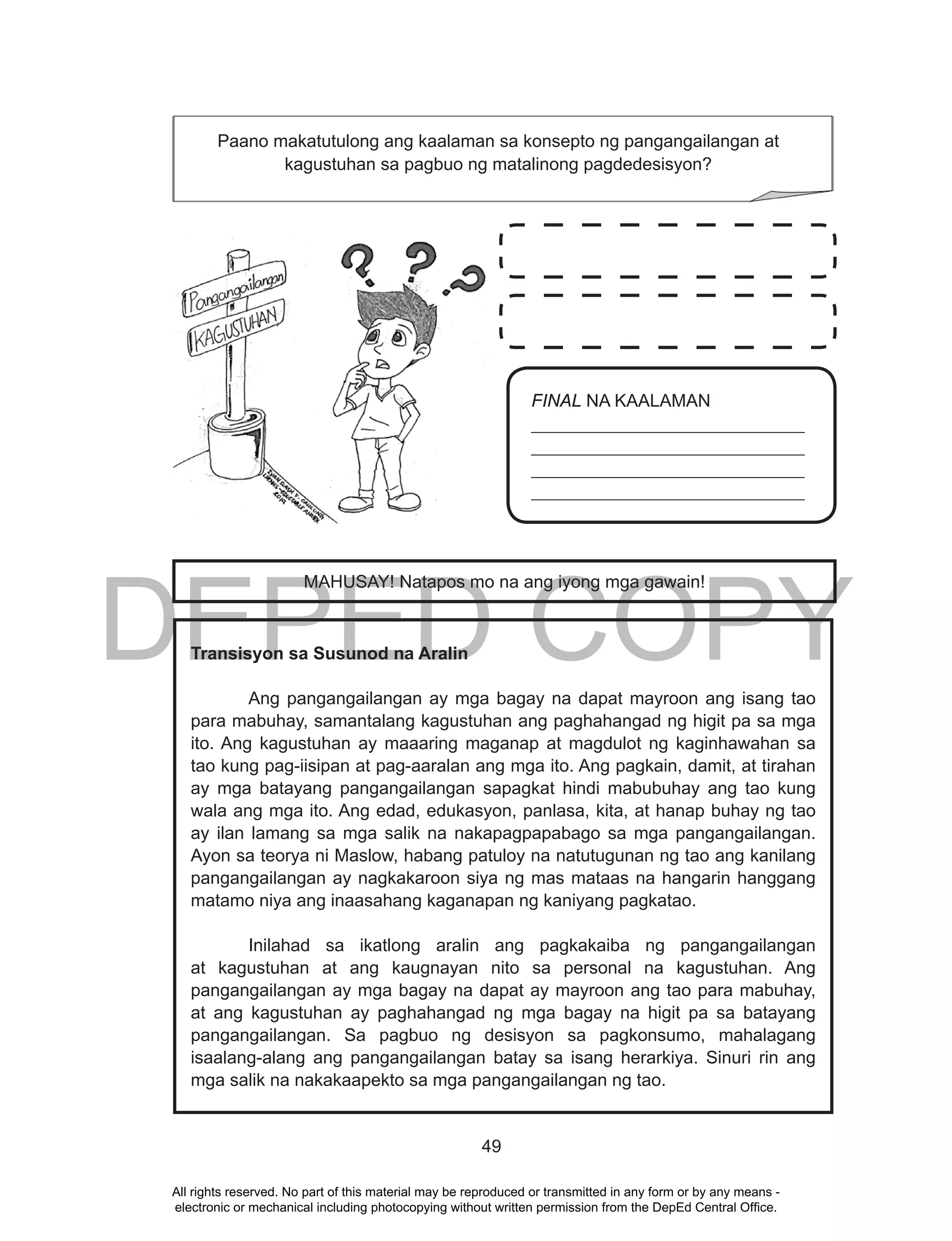 DEPED COPY
49
Transisyon sa Susunod na Aralin
Ang pangangailangan ay mga bagay na dapat mayroon ang isang tao
para mabuhay, samantalang kagustuhan ang paghahangad ng higit pa sa mga
ito. Ang kagustuhan ay maaaring maganap at magdulot ng kaginhawahan sa
tao kung pag-iisipan at pag-aaralan ang mga ito. Ang pagkain, damit, at tirahan
ay mga batayang pangangailangan sapagkat hindi mabubuhay ang tao kung
wala ang mga ito. Ang edad, edukasyon, panlasa, kita, at hanap buhay ng tao
ay ilan lamang sa mga salik na nakapagpapabago sa mga pangangailangan.
Ayon sa teorya ni Maslow, habang patuloy na natutugunan ng tao ang kanilang
pangangailangan ay nagkakaroon siya ng mas mataas na hangarin hanggang
matamo niya ang inaasahang kaganapan ng kaniyang pagkatao.
Inilahad sa ikatlong aralin ang pagkakaiba ng pangangailangan
at kagustuhan at ang kaugnayan nito sa personal na kagustuhan. Ang
pangangailangan ay mga bagay na dapat ay mayroon ang tao para mabuhay,
at ang kagustuhan ay paghahangad ng mga bagay na higit pa sa batayang
pangangailangan. Sa pagbuo ng desisyon sa pagkonsumo, mahalagang
isaalang-alang ang pangangailangan batay sa isang herarkiya. Sinuri rin ang
mga salik na nakakaapekto sa mga pangangailangan ng tao.
Paano makatutulong ang kaalaman sa konsepto ng pangangailangan at
kagustuhan sa pagbuo ng matalinong pagdedesisyon?
FINAL NA KAALAMAN
_______________________________
_______________________________
_______________________________
_______________________________
MAHUSAY! Natapos mo na ang iyong mga gawain!
All rights reserved. No part of this material may be reproduced or transmitted in any form or by any means -
electronic or mechanical including photocopying without written permission from the DepEd Central Office.
 