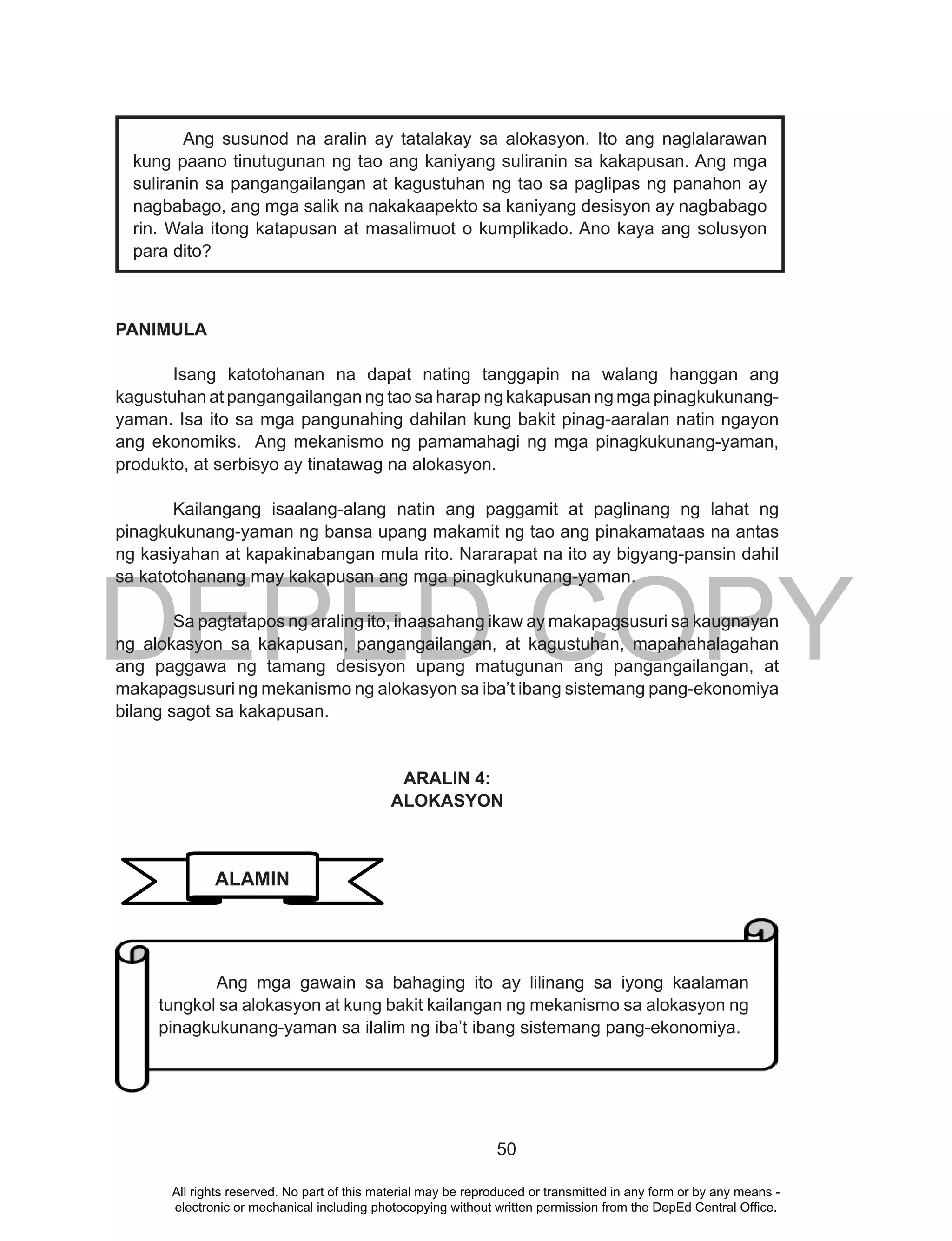 DEPED COPY
50
PANIMULA
Isang katotohanan na dapat nating tanggapin na walang hanggan ang
kagustuhan at pangangailangan ng tao sa harap ng kakapusan ng mga pinagkukunang-
yaman. Isa ito sa mga pangunahing dahilan kung bakit pinag-aaralan natin ngayon
ang ekonomiks. Ang mekanismo ng pamamahagi ng mga pinagkukunang-yaman,
produkto, at serbisyo ay tinatawag na alokasyon.
Kailangang isaalang-alang natin ang paggamit at paglinang ng lahat ng
pinagkukunang-yaman ng bansa upang makamit ng tao ang pinakamataas na antas
ng kasiyahan at kapakinabangan mula rito. Nararapat na ito ay bigyang-pansin dahil
sa katotohanang may kakapusan ang mga pinagkukunang-yaman.
Sa pagtatapos ng araling ito, inaasahang ikaw ay makapagsusuri sa kaugnayan
ng alokasyon sa kakapusan, pangangailangan, at kagustuhan, mapahahalagahan
ang paggawa ng tamang desisyon upang matugunan ang pangangailangan, at
makapagsusuri ng mekanismo ng alokasyon sa iba’t ibang sistemang pang-ekonomiya
bilang sagot sa kakapusan.
ARALIN 4:
ALOKASYON
Ang susunod na aralin ay tatalakay sa alokasyon. Ito ang naglalarawan
kung paano tinutugunan ng tao ang kaniyang suliranin sa kakapusan. Ang mga
suliranin sa pangangailangan at kagustuhan ng tao sa paglipas ng panahon ay
nagbabago, ang mga salik na nakakaapekto sa kaniyang desisyon ay nagbabago
rin. Wala itong katapusan at masalimuot o kumplikado. Ano kaya ang solusyon
para dito?
ALAMIN
Ang mga gawain sa bahaging ito ay lilinang sa iyong kaalaman
tungkol sa alokasyon at kung bakit kailangan ng mekanismo sa alokasyon ng
pinagkukunang-yaman sa ilalim ng iba’t ibang sistemang pang-ekonomiya.
All rights reserved. No part of this material may be reproduced or transmitted in any form or by any means -
electronic or mechanical including photocopying without written permission from the DepEd Central Office.
 