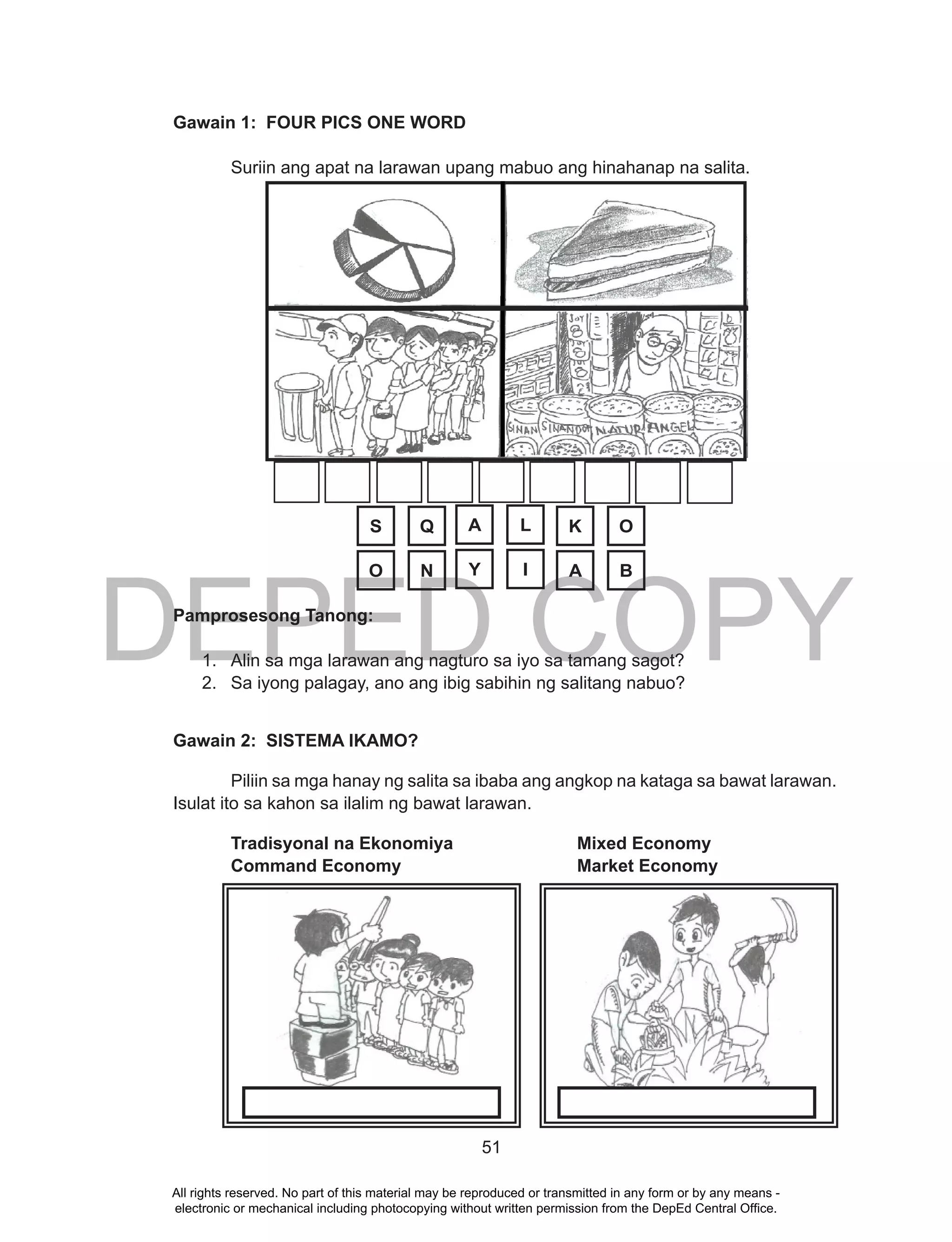 DEPED COPY
51
Gawain 1: FOUR PICS ONE WORD
Suriin ang apat na larawan upang mabuo ang hinahanap na salita.
Pamprosesong Tanong:
1. Alin sa mga larawan ang nagturo sa iyo sa tamang sagot?
2. Sa iyong palagay, ano ang ibig sabihin ng salitang nabuo?
Gawain 2: SISTEMA IKAMO?
Piliin sa mga hanay ng salita sa ibaba ang angkop na kataga sa bawat larawan.
Isulat ito sa kahon sa ilalim ng bawat larawan.
Tradisyonal na Ekonomiya Mixed Economy
Command Economy Market Economy
S Q A L K O
O N Y I A B
All rights reserved. No part of this material may be reproduced or transmitted in any form or by any means -
electronic or mechanical including photocopying without written permission from the DepEd Central Office.
 
