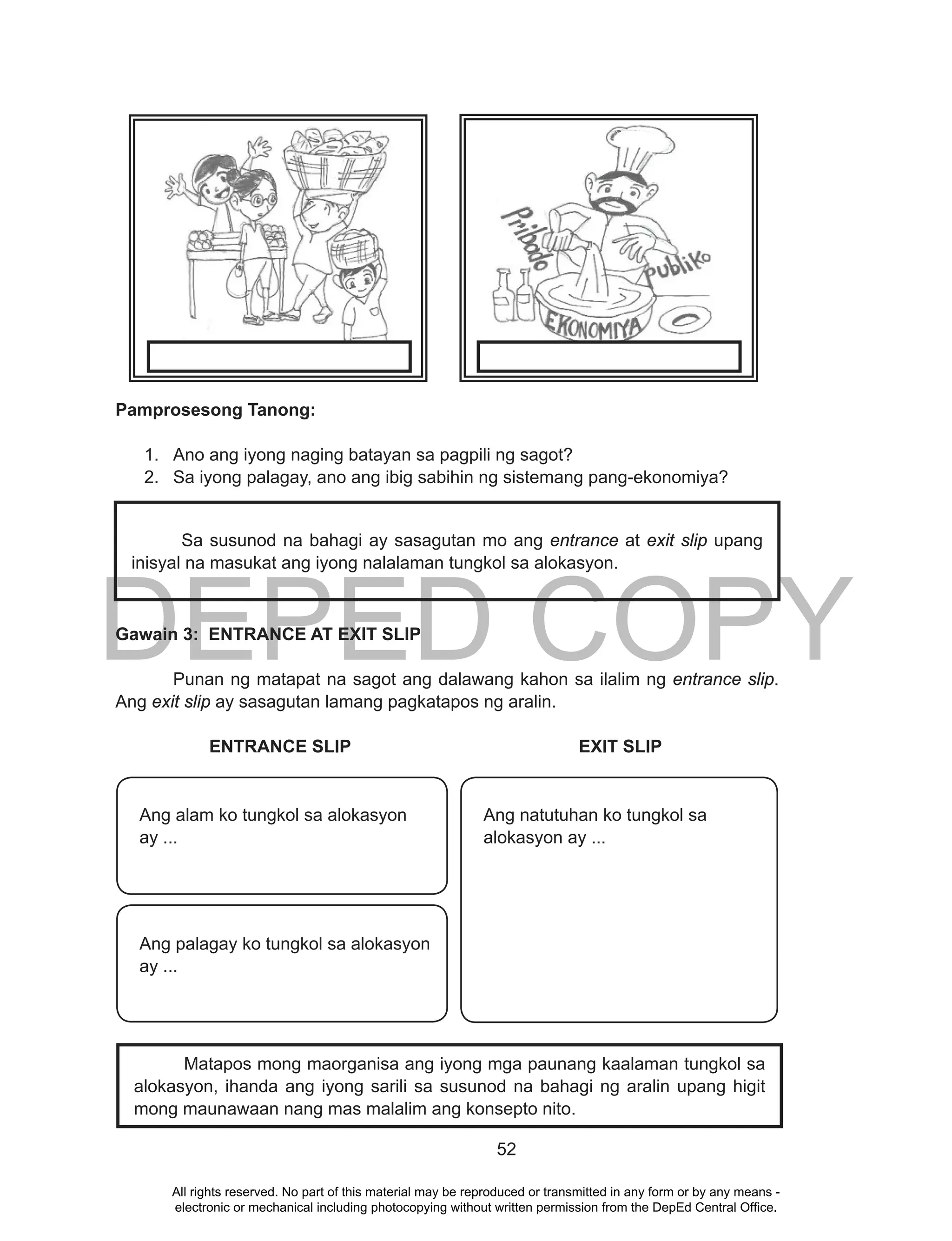 DEPED COPY
52
Pamprosesong Tanong:
1. Ano ang iyong naging batayan sa pagpili ng sagot?
2. Sa iyong palagay, ano ang ibig sabihin ng sistemang pang-ekonomiya?
Gawain 3: ENTRANCE AT EXIT SLIP
Punan ng matapat na sagot ang dalawang kahon sa ilalim ng entrance slip.
Ang exit slip ay sasagutan lamang pagkatapos ng aralin.
ENTRANCE SLIP EXIT SLIP
Matapos mong maorganisa ang iyong mga paunang kaalaman tungkol sa
alokasyon, ihanda ang iyong sarili sa susunod na bahagi ng aralin upang higit
mong maunawaan nang mas malalim ang konsepto nito.
Sa susunod na bahagi ay sasagutan mo ang entrance at exit slip upang
inisyal na masukat ang iyong nalalaman tungkol sa alokasyon.
Ang natutuhan ko tungkol sa
alokasyon ay ...
Ang alam ko tungkol sa alokasyon
ay ...
Ang palagay ko tungkol sa alokasyon
ay ...
All rights reserved. No part of this material may be reproduced or transmitted in any form or by any means -
electronic or mechanical including photocopying without written permission from the DepEd Central Office.
 