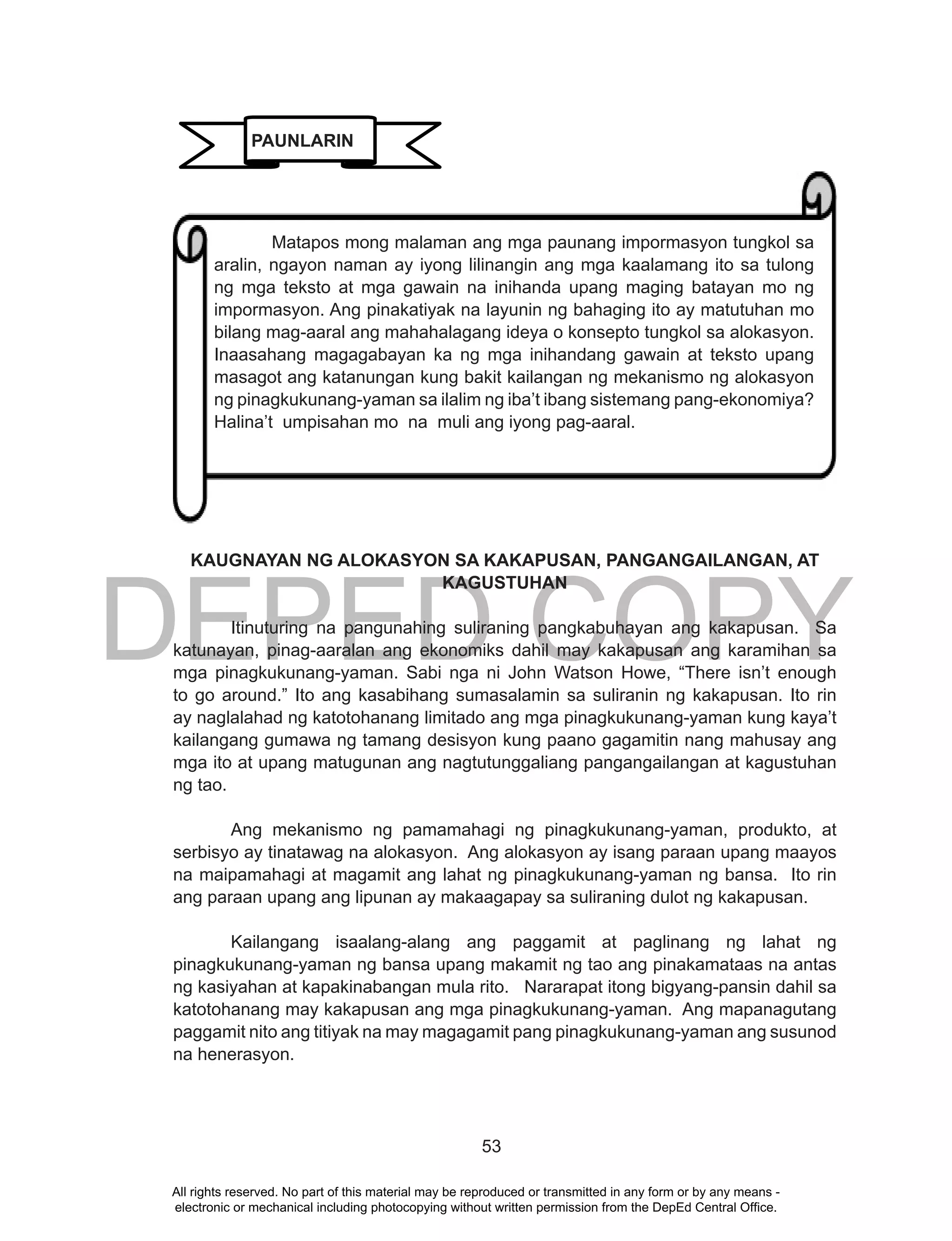 DEPED COPY
53
KAUGNAYAN NG ALOKASYON SA KAKAPUSAN, PANGANGAILANGAN, AT
KAGUSTUHAN
Itinuturing na pangunahing suliraning pangkabuhayan ang kakapusan. Sa
katunayan, pinag-aaralan ang ekonomiks dahil may kakapusan ang karamihan sa
mga pinagkukunang-yaman. Sabi nga ni John Watson Howe, “There isn’t enough
to go around.” Ito ang kasabihang sumasalamin sa suliranin ng kakapusan. Ito rin
ay naglalahad ng katotohanang limitado ang mga pinagkukunang-yaman kung kaya’t
kailangang gumawa ng tamang desisyon kung paano gagamitin nang mahusay ang
mga ito at upang matugunan ang nagtutunggaliang pangangailangan at kagustuhan
ng tao.
Ang mekanismo ng pamamahagi ng pinagkukunang-yaman, produkto, at
serbisyo ay tinatawag na alokasyon. Ang alokasyon ay isang paraan upang maayos
na maipamahagi at magamit ang lahat ng pinagkukunang-yaman ng bansa. Ito rin
ang paraan upang ang lipunan ay makaagapay sa suliraning dulot ng kakapusan.
Kailangang isaalang-alang ang paggamit at paglinang ng lahat ng
pinagkukunang-yaman ng bansa upang makamit ng tao ang pinakamataas na antas
ng kasiyahan at kapakinabangan mula rito. Nararapat itong bigyang-pansin dahil sa
katotohanang may kakapusan ang mga pinagkukunang-yaman. Ang mapanagutang
paggamit nito ang titiyak na may magagamit pang pinagkukunang-yaman ang susunod
na henerasyon.
PAUNLARIN
Matapos mong malaman ang mga paunang impormasyon tungkol sa
aralin, ngayon naman ay iyong lilinangin ang mga kaalamang ito sa tulong
ng mga teksto at mga gawain na inihanda upang maging batayan mo ng
impormasyon. Ang pinakatiyak na layunin ng bahaging ito ay matutuhan mo
bilang mag-aaral ang mahahalagang ideya o konsepto tungkol sa alokasyon.
Inaasahang magagabayan ka ng mga inihandang gawain at teksto upang
masagot ang katanungan kung bakit kailangan ng mekanismo ng alokasyon
ng pinagkukunang-yaman sa ilalim ng iba’t ibang sistemang pang-ekonomiya?
Halina’t umpisahan mo na muli ang iyong pag-aaral.
All rights reserved. No part of this material may be reproduced or transmitted in any form or by any means -
electronic or mechanical including photocopying without written permission from the DepEd Central Office.
 