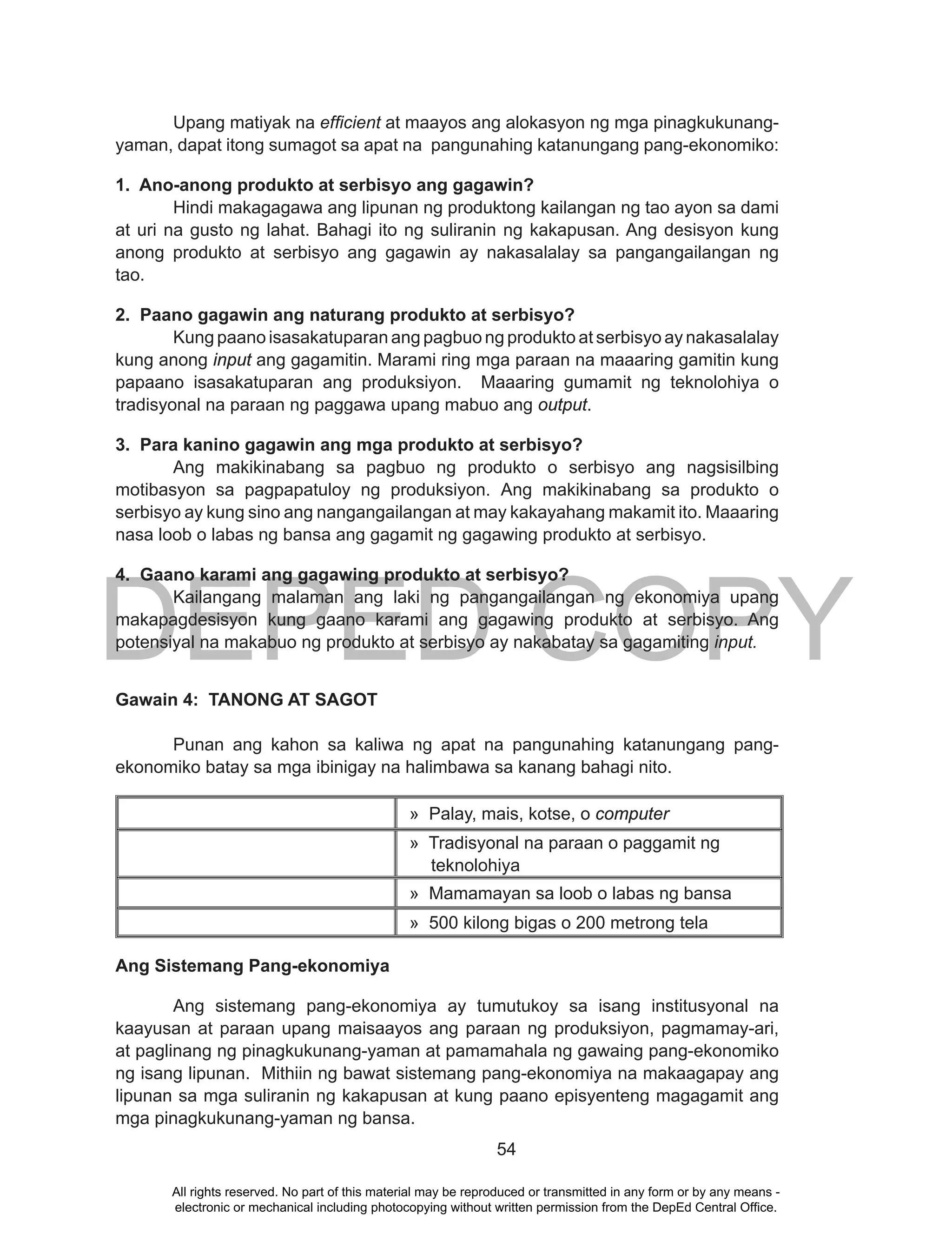 DEPED COPY
54
Upang matiyak na efficient at maayos ang alokasyon ng mga pinagkukunang-
yaman, dapat itong sumagot sa apat na pangunahing katanungang pang-ekonomiko:
1. Ano-anong produkto at serbisyo ang gagawin?
Hindi makagagawa ang lipunan ng produktong kailangan ng tao ayon sa dami
at uri na gusto ng lahat. Bahagi ito ng suliranin ng kakapusan. Ang desisyon kung
anong produkto at serbisyo ang gagawin ay nakasalalay sa pangangailangan ng
tao.
2. Paano gagawin ang naturang produkto at serbisyo?
Kung paano isasakatuparan ang pagbuo ng produkto at serbisyo ay nakasalalay
kung anong input ang gagamitin. Marami ring mga paraan na maaaring gamitin kung
papaano isasakatuparan ang produksiyon. Maaaring gumamit ng teknolohiya o
tradisyonal na paraan ng paggawa upang mabuo ang output.
3. Para kanino gagawin ang mga produkto at serbisyo?
Ang makikinabang sa pagbuo ng produkto o serbisyo ang nagsisilbing
motibasyon sa pagpapatuloy ng produksiyon. Ang makikinabang sa produkto o
serbisyo ay kung sino ang nangangailangan at may kakayahang makamit ito. Maaaring
nasa loob o labas ng bansa ang gagamit ng gagawing produkto at serbisyo.
4. Gaano karami ang gagawing produkto at serbisyo?
Kailangang malaman ang laki ng pangangailangan ng ekonomiya upang
makapagdesisyon kung gaano karami ang gagawing produkto at serbisyo. Ang
potensiyal na makabuo ng produkto at serbisyo ay nakabatay sa gagamiting input.
Gawain 4: TANONG AT SAGOT
Punan ang kahon sa kaliwa ng apat na pangunahing katanungang pang-
ekonomiko batay sa mga ibinigay na halimbawa sa kanang bahagi nito.
» Palay, mais, kotse, o computer
» Tradisyonal na paraan o paggamit ng
teknolohiya
» Mamamayan sa loob o labas ng bansa
» 500 kilong bigas o 200 metrong tela
Ang Sistemang Pang-ekonomiya
Ang sistemang pang-ekonomiya ay tumutukoy sa isang institusyonal na
kaayusan at paraan upang maisaayos ang paraan ng produksiyon, pagmamay-ari,
at paglinang ng pinagkukunang-yaman at pamamahala ng gawaing pang-ekonomiko
ng isang lipunan. Mithiin ng bawat sistemang pang-ekonomiya na makaagapay ang
lipunan sa mga suliranin ng kakapusan at kung paano episyenteng magagamit ang
mga pinagkukunang-yaman ng bansa.
All rights reserved. No part of this material may be reproduced or transmitted in any form or by any means -
electronic or mechanical including photocopying without written permission from the DepEd Central Office.
 