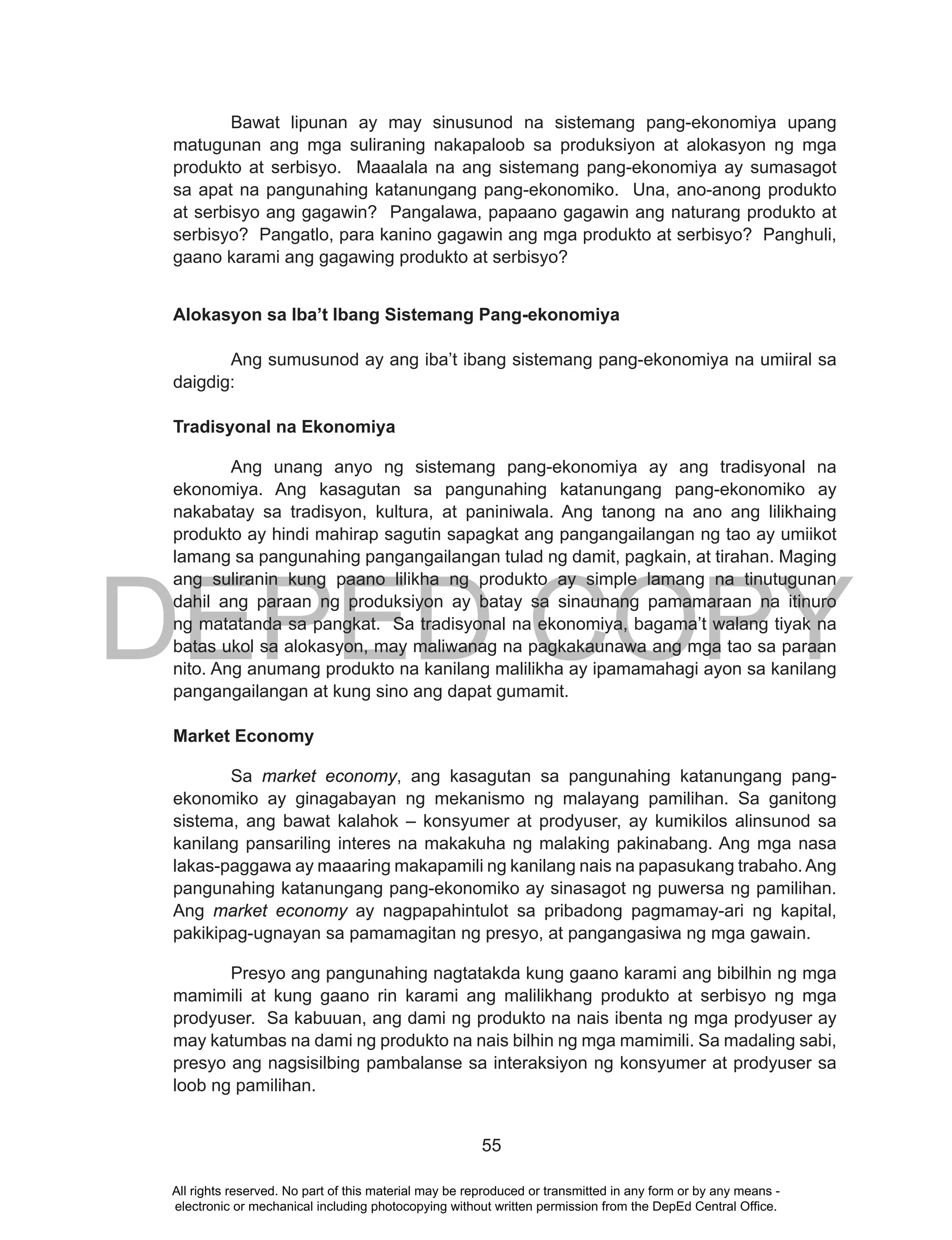 DEPED COPY
55
Bawat lipunan ay may sinusunod na sistemang pang-ekonomiya upang
matugunan ang mga suliraning nakapaloob sa produksiyon at alokasyon ng mga
produkto at serbisyo. Maaalala na ang sistemang pang-ekonomiya ay sumasagot
sa apat na pangunahing katanungang pang-ekonomiko. Una, ano-anong produkto
at serbisyo ang gagawin? Pangalawa, papaano gagawin ang naturang produkto at
serbisyo? Pangatlo, para kanino gagawin ang mga produkto at serbisyo? Panghuli,
gaano karami ang gagawing produkto at serbisyo?
Alokasyon sa Iba’t Ibang Sistemang Pang-ekonomiya
Ang sumusunod ay ang iba’t ibang sistemang pang-ekonomiya na umiiral sa
daigdig:
Tradisyonal na Ekonomiya
Ang unang anyo ng sistemang pang-ekonomiya ay ang tradisyonal na
ekonomiya. Ang kasagutan sa pangunahing katanungang pang-ekonomiko ay
nakabatay sa tradisyon, kultura, at paniniwala. Ang tanong na ano ang lilikhaing
produkto ay hindi mahirap sagutin sapagkat ang pangangailangan ng tao ay umiikot
lamang sa pangunahing pangangailangan tulad ng damit, pagkain, at tirahan. Maging
ang suliranin kung paano lilikha ng produkto ay simple lamang na tinutugunan
dahil ang paraan ng produksiyon ay batay sa sinaunang pamamaraan na itinuro
ng matatanda sa pangkat. Sa tradisyonal na ekonomiya, bagama’t walang tiyak na
batas ukol sa alokasyon, may maliwanag na pagkakaunawa ang mga tao sa paraan
nito. Ang anumang produkto na kanilang malilikha ay ipamamahagi ayon sa kanilang
pangangailangan at kung sino ang dapat gumamit.
Market Economy
Sa market economy, ang kasagutan sa pangunahing katanungang pang-
ekonomiko ay ginagabayan ng mekanismo ng malayang pamilihan. Sa ganitong
sistema, ang bawat kalahok – konsyumer at prodyuser, ay kumikilos alinsunod sa
kanilang pansariling interes na makakuha ng malaking pakinabang. Ang mga nasa
lakas-paggawa ay maaaring makapamili ng kanilang nais na papasukang trabaho.Ang
pangunahing katanungang pang-ekonomiko ay sinasagot ng puwersa ng pamilihan.
Ang market economy ay nagpapahintulot sa pribadong pagmamay-ari ng kapital,
pakikipag-ugnayan sa pamamagitan ng presyo, at pangangasiwa ng mga gawain.
Presyo ang pangunahing nagtatakda kung gaano karami ang bibilhin ng mga
mamimili at kung gaano rin karami ang malilikhang produkto at serbisyo ng mga
prodyuser. Sa kabuuan, ang dami ng produkto na nais ibenta ng mga prodyuser ay
may katumbas na dami ng produkto na nais bilhin ng mga mamimili. Sa madaling sabi,
presyo ang nagsisilbing pambalanse sa interaksiyon ng konsyumer at prodyuser sa
loob ng pamilihan.
All rights reserved. No part of this material may be reproduced or transmitted in any form or by any means -
electronic or mechanical including photocopying without written permission from the DepEd Central Office.
 