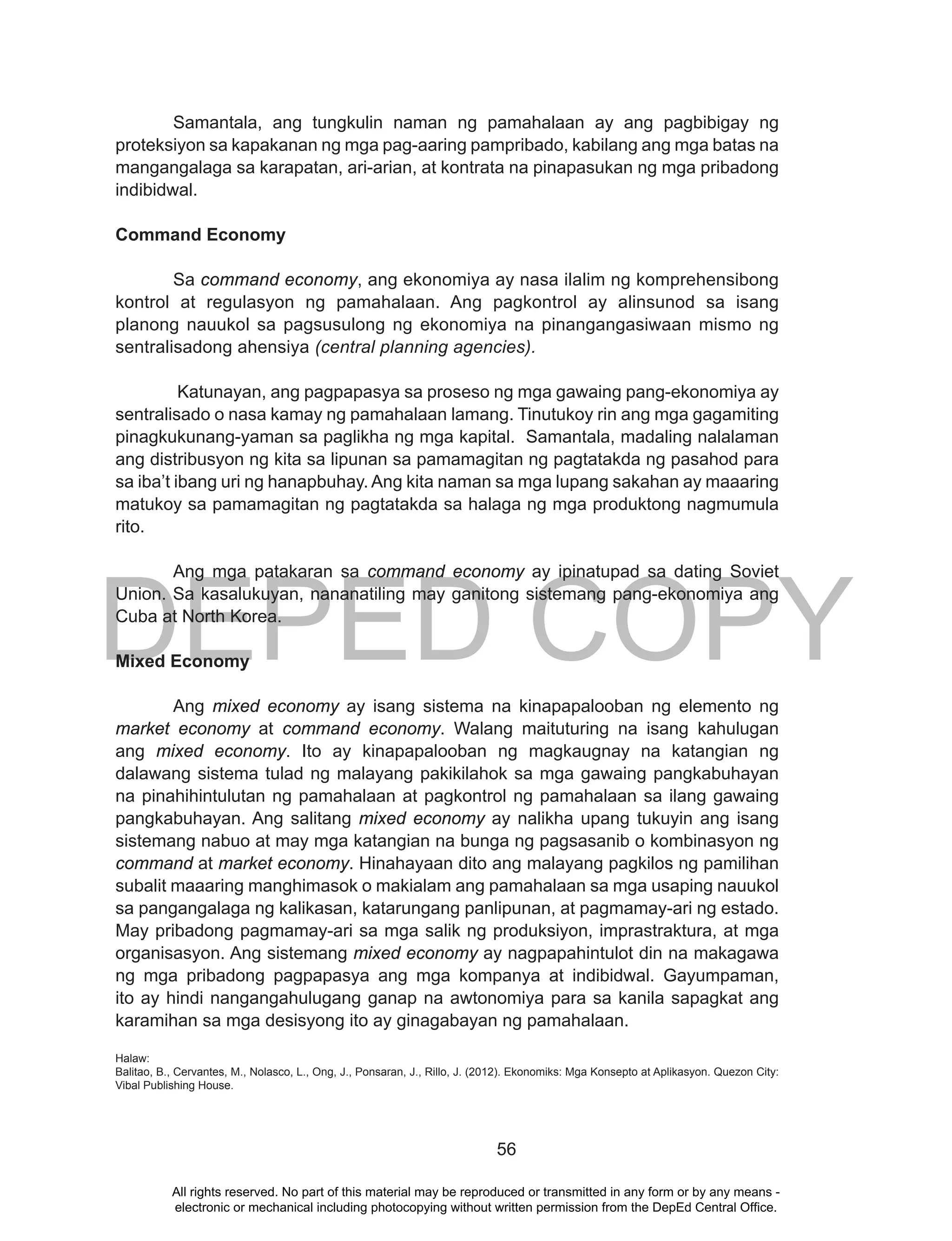 DEPED COPY
56
Samantala, ang tungkulin naman ng pamahalaan ay ang pagbibigay ng
proteksiyon sa kapakanan ng mga pag-aaring pampribado, kabilang ang mga batas na
mangangalaga sa karapatan, ari-arian, at kontrata na pinapasukan ng mga pribadong
indibidwal.
Command Economy
Sa command economy, ang ekonomiya ay nasa ilalim ng komprehensibong
kontrol at regulasyon ng pamahalaan. Ang pagkontrol ay alinsunod sa isang
planong nauukol sa pagsusulong ng ekonomiya na pinangangasiwaan mismo ng
sentralisadong ahensiya (central planning agencies).
Katunayan, ang pagpapasya sa proseso ng mga gawaing pang-ekonomiya ay
sentralisado o nasa kamay ng pamahalaan lamang. Tinutukoy rin ang mga gagamiting
pinagkukunang-yaman sa paglikha ng mga kapital. Samantala, madaling nalalaman
ang distribusyon ng kita sa lipunan sa pamamagitan ng pagtatakda ng pasahod para
sa iba’t ibang uri ng hanapbuhay. Ang kita naman sa mga lupang sakahan ay maaaring
matukoy sa pamamagitan ng pagtatakda sa halaga ng mga produktong nagmumula
rito.
Ang mga patakaran sa command economy ay ipinatupad sa dating Soviet
Union. Sa kasalukuyan, nananatiling may ganitong sistemang pang-ekonomiya ang
Cuba at North Korea.
Mixed Economy
Ang mixed economy ay isang sistema na kinapapalooban ng elemento ng
market economy at command economy. Walang maituturing na isang kahulugan
ang mixed economy. Ito ay kinapapalooban ng magkaugnay na katangian ng
dalawang sistema tulad ng malayang pakikilahok sa mga gawaing pangkabuhayan
na pinahihintulutan ng pamahalaan at pagkontrol ng pamahalaan sa ilang gawaing
pangkabuhayan. Ang salitang mixed economy ay nalikha upang tukuyin ang isang
sistemang nabuo at may mga katangian na bunga ng pagsasanib o kombinasyon ng
command at market economy. Hinahayaan dito ang malayang pagkilos ng pamilihan
subalit maaaring manghimasok o makialam ang pamahalaan sa mga usaping nauukol
sa pangangalaga ng kalikasan, katarungang panlipunan, at pagmamay-ari ng estado.
May pribadong pagmamay-ari sa mga salik ng produksiyon, imprastraktura, at mga
organisasyon. Ang sistemang mixed economy ay nagpapahintulot din na makagawa
ng mga pribadong pagpapasya ang mga kompanya at indibidwal. Gayumpaman,
ito ay hindi nangangahulugang ganap na awtonomiya para sa kanila sapagkat ang
karamihan sa mga desisyong ito ay ginagabayan ng pamahalaan.
Halaw:
Balitao, B., Cervantes, M., Nolasco, L., Ong, J., Ponsaran, J., Rillo, J. (2012). Ekonomiks: Mga Konsepto at Aplikasyon. Quezon City:
Vibal Publishing House.
All rights reserved. No part of this material may be reproduced or transmitted in any form or by any means -
electronic or mechanical including photocopying without written permission from the DepEd Central Office.
 