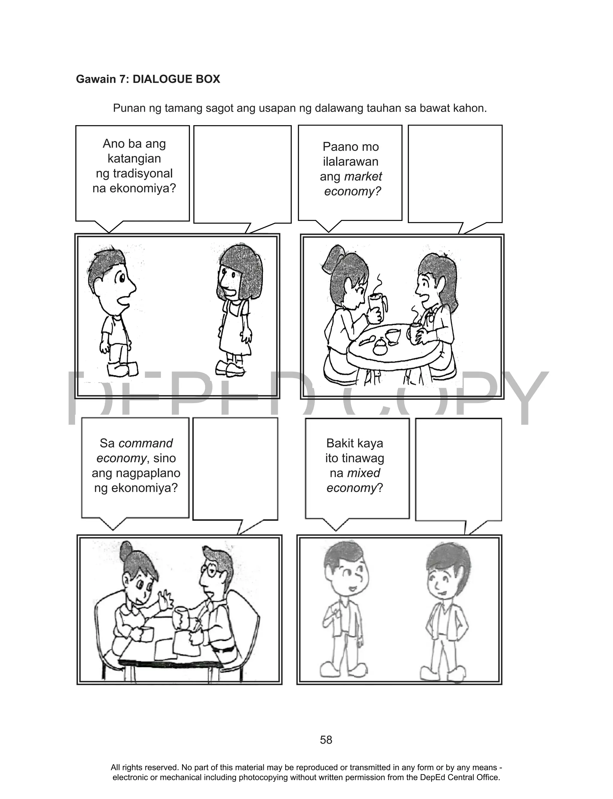 DEPED COPY
58
Gawain 7: DIALOGUE BOX
Punan ng tamang sagot ang usapan ng dalawang tauhan sa bawat kahon.
Ano ba ang katangian
ng tradisyonal na
ekonomiya?
DEPED
Paano mo ilalarawan
ang market
economy?
Ano ba ang katangian
ng tradisyonal na
ekonomiya?
DEPED
Paano mo ilalarawan
ang market
economy?
Ano ba ang katangian
ng tradisyonal na
ekonomiya?
Paano mo ilalarawan
ang market
economy?
Ano ba ang katangian
ng tradisyonal na
ekonomiya?
Paano mo ilalarawan
ang market
economy?
DEPED COPY
Ano ba ang
katangian
ng tradisyonal
na ekonomiya?
Ano ba ang katangian
ng tradisyonal na
ekonomiya?
Paano mo ilalarawan
ang market
economy?
Paano mo
ilalarawan
ang market
economy?
Sa command
economy, sino
ang nagpaplano
ng ekonomiya?
Bakit kaya
ito tinawag
na mixed
economy?
All rights reserved. No part of this material may be reproduced or transmitted in any form or by any means -
electronic or mechanical including photocopying without written permission from the DepEd Central Office.
 