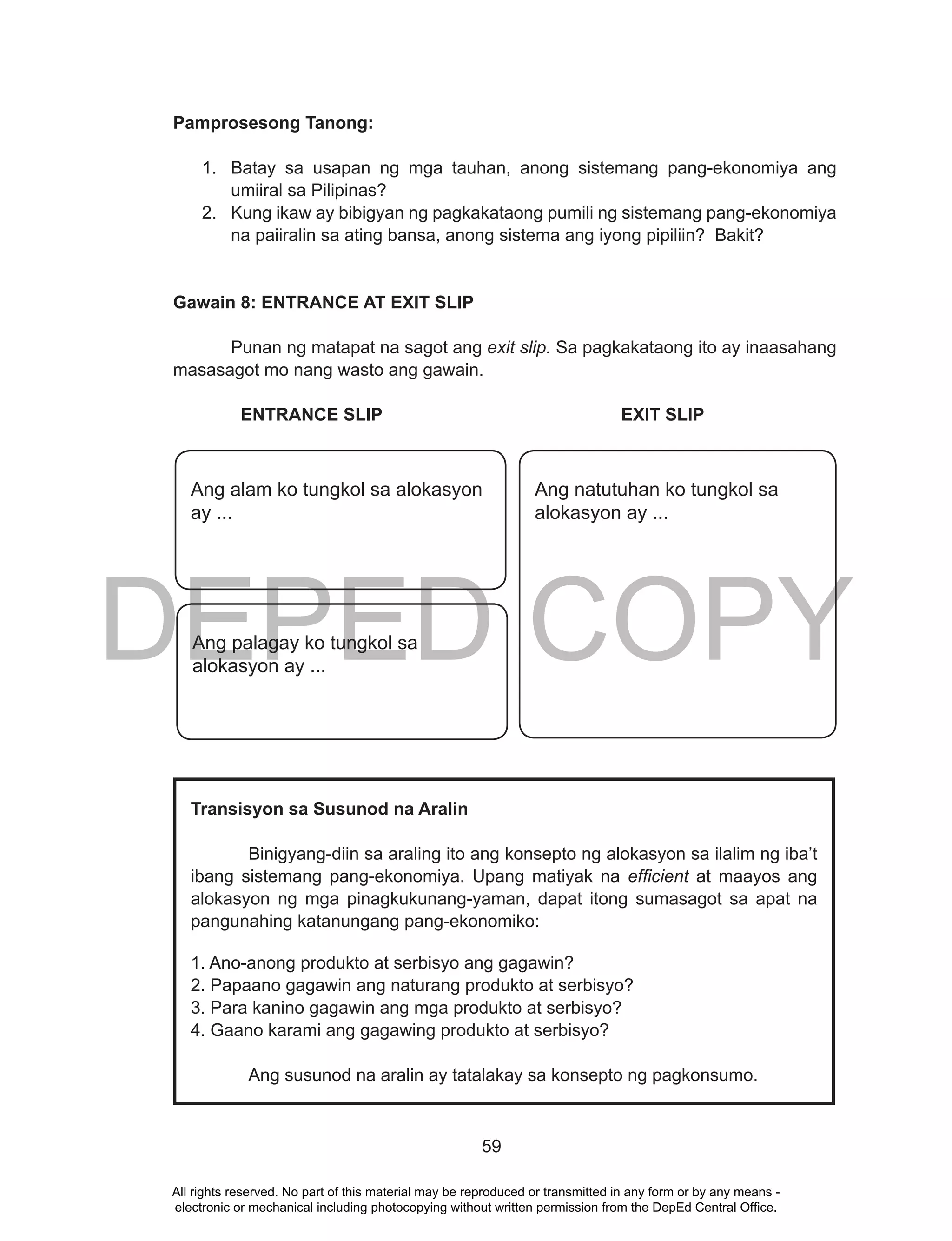 DEPED COPY
59
Pamprosesong Tanong:
1. Batay sa usapan ng mga tauhan, anong sistemang pang-ekonomiya ang
umiiral sa Pilipinas?
2. Kung ikaw ay bibigyan ng pagkakataong pumili ng sistemang pang-ekonomiya
na paiiralin sa ating bansa, anong sistema ang iyong pipiliin? Bakit?
Gawain 8: ENTRANCE AT EXIT SLIP
Punan ng matapat na sagot ang exit slip. Sa pagkakataong ito ay inaasahang
masasagot mo nang wasto ang gawain.
ENTRANCE SLIP EXIT SLIP
Transisyon sa Susunod na Aralin
Binigyang-diin sa araling ito ang konsepto ng alokasyon sa ilalim ng iba’t
ibang sistemang pang-ekonomiya. Upang matiyak na efficient at maayos ang
alokasyon ng mga pinagkukunang-yaman, dapat itong sumasagot sa apat na
pangunahing katanungang pang-ekonomiko:
1. Ano-anong produkto at serbisyo ang gagawin?
2. Papaano gagawin ang naturang produkto at serbisyo?
3. Para kanino gagawin ang mga produkto at serbisyo?
4. Gaano karami ang gagawing produkto at serbisyo?
Ang susunod na aralin ay tatalakay sa konsepto ng pagkonsumo.
Ang natutuhan ko tungkol sa
alokasyon ay ...
Ang alam ko tungkol sa alokasyon
ay ...
Ang palagay ko tungkol sa
alokasyon ay ...
All rights reserved. No part of this material may be reproduced or transmitted in any form or by any means -
electronic or mechanical including photocopying without written permission from the DepEd Central Office.
 