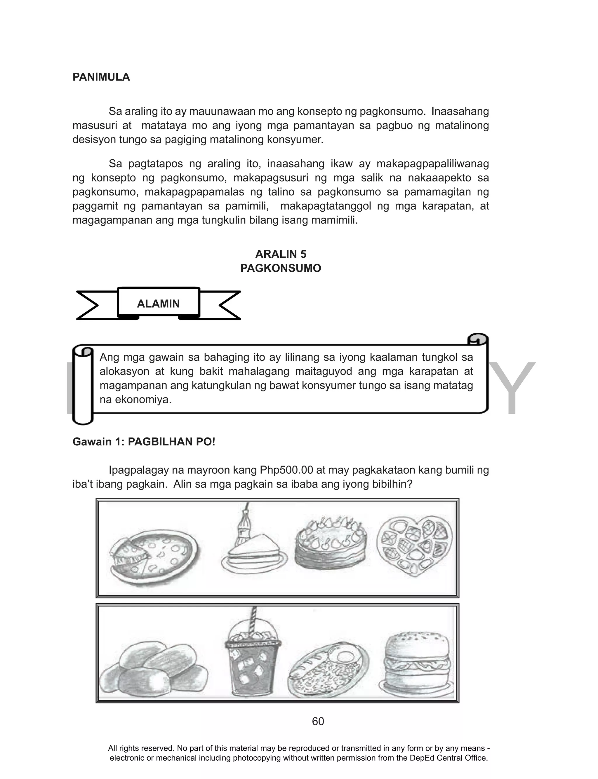DEPED COPY
60
PANIMULA
Sa araling ito ay mauunawaan mo ang konsepto ng pagkonsumo. Inaasahang
masusuri at matataya mo ang iyong mga pamantayan sa pagbuo ng matalinong
desisyon tungo sa pagiging matalinong konsyumer.
Sa pagtatapos ng araling ito, inaasahang ikaw ay makapagpapaliliwanag
ng konsepto ng pagkonsumo, makapagsusuri ng mga salik na nakaaapekto sa
pagkonsumo, makapagpapamalas ng talino sa pagkonsumo sa pamamagitan ng
paggamit ng pamantayan sa pamimili, makapagtatanggol ng mga karapatan, at
magagampanan ang mga tungkulin bilang isang mamimili.
ARALIN 5
PAGKONSUMO
Gawain 1: PAGBILHAN PO!
Ipagpalagay na mayroon kang Php500.00 at may pagkakataon kang bumili ng
iba’t ibang pagkain. Alin sa mga pagkain sa ibaba ang iyong bibilhin?
ALAMIN
Ang mga gawain sa bahaging ito ay lilinang sa iyong kaalaman tungkol sa
alokasyon at kung bakit mahalagang maitaguyod ang mga karapatan at
magampanan ang katungkulan ng bawat konsyumer tungo sa isang matatag
na ekonomiya.
All rights reserved. No part of this material may be reproduced or transmitted in any form or by any means -
electronic or mechanical including photocopying without written permission from the DepEd Central Office.
 