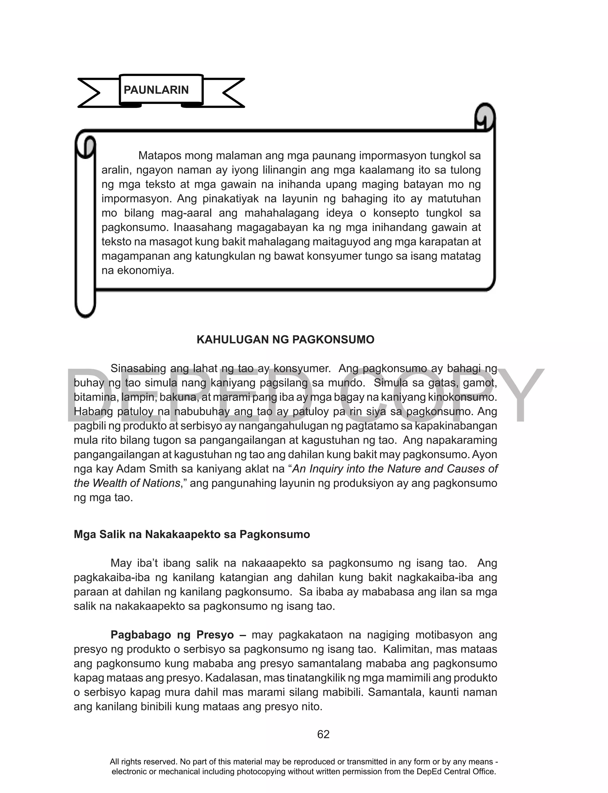 DEPED COPY
62
KAHULUGAN NG PAGKONSUMO
Sinasabing ang lahat ng tao ay konsyumer. Ang pagkonsumo ay bahagi ng
buhay ng tao simula nang kaniyang pagsilang sa mundo. Simula sa gatas, gamot,
bitamina, lampin, bakuna, at marami pang iba ay mga bagay na kaniyang kinokonsumo.
Habang patuloy na nabubuhay ang tao ay patuloy pa rin siya sa pagkonsumo. Ang
pagbili ng produkto at serbisyo ay nangangahulugan ng pagtatamo sa kapakinabangan
mula rito bilang tugon sa pangangailangan at kagustuhan ng tao. Ang napakaraming
pangangailangan at kagustuhan ng tao ang dahilan kung bakit may pagkonsumo.Ayon
nga kay Adam Smith sa kaniyang aklat na “An Inquiry into the Nature and Causes of
the Wealth of Nations,” ang pangunahing layunin ng produksiyon ay ang pagkonsumo
ng mga tao.
Mga Salik na Nakakaapekto sa Pagkonsumo
May iba’t ibang salik na nakaaapekto sa pagkonsumo ng isang tao. Ang
pagkakaiba-iba ng kanilang katangian ang dahilan kung bakit nagkakaiba-iba ang
paraan at dahilan ng kanilang pagkonsumo. Sa ibaba ay mababasa ang ilan sa mga
salik na nakakaapekto sa pagkonsumo ng isang tao.
Pagbabago ng Presyo – may pagkakataon na nagiging motibasyon ang
presyo ng produkto o serbisyo sa pagkonsumo ng isang tao. Kalimitan, mas mataas
ang pagkonsumo kung mababa ang presyo samantalang mababa ang pagkonsumo
kapag mataas ang presyo. Kadalasan, mas tinatangkilik ng mga mamimili ang produkto
o serbisyo kapag mura dahil mas marami silang mabibili. Samantala, kaunti naman
ang kanilang binibili kung mataas ang presyo nito.
Matapos mong malaman ang mga paunang impormasyon tungkol sa
aralin, ngayon naman ay iyong lilinangin ang mga kaalamang ito sa tulong
ng mga teksto at mga gawain na inihanda upang maging batayan mo ng
impormasyon. Ang pinakatiyak na layunin ng bahaging ito ay matutuhan
mo bilang mag-aaral ang mahahalagang ideya o konsepto tungkol sa
pagkonsumo. Inaasahang magagabayan ka ng mga inihandang gawain at
teksto na masagot kung bakit mahalagang maitaguyod ang mga karapatan at
magampanan ang katungkulan ng bawat konsyumer tungo sa isang matatag
na ekonomiya.
PAUNLARIN
All rights reserved. No part of this material may be reproduced or transmitted in any form or by any means -
electronic or mechanical including photocopying without written permission from the DepEd Central Office.
 