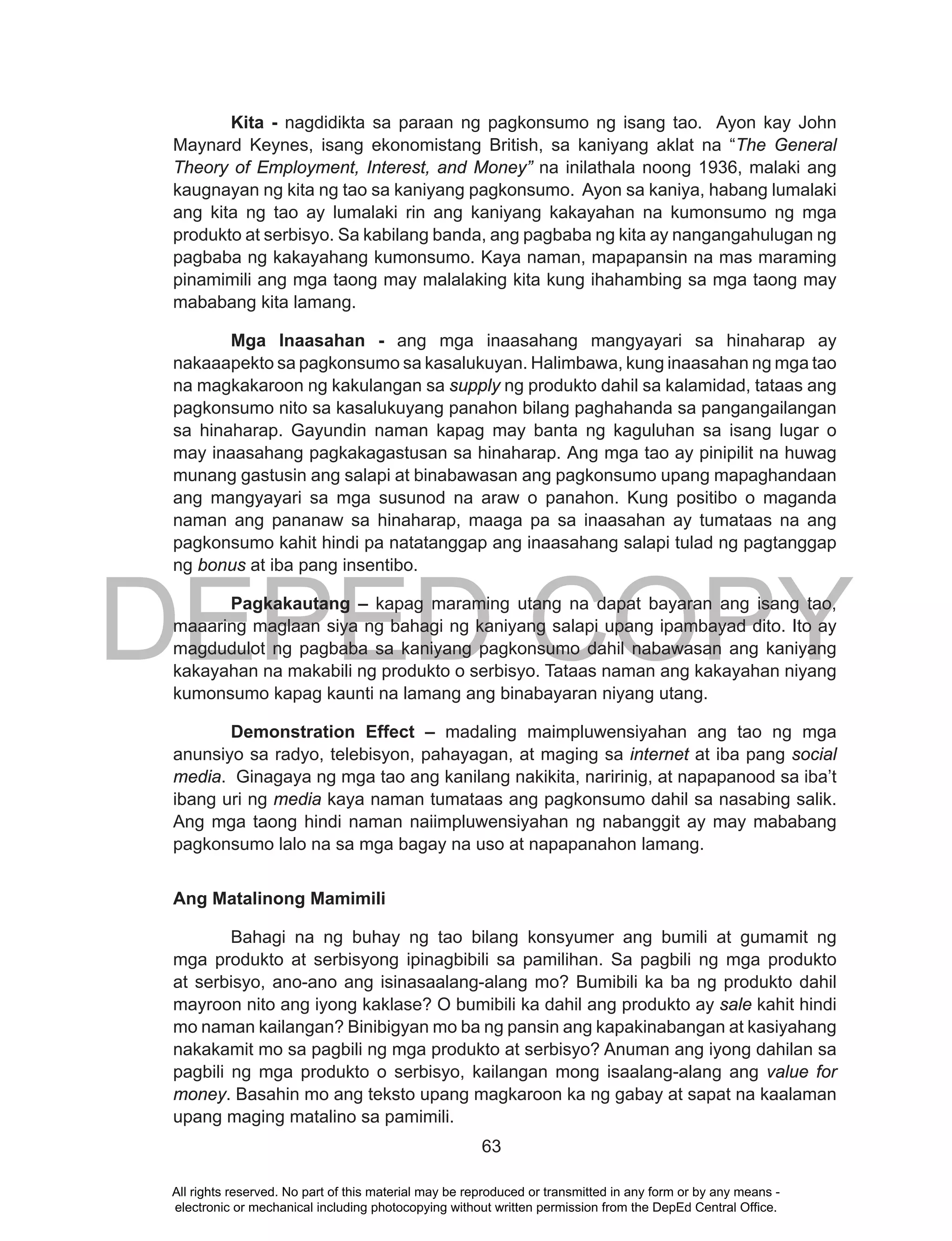DEPED COPY
63
Kita - nagdidikta sa paraan ng pagkonsumo ng isang tao. Ayon kay John
Maynard Keynes, isang ekonomistang British, sa kaniyang aklat na “The General
Theory of Employment, Interest, and Money” na inilathala noong 1936, malaki ang
kaugnayan ng kita ng tao sa kaniyang pagkonsumo. Ayon sa kaniya, habang lumalaki
ang kita ng tao ay lumalaki rin ang kaniyang kakayahan na kumonsumo ng mga
produkto at serbisyo. Sa kabilang banda, ang pagbaba ng kita ay nangangahulugan ng
pagbaba ng kakayahang kumonsumo. Kaya naman, mapapansin na mas maraming
pinamimili ang mga taong may malalaking kita kung ihahambing sa mga taong may
mababang kita lamang.
Mga Inaasahan - ang mga inaasahang mangyayari sa hinaharap ay
nakaaapekto sa pagkonsumo sa kasalukuyan. Halimbawa, kung inaasahan ng mga tao
na magkakaroon ng kakulangan sa supply ng produkto dahil sa kalamidad, tataas ang
pagkonsumo nito sa kasalukuyang panahon bilang paghahanda sa pangangailangan
sa hinaharap. Gayundin naman kapag may banta ng kaguluhan sa isang lugar o
may inaasahang pagkakagastusan sa hinaharap. Ang mga tao ay pinipilit na huwag
munang gastusin ang salapi at binabawasan ang pagkonsumo upang mapaghandaan
ang mangyayari sa mga susunod na araw o panahon. Kung positibo o maganda
naman ang pananaw sa hinaharap, maaga pa sa inaasahan ay tumataas na ang
pagkonsumo kahit hindi pa natatanggap ang inaasahang salapi tulad ng pagtanggap
ng bonus at iba pang insentibo.
Pagkakautang – kapag maraming utang na dapat bayaran ang isang tao,
maaaring maglaan siya ng bahagi ng kaniyang salapi upang ipambayad dito. Ito ay
magdudulot ng pagbaba sa kaniyang pagkonsumo dahil nabawasan ang kaniyang
kakayahan na makabili ng produkto o serbisyo. Tataas naman ang kakayahan niyang
kumonsumo kapag kaunti na lamang ang binabayaran niyang utang.
Demonstration Effect – madaling maimpluwensiyahan ang tao ng mga
anunsiyo sa radyo, telebisyon, pahayagan, at maging sa internet at iba pang social
media. Ginagaya ng mga tao ang kanilang nakikita, naririnig, at napapanood sa iba’t
ibang uri ng media kaya naman tumataas ang pagkonsumo dahil sa nasabing salik.
Ang mga taong hindi naman naiimpluwensiyahan ng nabanggit ay may mababang
pagkonsumo lalo na sa mga bagay na uso at napapanahon lamang.
Ang Matalinong Mamimili
Bahagi na ng buhay ng tao bilang konsyumer ang bumili at gumamit ng
mga produkto at serbisyong ipinagbibili sa pamilihan. Sa pagbili ng mga produkto
at serbisyo, ano-ano ang isinasaalang-alang mo? Bumibili ka ba ng produkto dahil
mayroon nito ang iyong kaklase? O bumibili ka dahil ang produkto ay sale kahit hindi
mo naman kailangan? Binibigyan mo ba ng pansin ang kapakinabangan at kasiyahang
nakakamit mo sa pagbili ng mga produkto at serbisyo? Anuman ang iyong dahilan sa
pagbili ng mga produkto o serbisyo, kailangan mong isaalang-alang ang value for
money. Basahin mo ang teksto upang magkaroon ka ng gabay at sapat na kaalaman
upang maging matalino sa pamimili.
All rights reserved. No part of this material may be reproduced or transmitted in any form or by any means -
electronic or mechanical including photocopying without written permission from the DepEd Central Office.
 
