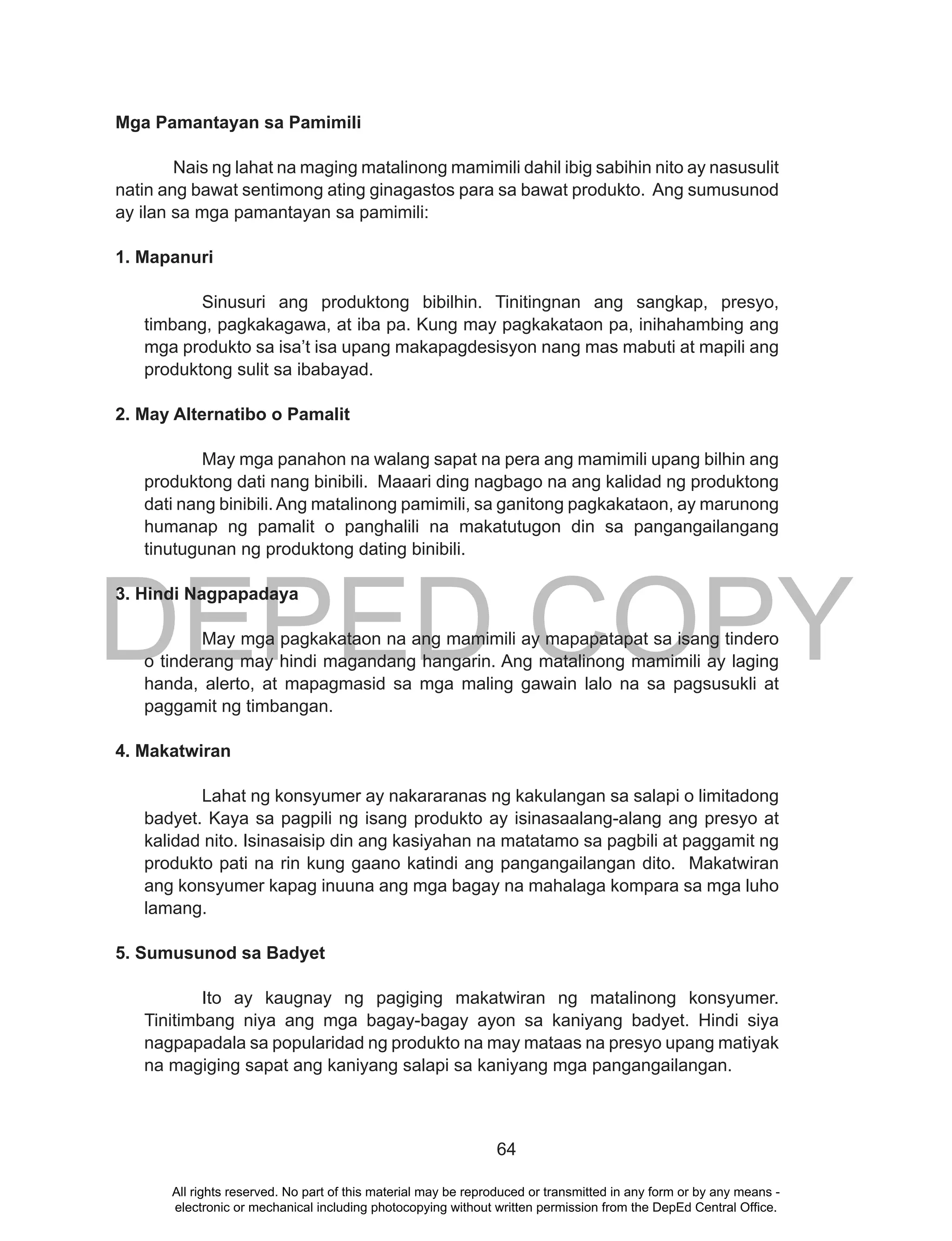 DEPED COPY
64
Mga Pamantayan sa Pamimili
Nais ng lahat na maging matalinong mamimili dahil ibig sabihin nito ay nasusulit
natin ang bawat sentimong ating ginagastos para sa bawat produkto. Ang sumusunod
ay ilan sa mga pamantayan sa pamimili:
1. Mapanuri
Sinusuri ang produktong bibilhin. Tinitingnan ang sangkap, presyo,
timbang, pagkakagawa, at iba pa. Kung may pagkakataon pa, inihahambing ang
mga produkto sa isa’t isa upang makapagdesisyon nang mas mabuti at mapili ang
produktong sulit sa ibabayad.
2. May Alternatibo o Pamalit
May mga panahon na walang sapat na pera ang mamimili upang bilhin ang
produktong dati nang binibili. Maaari ding nagbago na ang kalidad ng produktong
dati nang binibili. Ang matalinong pamimili, sa ganitong pagkakataon, ay marunong
humanap ng pamalit o panghalili na makatutugon din sa pangangailangang
tinutugunan ng produktong dating binibili.
3. Hindi Nagpapadaya
May mga pagkakataon na ang mamimili ay mapapatapat sa isang tindero
o tinderang may hindi magandang hangarin. Ang matalinong mamimili ay laging
handa, alerto, at mapagmasid sa mga maling gawain lalo na sa pagsusukli at
paggamit ng timbangan.
4. Makatwiran
Lahat ng konsyumer ay nakararanas ng kakulangan sa salapi o limitadong
badyet. Kaya sa pagpili ng isang produkto ay isinasaalang-alang ang presyo at
kalidad nito. Isinasaisip din ang kasiyahan na matatamo sa pagbili at paggamit ng
produkto pati na rin kung gaano katindi ang pangangailangan dito. Makatwiran
ang konsyumer kapag inuuna ang mga bagay na mahalaga kompara sa mga luho
lamang.
5. Sumusunod sa Badyet
Ito ay kaugnay ng pagiging makatwiran ng matalinong konsyumer.
Tinitimbang niya ang mga bagay-bagay ayon sa kaniyang badyet. Hindi siya
nagpapadala sa popularidad ng produkto na may mataas na presyo upang matiyak
na magiging sapat ang kaniyang salapi sa kaniyang mga pangangailangan.
All rights reserved. No part of this material may be reproduced or transmitted in any form or by any means -
electronic or mechanical including photocopying without written permission from the DepEd Central Office.
 