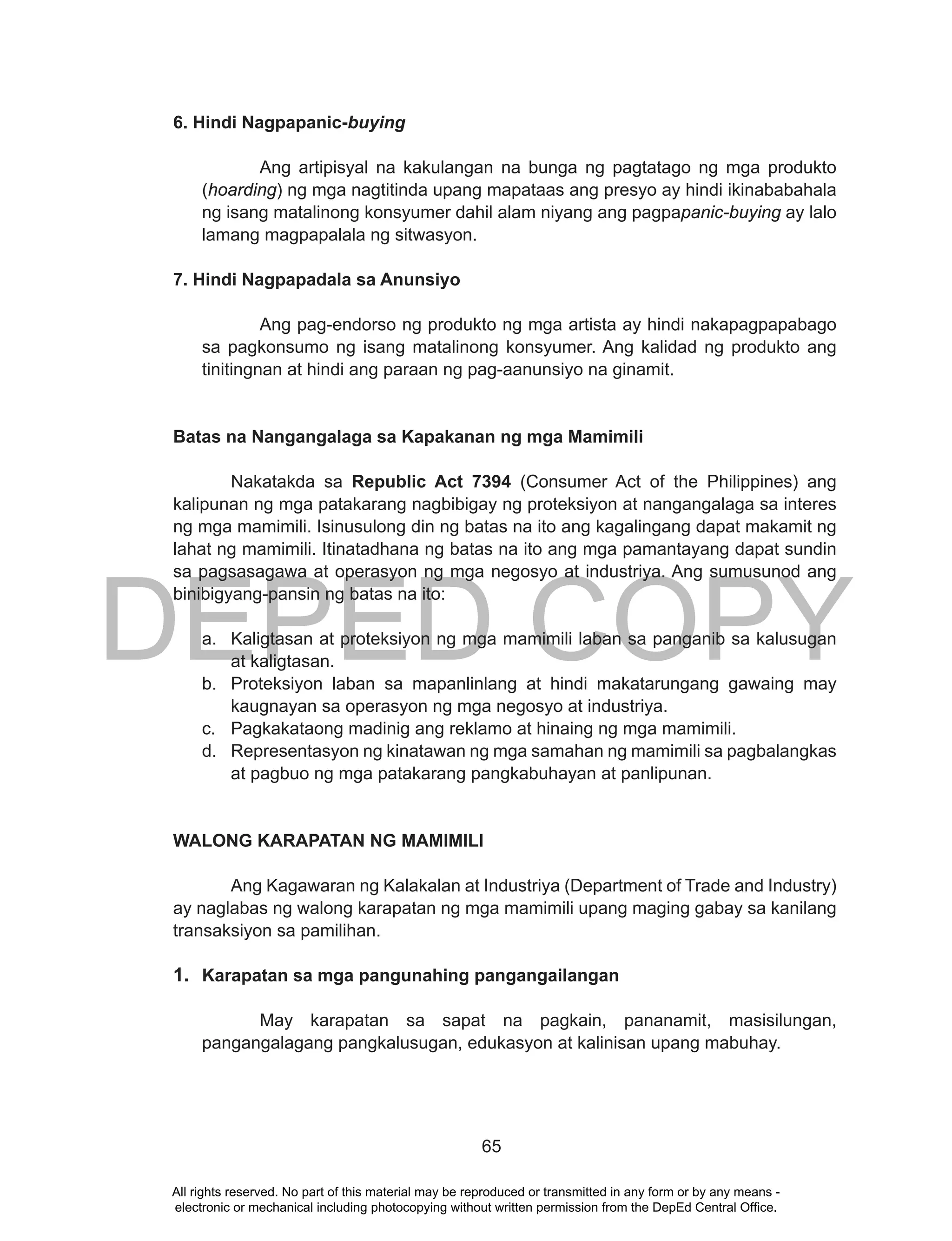 DEPED COPY
65
6. Hindi Nagpapanic-buying
Ang artipisyal na kakulangan na bunga ng pagtatago ng mga produkto
(hoarding) ng mga nagtitinda upang mapataas ang presyo ay hindi ikinababahala
ng isang matalinong konsyumer dahil alam niyang ang pagpapanic-buying ay lalo
lamang magpapalala ng sitwasyon.
7. Hindi Nagpapadala sa Anunsiyo
Ang pag-endorso ng produkto ng mga artista ay hindi nakapagpapabago
sa pagkonsumo ng isang matalinong konsyumer. Ang kalidad ng produkto ang
tinitingnan at hindi ang paraan ng pag-aanunsiyo na ginamit.
Batas na Nangangalaga sa Kapakanan ng mga Mamimili
Nakatakda sa Republic Act 7394 (Consumer Act of the Philippines) ang
kalipunan ng mga patakarang nagbibigay ng proteksiyon at nangangalaga sa interes
ng mga mamimili. Isinusulong din ng batas na ito ang kagalingang dapat makamit ng
lahat ng mamimili. Itinatadhana ng batas na ito ang mga pamantayang dapat sundin
sa pagsasagawa at operasyon ng mga negosyo at industriya. Ang sumusunod ang
binibigyang-pansin ng batas na ito:
a. Kaligtasan at proteksiyon ng mga mamimili laban sa panganib sa kalusugan
at kaligtasan.
b. Proteksiyon laban sa mapanlinlang at hindi makatarungang gawaing may
kaugnayan sa operasyon ng mga negosyo at industriya.
c. Pagkakataong madinig ang reklamo at hinaing ng mga mamimili.
d. Representasyon ng kinatawan ng mga samahan ng mamimili sa pagbalangkas
at pagbuo ng mga patakarang pangkabuhayan at panlipunan.
WALONG KARAPATAN NG MAMIMILI
Ang Kagawaran ng Kalakalan at Industriya (Department of Trade and Industry)
ay naglabas ng walong karapatan ng mga mamimili upang maging gabay sa kanilang
transaksiyon sa pamilihan.
1. Karapatan sa mga pangunahing pangangailangan
May karapatan sa sapat na pagkain, pananamit, masisilungan,
pangangalagang pangkalusugan, edukasyon at kalinisan upang mabuhay.
All rights reserved. No part of this material may be reproduced or transmitted in any form or by any means -
electronic or mechanical including photocopying without written permission from the DepEd Central Office.
 