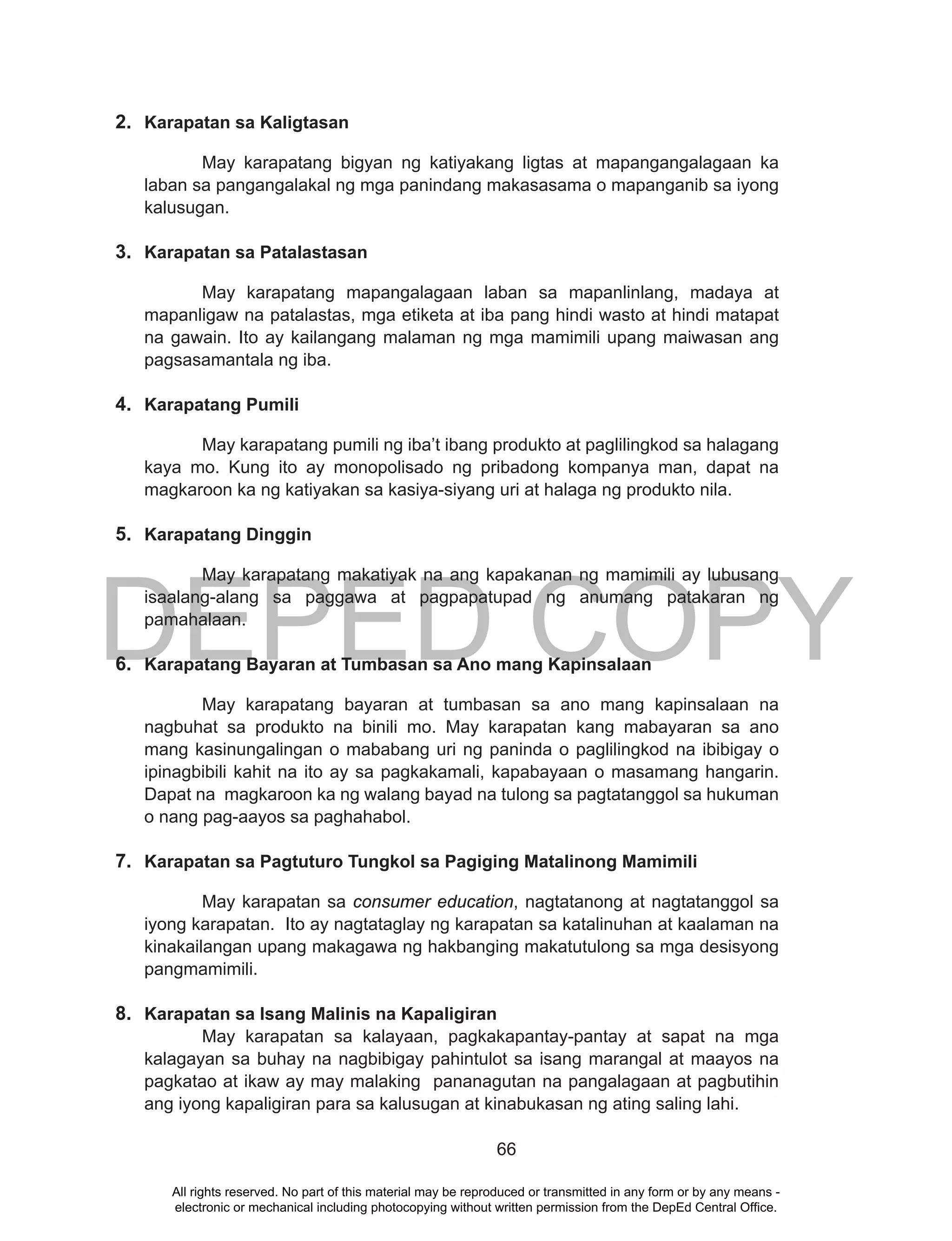 DEPED COPY
66
2. Karapatan sa Kaligtasan
May karapatang bigyan ng katiyakang ligtas at mapangangalagaan ka
laban sa pangangalakal ng mga panindang makasasama o mapanganib sa iyong
kalusugan.
3. Karapatan sa Patalastasan
May karapatang mapangalagaan laban sa mapanlinlang, madaya at
mapanligaw na patalastas, mga etiketa at iba pang hindi wasto at hindi matapat
na gawain. Ito ay kailangang malaman ng mga mamimili upang maiwasan ang
pagsasamantala ng iba.
4. Karapatang Pumili
May karapatang pumili ng iba’t ibang produkto at paglilingkod sa halagang
kaya mo. Kung ito ay monopolisado ng pribadong kompanya man, dapat na
magkaroon ka ng katiyakan sa kasiya-siyang uri at halaga ng produkto nila.
5. Karapatang Dinggin
May karapatang makatiyak na ang kapakanan ng mamimili ay lubusang
isaalang-alang sa paggawa at pagpapatupad ng anumang patakaran ng
pamahalaan.
6. Karapatang Bayaran at Tumbasan sa Ano mang Kapinsalaan
May karapatang bayaran at tumbasan sa ano mang kapinsalaan na
nagbuhat sa produkto na binili mo. May karapatan kang mabayaran sa ano
mang kasinungalingan o mababang uri ng paninda o paglilingkod na ibibigay o
ipinagbibili kahit na ito ay sa pagkakamali, kapabayaan o masamang hangarin.
Dapat na magkaroon ka ng walang bayad na tulong sa pagtatanggol sa hukuman
o nang pag-aayos sa paghahabol.
7. Karapatan sa Pagtuturo Tungkol sa Pagiging Matalinong Mamimili
May karapatan sa consumer education, nagtatanong at nagtatanggol sa
iyong karapatan. Ito ay nagtataglay ng karapatan sa katalinuhan at kaalaman na
kinakailangan upang makagawa ng hakbanging makatutulong sa mga desisyong
pangmamimili.
8. Karapatan sa Isang Malinis na Kapaligiran
May karapatan sa kalayaan, pagkakapantay-pantay at sapat na mga
kalagayan sa buhay na nagbibigay pahintulot sa isang marangal at maayos na
pagkatao at ikaw ay may malaking pananagutan na pangalagaan at pagbutihin
ang iyong kapaligiran para sa kalusugan at kinabukasan ng ating saling lahi.
All rights reserved. No part of this material may be reproduced or transmitted in any form or by any means -
electronic or mechanical including photocopying without written permission from the DepEd Central Office.
 