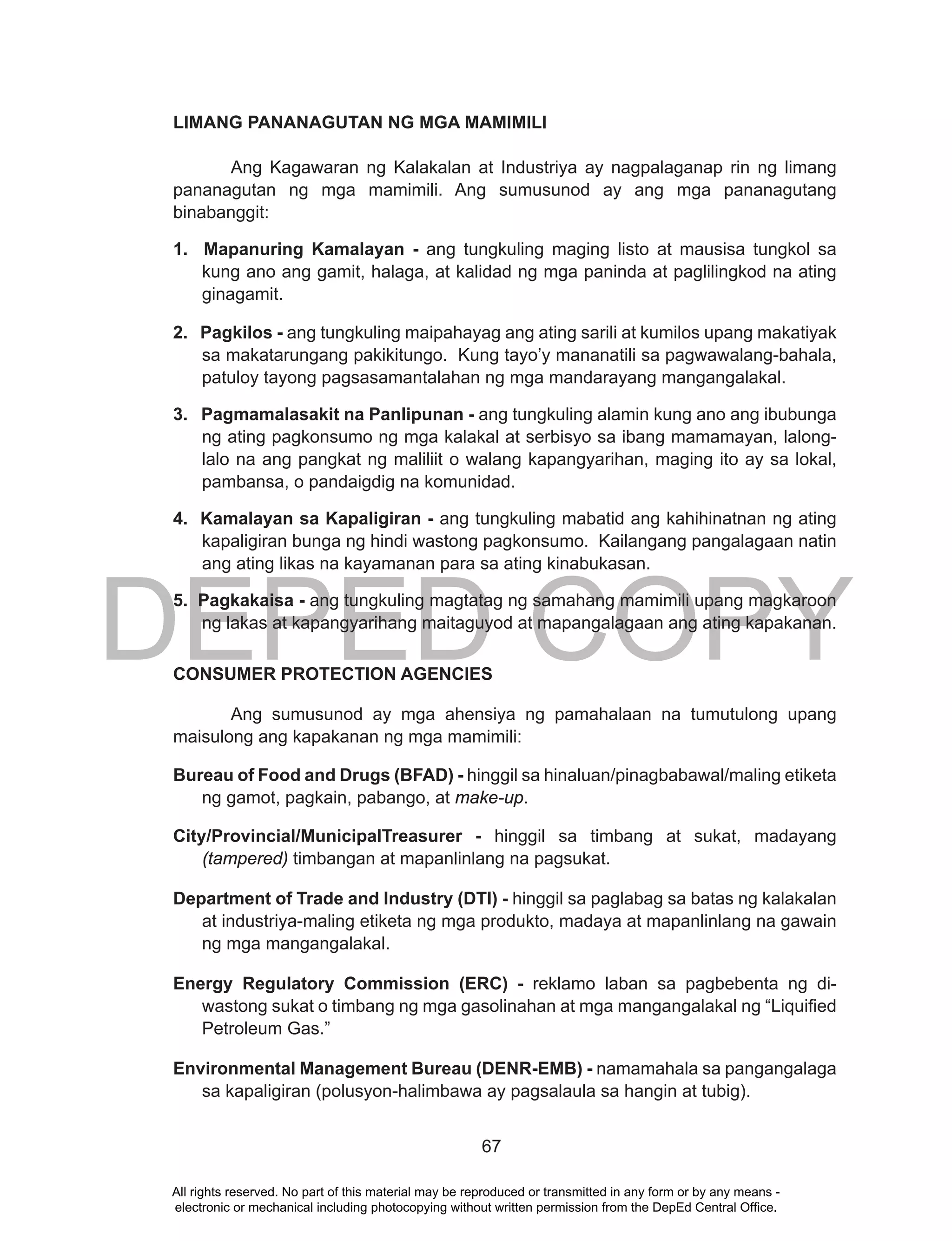 DEPED COPY
67
LIMANG PANANAGUTAN NG MGA MAMIMILI
Ang Kagawaran ng Kalakalan at Industriya ay nagpalaganap rin ng limang
pananagutan ng mga mamimili. Ang sumusunod ay ang mga pananagutang
binabanggit:
1. Mapanuring Kamalayan - ang tungkuling maging listo at mausisa tungkol sa
kung ano ang gamit, halaga, at kalidad ng mga paninda at paglilingkod na ating
ginagamit.
2. Pagkilos - ang tungkuling maipahayag ang ating sarili at kumilos upang makatiyak
sa makatarungang pakikitungo. Kung tayo’y mananatili sa pagwawalang-bahala,
patuloy tayong pagsasamantalahan ng mga mandarayang mangangalakal.
3. Pagmamalasakit na Panlipunan - ang tungkuling alamin kung ano ang ibubunga
ng ating pagkonsumo ng mga kalakal at serbisyo sa ibang mamamayan, lalong-
lalo na ang pangkat ng maliliit o walang kapangyarihan, maging ito ay sa lokal,
pambansa, o pandaigdig na komunidad.
4. Kamalayan sa Kapaligiran - ang tungkuling mabatid ang kahihinatnan ng ating
kapaligiran bunga ng hindi wastong pagkonsumo. Kailangang pangalagaan natin
ang ating likas na kayamanan para sa ating kinabukasan.
5. Pagkakaisa - ang tungkuling magtatag ng samahang mamimili upang magkaroon
ng lakas at kapangyarihang maitaguyod at mapangalagaan ang ating kapakanan.
CONSUMER PROTECTION AGENCIES
Ang sumusunod ay mga ahensiya ng pamahalaan na tumutulong upang
maisulong ang kapakanan ng mga mamimili:
Bureau of Food and Drugs (BFAD) - hinggil sa hinaluan/pinagbabawal/maling etiketa
ng gamot, pagkain, pabango, at make-up.
City/Provincial/MunicipalTreasurer - hinggil sa timbang at sukat, madayang
(tampered) timbangan at mapanlinlang na pagsukat.
Department of Trade and Industry (DTI) - hinggil sa paglabag sa batas ng kalakalan
at industriya-maling etiketa ng mga produkto, madaya at mapanlinlang na gawain
ng mga mangangalakal.
Energy Regulatory Commission (ERC) - reklamo laban sa pagbebenta ng di-
wastong sukat o timbang ng mga gasolinahan at mga mangangalakal ng “Liquified
Petroleum Gas.”
Environmental Management Bureau (DENR-EMB) - namamahala sa pangangalaga
sa kapaligiran (polusyon-halimbawa ay pagsalaula sa hangin at tubig).
All rights reserved. No part of this material may be reproduced or transmitted in any form or by any means -
electronic or mechanical including photocopying without written permission from the DepEd Central Office.
 