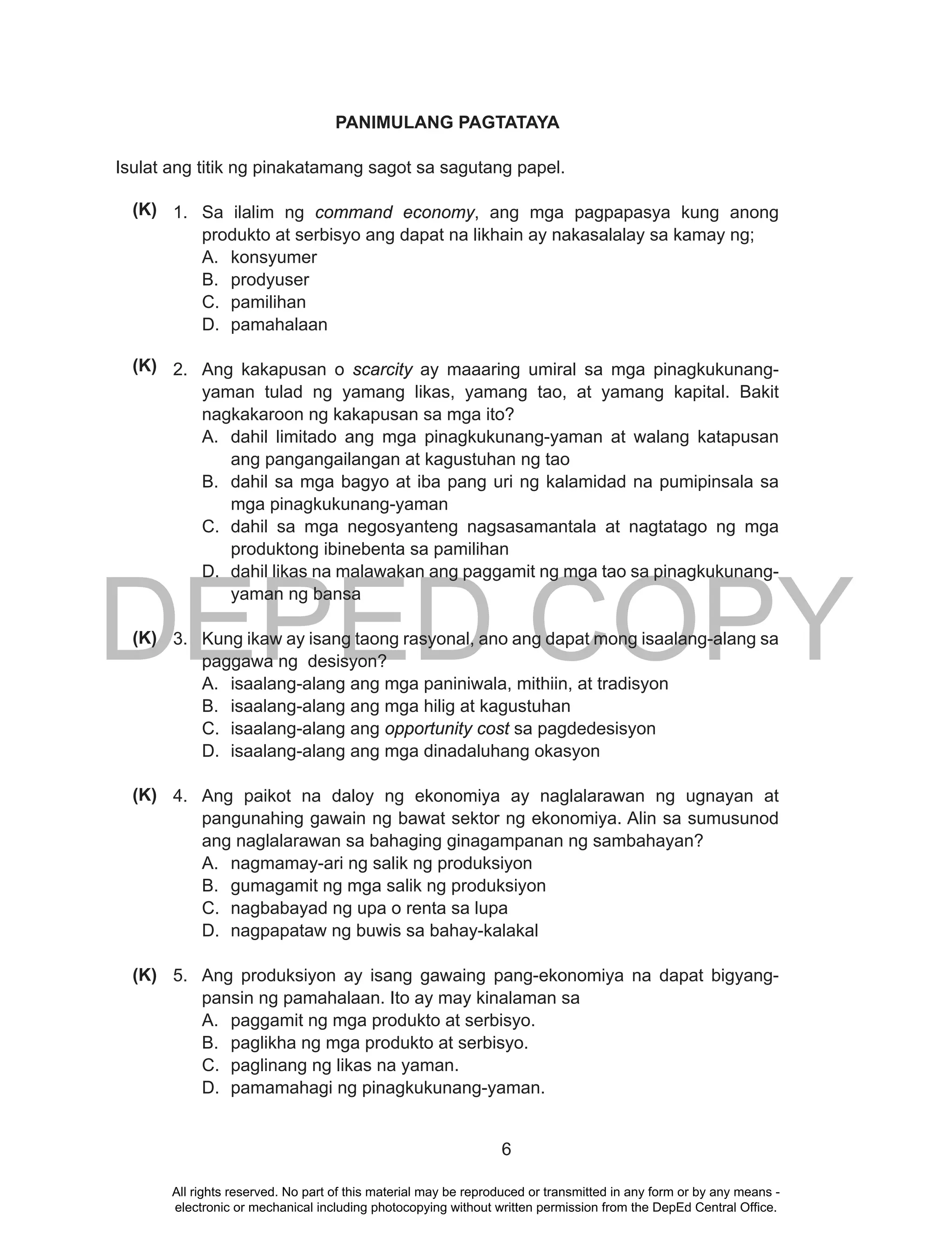 DEPED COPY
6
PANIMULANG PAGTATAYA
Isulat ang titik ng pinakatamang sagot sa sagutang papel.
1. Sa ilalim ng command economy, ang mga pagpapasya kung anong
produkto at serbisyo ang dapat na likhain ay nakasalalay sa kamay ng;
A. konsyumer
B. prodyuser
C. pamilihan
D. pamahalaan
2. Ang kakapusan o scarcity ay maaaring umiral sa mga pinagkukunang-
yaman tulad ng yamang likas, yamang tao, at yamang kapital. Bakit
nagkakaroon ng kakapusan sa mga ito?
A. dahil limitado ang mga pinagkukunang-yaman at walang katapusan
ang pangangailangan at kagustuhan ng tao
B. dahil sa mga bagyo at iba pang uri ng kalamidad na pumipinsala sa
mga pinagkukunang-yaman
C. dahil sa mga negosyanteng nagsasamantala at nagtatago ng mga
produktong ibinebenta sa pamilihan
D. dahil likas na malawakan ang paggamit ng mga tao sa pinagkukunang-
yaman ng bansa
3. Kung ikaw ay isang taong rasyonal, ano ang dapat mong isaalang-alang sa
paggawa ng desisyon?
A. isaalang-alang ang mga paniniwala, mithiin, at tradisyon
B. isaalang-alang ang mga hilig at kagustuhan
C. isaalang-alang ang opportunity cost sa pagdedesisyon
D. isaalang-alang ang mga dinadaluhang okasyon
4. Ang paikot na daloy ng ekonomiya ay naglalarawan ng ugnayan at
pangunahing gawain ng bawat sektor ng ekonomiya. Alin sa sumusunod
ang naglalarawan sa bahaging ginagampanan ng sambahayan?
A. nagmamay-ari ng salik ng produksiyon
B. gumagamit ng mga salik ng produksiyon
C. nagbabayad ng upa o renta sa lupa
D. nagpapataw ng buwis sa bahay-kalakal
5. Ang produksiyon ay isang gawaing pang-ekonomiya na dapat bigyang-
pansin ng pamahalaan. Ito ay may kinalaman sa
A. paggamit ng mga produkto at serbisyo.
B. paglikha ng mga produkto at serbisyo.
C. paglinang ng likas na yaman.
D. pamamahagi ng pinagkukunang-yaman.
(K)
(K)
(K)
(K)
(K)
All rights reserved. No part of this material may be reproduced or transmitted in any form or by any means -
electronic or mechanical including photocopying without written permission from the DepEd Central Office.
 