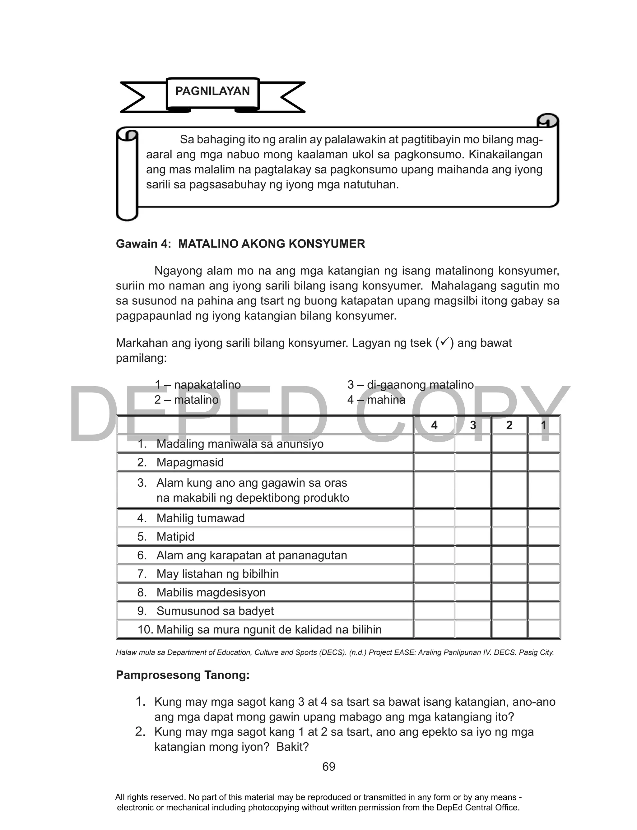 DEPED COPY
69
Gawain 4: MATALINO AKONG KONSYUMER
Ngayong alam mo na ang mga katangian ng isang matalinong konsyumer,
suriin mo naman ang iyong sarili bilang isang konsyumer. Mahalagang sagutin mo
sa susunod na pahina ang tsart ng buong katapatan upang magsilbi itong gabay sa
pagpapaunlad ng iyong katangian bilang konsyumer.
Markahan ang iyong sarili bilang konsyumer. Lagyan ng tsek () ang bawat
pamilang:
1 – napakatalino 3 – di-gaanong matalino
2 – matalino 4 – mahina
4 3 2 1
1. Madaling maniwala sa anunsiyo
2. Mapagmasid
3. Alam kung ano ang gagawin sa oras
na makabili ng depektibong produkto
4. Mahilig tumawad
5. Matipid
6. Alam ang karapatan at pananagutan
7. May listahan ng bibilhin
8. Mabilis magdesisyon
9. Sumusunod sa badyet
10. Mahilig sa mura ngunit de kalidad na bilihin
Halaw mula sa Department of Education, Culture and Sports (DECS). (n.d.) Project EASE: Araling Panlipunan IV. DECS. Pasig City.
Pamprosesong Tanong:
1. Kung may mga sagot kang 3 at 4 sa tsart sa bawat isang katangian, ano-ano
ang mga dapat mong gawin upang mabago ang mga katangiang ito?
2. Kung may mga sagot kang 1 at 2 sa tsart, ano ang epekto sa iyo ng mga
katangian mong iyon? Bakit?
Sa bahaging ito ng aralin ay palalawakin at pagtitibayin mo bilang mag-
aaral ang mga nabuo mong kaalaman ukol sa pagkonsumo. Kinakailangan
ang mas malalim na pagtalakay sa pagkonsumo upang maihanda ang iyong
sarili sa pagsasabuhay ng iyong mga natutuhan.
PAGNILAYAN
All rights reserved. No part of this material may be reproduced or transmitted in any form or by any means -
electronic or mechanical including photocopying without written permission from the DepEd Central Office.
 