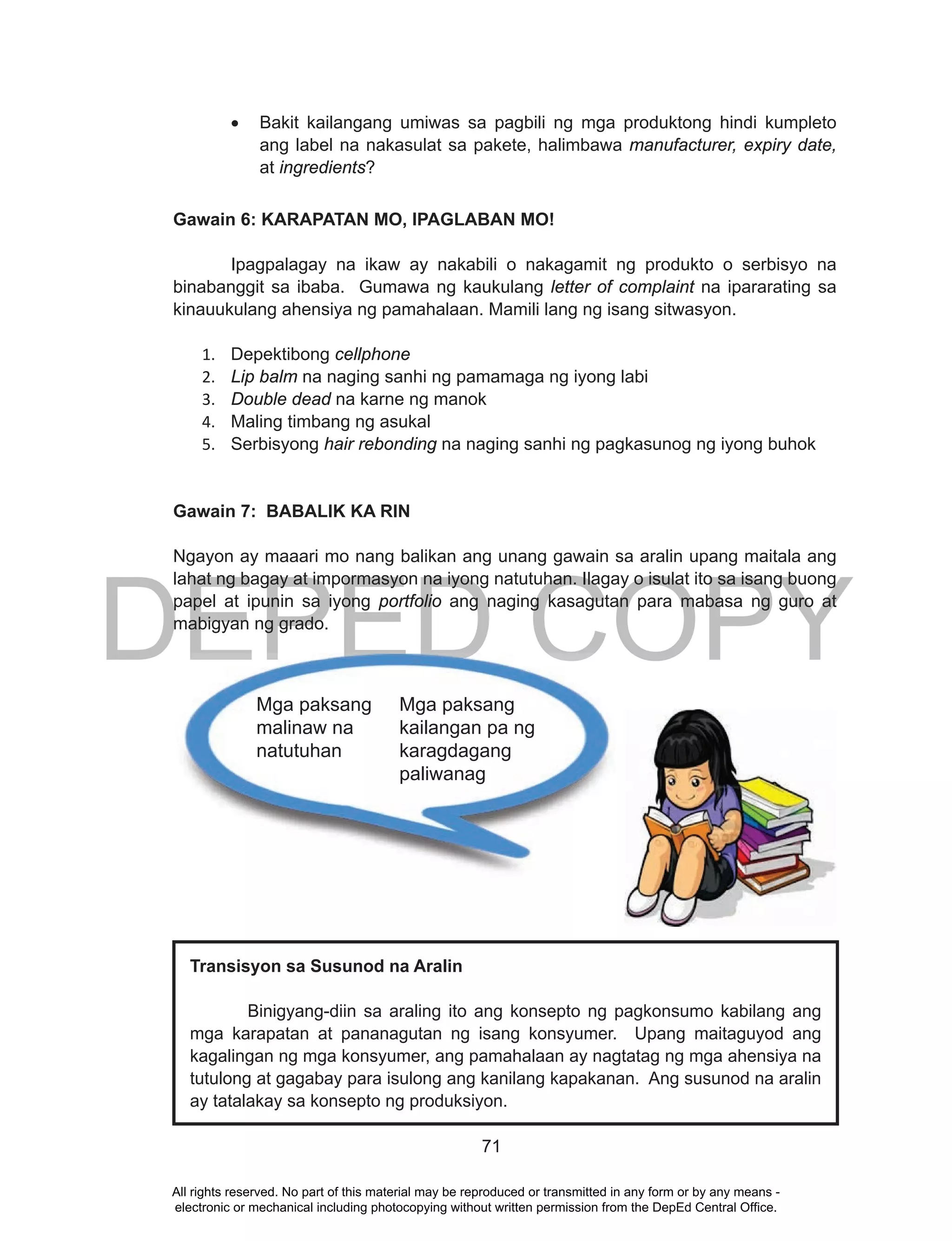 DEPED COPY
71
•	 Bakit kailangang umiwas sa pagbili ng mga produktong hindi kumpleto
ang label na nakasulat sa pakete, halimbawa manufacturer, expiry date,
at ingredients?
Gawain 6: KARAPATAN MO, IPAGLABAN MO!
Ipagpalagay na ikaw ay nakabili o nakagamit ng produkto o serbisyo na
binabanggit sa ibaba. Gumawa ng kaukulang letter of complaint na ipararating sa
kinauukulang ahensiya ng pamahalaan. Mamili lang ng isang sitwasyon.
1. Depektibong cellphone
2. Lip balm na naging sanhi ng pamamaga ng iyong labi
3. Double dead na karne ng manok
4. Maling timbang ng asukal
5. Serbisyong hair rebonding na naging sanhi ng pagkasunog ng iyong buhok
Gawain 7: BABALIK KA RIN
Ngayon ay maaari mo nang balikan ang unang gawain sa aralin upang maitala ang
lahat ng bagay at impormasyon na iyong natutuhan. Ilagay o isulat ito sa isang buong
papel at ipunin sa iyong portfolio ang naging kasagutan para mabasa ng guro at
mabigyan ng grado.
DEPED COPYMga paksang
kailangan pa ng
karagdagang
paliwanag
Mga paksang
malinaw na
natutuhan
Transisyon sa Susunod na Aralin
Binigyang-diin sa araling ito ang konsepto ng pagkonsumo kabilang ang
mga karapatan at pananagutan ng isang konsyumer. Upang maitaguyod ang
kagalingan ng mga konsyumer, ang pamahalaan ay nagtatag ng mga ahensiya na
tutulong at gagabay para isulong ang kanilang kapakanan. Ang susunod na aralin
ay tatalakay sa konsepto ng produksiyon.
All rights reserved. No part of this material may be reproduced or transmitted in any form or by any means -
electronic or mechanical including photocopying without written permission from the DepEd Central Office.
 