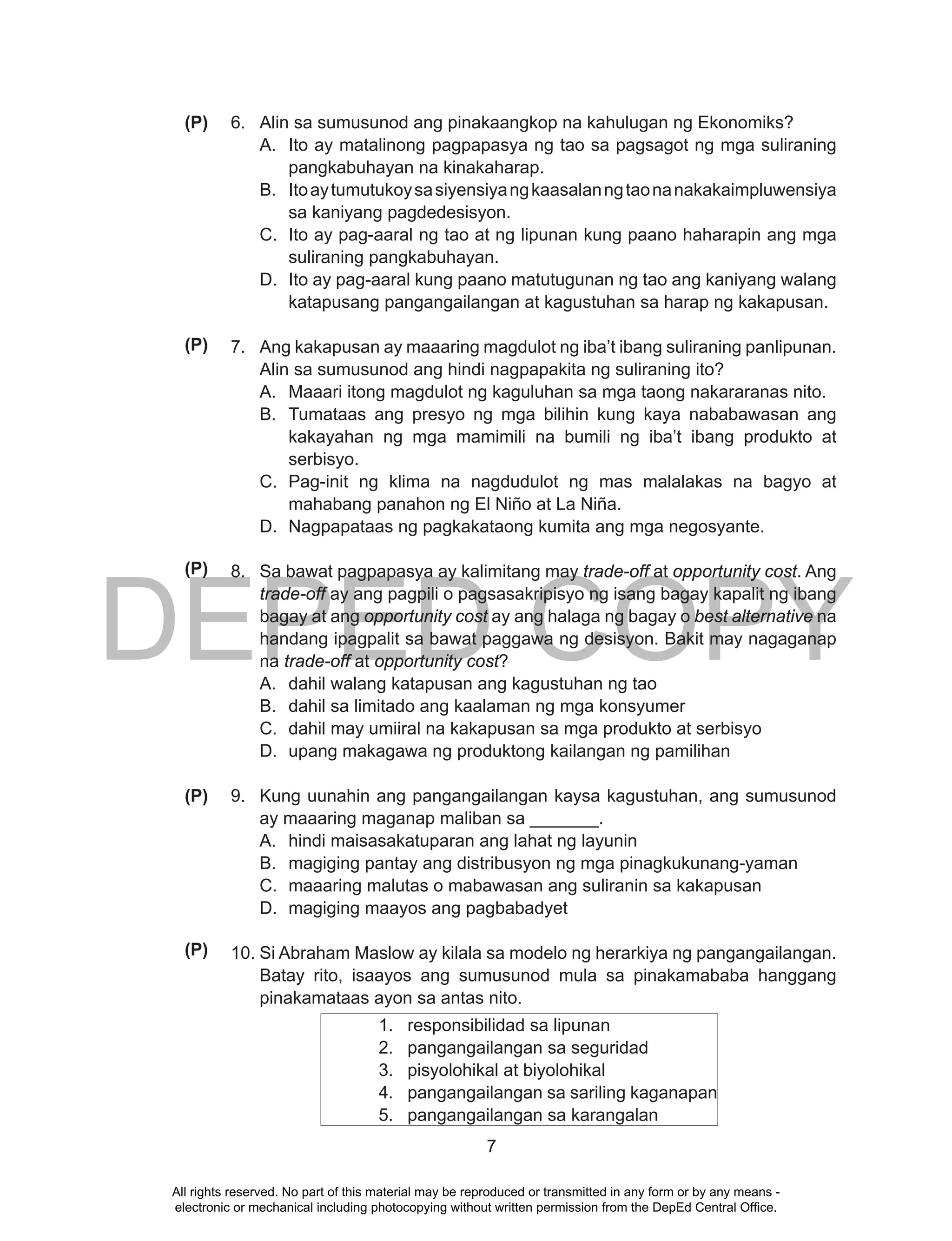 DEPED COPY
7
6. Alin sa sumusunod ang pinakaangkop na kahulugan ng Ekonomiks?
A. Ito ay matalinong pagpapasya ng tao sa pagsagot ng mga suliraning
pangkabuhayan na kinakaharap.
B. Itoaytumutukoysasiyensiyangkaasalanngtaonanakakaimpluwensiya
sa kaniyang pagdedesisyon.
C. Ito ay pag-aaral ng tao at ng lipunan kung paano haharapin ang mga
suliraning pangkabuhayan.
D. Ito ay pag-aaral kung paano matutugunan ng tao ang kaniyang walang
katapusang pangangailangan at kagustuhan sa harap ng kakapusan.
7. Ang kakapusan ay maaaring magdulot ng iba’t ibang suliraning panlipunan.
Alin sa sumusunod ang hindi nagpapakita ng suliraning ito?
A. Maaari itong magdulot ng kaguluhan sa mga taong nakararanas nito.
B. Tumataas ang presyo ng mga bilihin kung kaya nababawasan ang
kakayahan ng mga mamimili na bumili ng iba’t ibang produkto at
serbisyo.
C. Pag-init ng klima na nagdudulot ng mas malalakas na bagyo at
mahabang panahon ng El Niño at La Niña.
D. Nagpapataas ng pagkakataong kumita ang mga negosyante.
8. Sa bawat pagpapasya ay kalimitang may trade-off at opportunity cost. Ang
trade-off ay ang pagpili o pagsasakripisyo ng isang bagay kapalit ng ibang
bagay at ang opportunity cost ay ang halaga ng bagay o best alternative na
handang ipagpalit sa bawat paggawa ng desisyon. Bakit may nagaganap
na trade-off at opportunity cost?
A. dahil walang katapusan ang kagustuhan ng tao
B. dahil sa limitado ang kaalaman ng mga konsyumer
C. dahil may umiiral na kakapusan sa mga produkto at serbisyo
D. upang makagawa ng produktong kailangan ng pamilihan
9. Kung uunahin ang pangangailangan kaysa kagustuhan, ang sumusunod
ay maaaring maganap maliban sa _______.
A. hindi maisasakatuparan ang lahat ng layunin
B. magiging pantay ang distribusyon ng mga pinagkukunang-yaman
C. maaaring malutas o mabawasan ang suliranin sa kakapusan
D. magiging maayos ang pagbabadyet
10. Si Abraham Maslow ay kilala sa modelo ng herarkiya ng pangangailangan.
Batay rito, isaayos ang sumusunod mula sa pinakamababa hanggang
pinakamataas ayon sa antas nito.
1. responsibilidad sa lipunan
2. pangangailangan sa seguridad
3. pisyolohikal at biyolohikal
4. pangangailangan sa sariling kaganapan
5. pangangailangan sa karangalan
(P)
(P)
(P)
(P)
(P)
All rights reserved. No part of this material may be reproduced or transmitted in any form or by any means -
electronic or mechanical including photocopying without written permission from the DepEd Central Office.
 