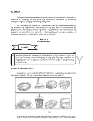 DEPED COPY
60
PANIMULA
Sa araling ito ay mauunawaan mo ang konsepto ng pagkonsumo. Inaasahang
masusuri at matataya mo ang iyong mga pamantayan sa pagbuo ng matalinong
desisyon tungo sa pagiging matalinong konsyumer.
Sa pagtatapos ng araling ito, inaasahang ikaw ay makapagpapaliliwanag
ng konsepto ng pagkonsumo, makapagsusuri ng mga salik na nakaaapekto sa
pagkonsumo, makapagpapamalas ng talino sa pagkonsumo sa pamamagitan ng
paggamit ng pamantayan sa pamimili, makapagtatanggol ng mga karapatan, at
magagampanan ang mga tungkulin bilang isang mamimili.
ARALIN 5
PAGKONSUMO
Gawain 1: PAGBILHAN PO!
Ipagpalagay na mayroon kang Php500.00 at may pagkakataon kang bumili ng
iba’t ibang pagkain. Alin sa mga pagkain sa ibaba ang iyong bibilhin?
ALAMIN
Ang mga gawain sa bahaging ito ay lilinang sa iyong kaalaman tungkol sa
alokasyon at kung bakit mahalagang maitaguyod ang mga karapatan at
magampanan ang katungkulan ng bawat konsyumer tungo sa isang matatag
na ekonomiya.
All rights reserved. No part of this material may be reproduced or transmitted in any form or by any means -
electronic or mechanical including photocopying without written permission from the DepEd Central Office.
 