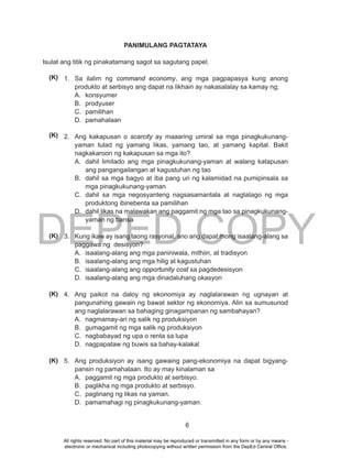 DEPED COPY
6
PANIMULANG PAGTATAYA
Isulat ang titik ng pinakatamang sagot sa sagutang papel.
1. Sa ilalim ng command economy, ang mga pagpapasya kung anong
produkto at serbisyo ang dapat na likhain ay nakasalalay sa kamay ng;
A. konsyumer
B. prodyuser
C. pamilihan
D. pamahalaan
2. Ang kakapusan o scarcity ay maaaring umiral sa mga pinagkukunang-
yaman tulad ng yamang likas, yamang tao, at yamang kapital. Bakit
nagkakaroon ng kakapusan sa mga ito?
A. dahil limitado ang mga pinagkukunang-yaman at walang katapusan
ang pangangailangan at kagustuhan ng tao
B. dahil sa mga bagyo at iba pang uri ng kalamidad na pumipinsala sa
mga pinagkukunang-yaman
C. dahil sa mga negosyanteng nagsasamantala at nagtatago ng mga
produktong ibinebenta sa pamilihan
D. dahil likas na malawakan ang paggamit ng mga tao sa pinagkukunang-
yaman ng bansa
3. Kung ikaw ay isang taong rasyonal, ano ang dapat mong isaalang-alang sa
paggawa ng desisyon?
A. isaalang-alang ang mga paniniwala, mithiin, at tradisyon
B. isaalang-alang ang mga hilig at kagustuhan
C. isaalang-alang ang opportunity cost sa pagdedesisyon
D. isaalang-alang ang mga dinadaluhang okasyon
4. Ang paikot na daloy ng ekonomiya ay naglalarawan ng ugnayan at
pangunahing gawain ng bawat sektor ng ekonomiya. Alin sa sumusunod
ang naglalarawan sa bahaging ginagampanan ng sambahayan?
A. nagmamay-ari ng salik ng produksiyon
B. gumagamit ng mga salik ng produksiyon
C. nagbabayad ng upa o renta sa lupa
D. nagpapataw ng buwis sa bahay-kalakal
5. Ang produksiyon ay isang gawaing pang-ekonomiya na dapat bigyang-
pansin ng pamahalaan. Ito ay may kinalaman sa
A. paggamit ng mga produkto at serbisyo.
B. paglikha ng mga produkto at serbisyo.
C. paglinang ng likas na yaman.
D. pamamahagi ng pinagkukunang-yaman.
(K)
(K)
(K)
(K)
(K)
All rights reserved. No part of this material may be reproduced or transmitted in any form or by any means -
electronic or mechanical including photocopying without written permission from the DepEd Central Office.
 