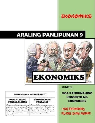 PAMANTAYAN NG PAGKATUTO
PAMANTAYANG
PANGNILALAMAN
PAMANTAYANG
PAGGANAP
Naipamamalas ng mag-aaral ang
pagunawa sa mga pangunahing
konseptong Ekonomiks bilang
batayan ng matalino at maunlad
na pang-arawaraw na
pamumuhay
Naisasabuhay ang pag-unawa sa
mga pangunahing konsepto ng
Ekonomiks bilang batayan ng
matalino at maunlad na pang-
araw-araw na pamumuhay.
EKONOMIKS
YUNIT 1
MGA PANGUNAHING
KONSEPTO NG
EKONOMIKS
(ANG EKONOMIKS
BILANG ISANG AGHAM)
ARALING PANLIPUNAN 9
 