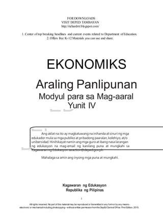 D
EP
ED
C
O
PY
FOR DOWNLOADS
VISIT DEPED TAMBAYAN
http://richardrrr.blogspot.com/
1. Center of top breaking headlines and current events related to Department of Education.
2. Offers free K-12 Materials you can use and share.
EKONOMIKS
Araling Panlipunan
Modyul para sa Mag-aaral
Yunit IV
Ang aklat na ito ay magkatuwang na inihanda at sinuri ng mga
edukador mula sa mga publiko at pribadong paaralan, kolehiyo, at/o
unibersidad. Hinihikayat namin ang mga guro at ibang nasa larangan
ng edukasyon na mag-email ng kanilang puna at mungkahi sa
Kagawaran ng Edukasyon sa action@deped.gov.ph.
Mahalaga sa amin ang inyong mga puna at mungkahi.
Kagawaran ng Edukasyon
Republika ng Pilipinas
i
Allrights reserved. No part of this material may be reproduced or transmitted in any formor by any means-
electronic or mechanical including photocopying– without written permissionfromthe DepEd CentralOffice. First Edition, 2015.
 