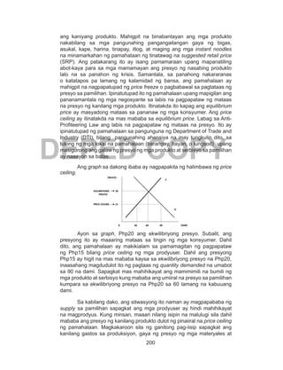 200
DEPED COPY
ang kaniyang produkto. Mahigpit na binabantayan ang mga produkto
nakabilang sa mga pangunahing pangangailangan gaya ng bigas,
asukal, kape, harina, tinapay, itlog, at maging ang mga instant noodles
na minamarkahan ng pamahalaan ng tinatawag na suggested retail price
(SRP). Ang patakarang ito ay isang pamamaraan upang mapanatiling
abot-kaya para sa mga mamamayan ang presyo ng nasabing produkto
lalo na sa panahon ng krisis. Samantala, sa panahong nakararanas
o katatapos pa lamang ng kalamidad ng bansa, ang pamahalaan ay
mahigpit na nagpapatupad ng price freeze o pagbabawal sa pagtataas ng
presyo sa pamilihan. Ipinatutupad ito ng pamahalaan upang mapigilan ang
pananamantala ng mga negosyante sa labis na pagpapataw ng mataas
na presyo ng kanilang mga produkto. Itinatakda ito kapag ang equilibrium
price ay masyadong mataas sa pananaw ng mga konsyumer. Ang price
ceiling ay itinatakda na mas mababa sa equilibrium price. Labag sa Anti-
Profiteering Law ang labis na pagpapataw ng mataas na presyo. Ito ay
ipinatutupad ng pamahalaan sa pangunguna ng Department of Trade and
Industry (DTI), bilang pangunahing ahensiya na may tungkulin dito, sa
tulong ng mga lokal na pamahalaan (barangay, bayan, o lungsod) upang
masigurong ang galaw ng presyo ng mga produkto at serbisyo sa pamilihan
ay naaayon sa batas.
Ang graph sa dakong ibaba ay nagpapakita ng halimbawa ng price
ceiling.
Ayon sa graph, Php20 ang ekwilibriyong presyo. Subalit, ang
presyong ito ay maaaring mataas sa tingin ng mga konsyumer. Dahil
dito, ang pamahalaan ay makikialam sa pamamagitan ng pagpapataw
ng Php15 bilang price ceiling ng mga prodyuser. Dahil ang presyong
Php15 ay higit na mas mababa kaysa sa ekwilibriyong presyo na Php20,
inaasahang magdudulot ito ng pagtaas ng quantity demanded na umabot
sa 90 na dami. Sapagkat mas mahihikayat ang mamimimili na bumili ng
mga produkto at serbisyo kung mababa ang umiiral na presyo sa pamilihan
kumpara sa ekwilibriyong presyo na Php20 sa 60 lamang na kabuuang
dami.
Sa kabilang dako, ang sitwasyong ito naman ay magpapababa ng
supply sa pamilihan sapagkat ang mga prodyuser ay hindi mahihikayat
na magprodyus. Kung minsan, maaari nilang isipin na malulugi sila dahil
mababa ang presyo ng kanilang produkto dulot ng pinaiiral na price ceiling
ng pamahalaan. Magkakaroon sila ng ganitong pag-iisip sapagkat ang
kanilang gastos sa produksiyon, gaya ng presyo ng mga materyales at
PRESYO
20EKILIBRIYONG
PRESYO
15PRICE CEILING
0 30 60 90
D
S
DAMI
 