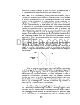 201
DEPED COPY
pasahod sa mga manggagawa, ay fixed ang presyo. Ang kaganapang ito
ay makapagdudulot ng kakulangan (shortage) sa pamilihan.
•	 Price Floor – Ito ay kilala rin bilang price support at minimum price policy na
tumutukoysapinakamababangpresyonaitinakdangbatassamgaprodukto
at serbisyo. Itinatakda ito ng mas mataas sa equiblibrium price. Katulad
ng price ceiling, isinasagawa ito ng pamahalaan upang matulungan ang
mga prodyuser. Kabilang sa sistemang ito ang pagkakaloob ng tinatawag
na price support sa sektor ng agrikultura at ang batas naman na nauukol
sa pagtatakda ng minimum wage. Halimbawa, kung masyadong magiging
mababa ang equilibrium price ng mga produktong palay sa pamilihan, ang
mga magsasaka ay maaaring mawalan ng interes na magtanim dahil maliit
naman ang kanilang kikitain mula rito. Kung magaganap ang sitwasyong ito,
magdudulot ito ng kakulangan sa supply. Hindi makabubuti sa ekonomiya
ang kalagayang ito kung kaya ang pamahalaan ay magtatakda ng price
support/price floor o ang pinakamababang presyo kung saan maaaring
bilhin ang kanilang ani.
Maliban pa rito, maaaring ang pamahalaan ang magsisilbing
tagabili ng mga aning palay ng mga magsasaka upang masiguro na
mataas pa rin ang kanilang kikitain at upang maiwasan ang kakulangan ng
supply sa pamilihan. Maliwanag na inaako ng pamahalaan ang malaking
gastusin upang masiguro ang kapakanan ng mga magsasaka at ng mga
mamamayan.
Batay sa graph, ang ekwilibriyong presyo na Php25 ay mas mababa
sa itinalagang price floor na Php50. Magdudulot ito ng pagtaas ng quantity
supplied at magbubunga ng kalabisan (surplus) sa pamilihan. Higit na
mas marami ang supply na isandaan (100) kung ihahambing sa dami na
dalawampu (20) na quantity demanded. Kapag may kalabisan, maaaring
bumaba ang presyo at dami ng supply patungo sa ekwilibriyong presyo.
Subalit dahil may pinaiiral na price floor, hindi maaaring ibaba ang presyo
dahil ito ang itinakda ng batas. Dahil dito, malinaw na ang price floor ay
nagdudulot ng kalabisan (surplus) sa pamilihan.
Sa kabilang dako, ipinatutupad ng pamahalaan ang minimum wage
law o batas sa pinakamababang suweldo sa sektor ng paggawa upang
makaiwas ang mga manggagawa na makatanggap ng mababang suweldo.
Ang patakarang ito ay naaayon sa Republic Act 602 o Minimum Wage
Law of the Philippines na nag-uutos sa mga employer na bigyan ng hindi
25EKILIBRIYONG
PRESYO
0 20 60 100
D
S
DAMI
PRESYO
50PRICE FLOOR
KALABISAN
 