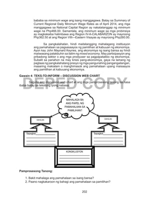 202
DEPED COPY
bababa sa minimum wage ang isang manggagawa. Batay sa Summary of
Current Regional Daily Minimum Wage Rates as of April 2014, ang mga
manggagawa sa National Capital Region ay nakatatanggap ng minimum
wage na Php466.00. Samantala, ang minimum wage sa mga probinsiya
ay magkakaiba halimbawa ang Region IV-A-CALABARZON ay mayroong
Php362.50 at ang Region VIII---Eastern Visayas ay mayroong Php260.00.
Sa pangkalahatan, hindi maitatangging mahalagang institusyon
ang pamahalaan sa pagsasaayos ng pamilihan at kabuuan ng ekonomiya.
Ayon kay John Maynard Keynes, ang ekonomiya ng isang bansa ay hindi
maiiwasang patakbuhin sa ilalim ng mixed economy. May partisipasyon ang
pribadong sektor o ang mga prodyuser sa pagpapatakbo ng ekonomiya.
Subalit sa panahon na may krisis pang-ekonomiya, gaya na lamang ng
pagtaas ng pangkalahatang presyo ng mga pangunahing pangangailangan,
maaaring makialam o manghimasok ang pamahalaan upang maisaayos
ang pamilihan at kabuuang ekonomiya.
Gawain 4: TEKS-TO-INFORM – DISCUSSION WEB CHART
	 Sagutin ang discussion web chart at ang mga pamprosesong tanong na nasa
ibaba batay sa tekstong iyong nabasa.
Pamprosesong Tanong:
1. Bakit mahalaga ang pamahalaan sa isang bansa?
2. Paano nagkakaroon ng bahagi ang pamahalaan sa pamilihan?
MAHALAGA BA
ANG PAPEL NG
PAMAHALAAN SA
PAMILIHAN?
DAHILAN DAHILAN
Sapagkat________________
________________________
________________________
________________________
________________________
_________________.
Sapagkat________________
________________________
________________________
________________________
________________________
_________________.
KONGKLUSYON
_________________________
_________________________
_________________________
_________________
 