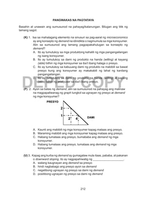 212
DEPED COPY
PANGWAKAS NA PAGTATAYA
Basahin at unawain ang sumusunod na pahayag/katanungan. Bilugan ang titik ng
tamang sagot.
(K) 1. Isa sa mahalagang elemento na sinusuri sa pag-aaral ng microeconomics
ay ang konsepto ng demand na idinidikta o nagmumula sa mga konsyumer.
Alin sa sumusunod ang tamang pagpapakahulugan sa konsepto ng
demand?
A.	 Ito ay tumutukoy sa mga produktong kahalili ng mga pangangailangan
ng isang konsyumer.
B.	 Ito ay tumutukoy sa dami ng produkto na handa (willing) at kayang
(able) bilhin ng mga konsyumer sa iba’t ibang halaga o presyo.
C.	 Ito ay tumutukoy sa kabuuang dami ng produkto na mabibili sa bawat
presyo kung ang konsyumer ay makakabili ng lahat ng kanilang
pangangailangan.
D.	 Ito ay tumutukoy sa dami ng produkto na handa (willing) at kayang
(able) bilhin ng prodyuser sa iba’t ibang presyo.
	
(P) 2. Ayon sa batas ng demand, alin sa sumusunod na pahayag ang malinaw
na magpapaliwanag ng graph tungkol sa ugnayan ng presyo at demand
ng mga konsyumer?
		
A.	 Kaunti ang mabibili ng mga konsyumer kapag mataas ang presyo.
B.	 Maraming mabibili ang mga konsyumer kapag mataas ang presyo.
C.	 Habang tumataas ang presyo, bumababa ang demand ng mga
konsyumer.
D.	 Habang tumataas ang presyo, tumataas ang demand ng mga
konsyumer.
(U) 3. Kapag ang kurba ng demand ay gumagalaw mula itaas, pababa, at pakanan
o downward sloping, ito ay nagpapahiwatig ng ___________________.
A.	 walang kaugnayan ang demand sa presyo
B.	 hindi nagbabago ang presyo ayon sa demand
C.	 negatibong ugnayan ng presyo sa dami ng demand
D.	 positibong ugnayan ng presyo sa dami ng demand
2
1
2 4
PRESYO
DAMI
 