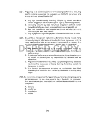 213
DEPED COPY
(U) 4. Ang ganap na di-elastikong demand ay mayroong coefficient na zero, ibig
sabihin walang nagaganap na pagtugon ang Qd kahit pa tumaas ang
presyo, ano ang ipinapahiwatig nito?
A. 	May mga produkto tayong madaling hanapan ng pamalit kaya kahit
tumaas ang presyo nito makabibili pa rin tayo ng alternatibo para dito.
B. 	kapag ang produkto ay labis na tumaas ang presyo at hindi naman
masyadong kailangan maari ng ipagpaliban muna ang pagbili nito
C. 	May mga produkto na kahit mataas ang presyo ay kailangan mong
bilhin sapagkat wala itong pamalit.
D. 	May mga produktong walang epekto sa atin kahit hindi natin ito bilhin.
(U) 5. 	Si Juanito ay nakagawian ng bumili ng bananacue tuwing recess, nang
minsang tumaas ng tatlong piso ang paborito niyang bananacue hindi na
muna siya bumili sa halip ay naghanap ng ibang mabibili sa canteen. Ano
ang ipinahihiwatig tungkol sa demand ni Juanito para sa bananacue?
A. 	Ang demand sa bananacue ay di elastiko sapagkat si Juanito ay
tumugon ng malaki sa pamamagitan ng pagbabawas ng demand para
sa bananacue.
B. 	Ang demand sa bananacue ay elastiko sapagkat si Juanito ay tumugon
ng malaki sa pamamagitan ng pagbabawas ng demand para sa
bananacue.
C. 	Ang demand sa bananacue ay unitary sapagkat ang dami ng ibabawas
na demand na bananacue ay kasing dami ng demand sa pamalit na
bananacue ni Juanito.
D. 	Ang demand sa bananacue ay ganap na hindi-elastiko dahil hindi
makakatagal si Juanito na hindi kumain ng bananacue sa loob ng isang
linggo.
(K) 6. Sa ekonomiks, pinag-aaralan kung paano tutugunan ang walang katapusang
pangangailangan ng tao. Ang gawaing ito ay tungkulin ng prodyuser.
Ano ang tawag sa dami ng produkto na handa at kayang ipagbili ng mga
prodyuser?
A. 	demand			
B. 	ekwilibriyo			
C. 	produksiyon
D. 	supply
 