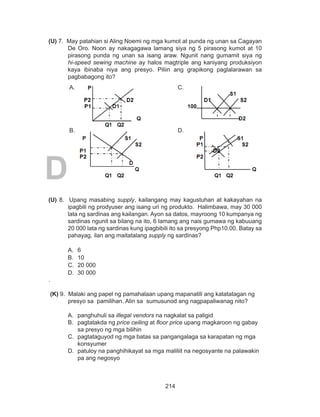 214
DEPED COPY
(U) 7. May patahian si Aling Noemi ng mga kumot at punda ng unan sa Cagayan
De Oro. Noon ay nakagagawa lamang siya ng 5 pirasong kumot at 10
pirasong punda ng unan sa isang araw. Ngunit nang gumamit siya ng
hi-speed sewing machine ay halos magtriple ang kaniyang produksiyon
kaya ibinaba niya ang presyo. Piliin ang grapikong paglalarawan sa
pagbabagong ito?
B.
A. C.
D.
(U) 8. Upang masabing supply, kailangang may kagustuhan at kakayahan na
ipagbili ng prodyuser ang isang uri ng produkto. Halimbawa, may 30 000
lata ng sardinas ang kailangan. Ayon sa datos, mayroong 10 kumpanya ng
sardinas ngunit sa bilang na ito, 6 lamang ang nais gumawa ng kabuuang
20 000 lata ng sardinas kung ipagbibili ito sa presyong Php10.00. Batay sa
pahayag, ilan ang maitatalang supply ng sardinas?
A. 	6			
B. 	10		
C. 	20 000		
D. 	30 000
.	
(K) 9. Malaki ang papel ng pamahalaan upang mapanatili ang katatatagan ng
presyo sa pamilihan. Alin sa sumusunod ang nagpapaliwanag nito?
A. 	panghuhuli sa illegal vendors na nagkalat sa paligid
B. 	pagtatakda ng price ceiling at floor price upang magkaroon ng gabay
sa presyo ng mga bilihin
C. 	pagtataguyod ng mga batas sa pangangalaga sa karapatan ng mga
konsyumer
D. 	patuloy na panghihikayat sa mga maliliit na negosyante na palawakin
pa ang negosyo
 