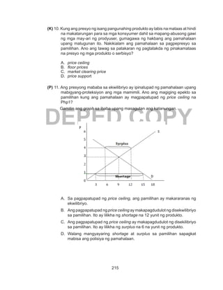 215
DEPED COPY
(K) 10. Kung ang presyo ng isang pangunahing produkto ay labis na mataas at hindi
na makatarungan para sa mga konsyumer dahil sa mapang-abusong gawi
ng mga may-ari ng prodyuser, gumagawa ng hakbang ang pamahalaan
upang matugunan ito. Nakikialam ang pamahalaan sa pagpepresyo sa
pamilihan. Ano ang tawag sa patakaran ng pagtatakda ng pinakamataas
na presyo ng mga produkto o serbisyo?
A.	 price ceiling			
B.	 floor prices			
C.	 market clearing price
D.	 price support
(P) 11. Ang presyong mababa sa ekwilibriyo ay ipinatupad ng pamahalaan upang
mabigyang-proteksiyon ang mga mamimili. Ano ang magiging epekto sa
pamilihan kung ang pamahalaan ay magpapatupad ng price ceiling na
Php1?
Gamitin ang graph sa ibaba upang masagutan ang katanungan.
A. 	Sa pagpapatupad ng price ceiling, ang pamilihan ay makararanas ng
ekwilibriyo.
B. 	 Ang pagpapatupad ng price ceiling ay makapagdudulot ng disekwilibriyo
sa pamilihan. Ito ay lilikha ng shortage na 12 yunit ng produkto.
C. 	Ang pagpapatupad ng price ceiling ay makapagdudulot ng disekilibriyo
sa pamilihan. Ito ay lilikha ng surplus na 6 na yunit ng produkto.
D. 	Walang mangyayaring shortage at surplus sa pamilihan sapagkat
mabisa ang polisiya ng pamahalaan.
 
