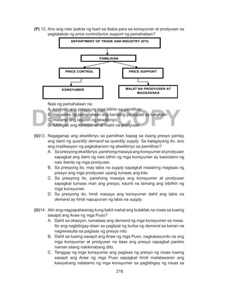 216
DEPED COPY
(P) 12. Ano ang nais ipakita ng tsart sa ibaba para sa konsyumer at prodyuser sa
pagtatakda ng price control/price support ng pamahalaan?
	
	
	 Nais ng pamahalaan na:
A. kontrolin ang presyo ng mga bilihin sa pamilihan
B. maipakita ng pamahalaan ang kanilang pagtupad sa tungkulin
C. matamo ang layunin ng ekwilibriyo
D. tulungan ang konsyumer at maliit na prodyuser
(U)13.	Nagaganap ang ekwilibriyo sa pamilihan kapag sa iisang presyo pantay
ang dami ng quantity demand sa quantity supply. Sa kalagayang ito, ano
ang implikasyon ng pagkakaroon ng ekwilibriyo sa pamilihan?
A. 	 Sa presyong ekwilibriyo, parehong masaya ang konsyumer at prodyuser
sapagkat ang dami ng nais bilhin ng mga konsyumer ay kasindami ng
nais ibenta ng mga prodyuser.
B. 	Sa presyong ito, may labis na supply sapagkat maaaring magtaas ng
presyo ang mga prodyuser upang tumaas ang kita.
C. 	Sa presyong ito, parehong masaya ang konsyumer at prodyuser
sapagkat tumaas man ang presyo, kaunti na lamang ang bibilhin ng
mga konsyumer.
D. 	Sa presyong ito, hindi masaya ang konsyumer dahil ang labis na
demand ay hindi napupunan ng labis na supply.
(U)14.	 Alin ang nagpapaliwanag kung bakit mahal ang bulaklak na rosas sa tuwing
sasapit ang Araw ng mga Puso?
A. 	 Dahil sa okasyon, tumataas ang demand ng mga konsyumer sa rosas.
Ito ang nagbibigay-daan sa paglipat ng kurba ng demand sa kanan na
nagreresulta sa pagtaas ng presyo nito.
B. 	Dahil sa tuwing sasapit ang Araw ng mga Puso, nagkakasundo na ang
mga konsyumer at prodyuser na itaas ang presyo sapagkat pareho
naman silang nakikinabang dito.
C. 	Tanggap ng mga konsyumer ang pagtaas ng presyo ng rosas tuwing
sasapit ang Araw ng mga Puso sapagkat hindi matatawaran ang
kasiyahang natatamo ng mga konsyumer sa pagbibigay ng rosas sa
DEPARTMENT OF TRADE AND INDUSTRY (DTI)
PRICE CONTROL PRICE SUPPORT
PAMILIHAN
KONSYUMER MALIIT NA PRODYUSER AT
MAGSASAKA
 