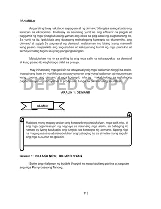 112
DEPED COPY
PANIMULA
Ang araling ito ay nakatuon sa pag-aaral ng demand bilang isa sa mga batayang
kaisipan sa ekonomiks. Tinalakay sa naunang yunit na ang efficient na pagpili at
paggamit ng mga pinagkukunang-yaman ang diwa sa pag-aaral ng asignaturang ito.
Sa yunit na ito, ipakikilala ang dalawang mahalagang konsepto sa ekonomiks, ang
demand at supply.Sa pag-aaral ng demand, malalaman mo bilang isang mamimili
kung paano maipakikita ang kagustuhan at kakayahang bumili ng mga produkto at
serbisyo bilang tugon sa iyong pangangailangan.
Matututuhan mo rin sa araling ito ang mga salik na nakaaapekto sa demand
at kung paano ito nagbabago dahil sa presyo.
May inihandang mga gawain na tataya sa iyong mga kaalaman hinggil sa aralin.
Inaasahang ikaw ay mahihikayat na pagyamanin ang iyong kaalaman at maunawaan
kung paano ang demand at mga konsepto nito ay makatutulong sa matalinong
pagdedesisyon ng konsyumer at prodyuser tungo sa pambansang kaunlaran.
ARALIN 1: DEMAND
Gawain 1: BILI AKO NO’N, BILI AKO N’YAN
Suriin ang nilalaman ng bubble thought na nasa kabilang pahina at sagutan
ang mga Pamprosesong Tanong:
Matapos mong mapag-aralan ang konsepto ng produksiyon, mga salik nito, at
ang mga organisasyon ng negosyo sa naunang mga aralin, sa bahaging ito
naman ay iyong tutuklasin ang tungkol sa konsepto ng demand. Upang higit
na maging masaya at makabuluhan ang bahaging ito ay simulan mong sagutin
ang mga susunod na gawain.
ALAMIN
 