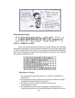 113
DEPED COPY
Pamprosesong Tanong:
1. Ano-ano ang ipinahihiwatig ng mga bubble thought?
2. Anong konsepto sa ekonomiks ang inilalarawan sa bubble thought?
Gawain 2: JUMBLED LETTERS
Ayusin ang mga ginulong letra sa puzzle box upang maibigay ang hinihinging
kasagutan sa mga gabay na tanong. Maaari mong balikan ang iyong mga napag-aralan
sa mga naunang aralin upang madali mong masagot ang katanungang nakapaloob
dito. Kung maisasaayos mo nang tama ang mga letra sa puzzle ay may mabubuo
kang salita sa unang kolum nito.
1. A P Y G O D I R E M A
2. N I M E S O K O K
3. W A M O L S
4. A K Y O S N L A O
5. S O N G O Y E
6. T R I D I S B U S O Y N
Mga Gabay na Tanong:
1.	Ano ang tawag sa pag-aaral tungkol sa uri, kalidad, at balangkas ng
populasyon?
2.	Anong sangay ng agham panlipunan ang tungkol sa efficient na pagpili
at paggamit ng mga pinagkukunang-yaman?
3.	Sino ang isa sa bumuo ng teorya hinggil sa herarkiya ng
pangangailangan ng tao?
4.	Ano ang tawag sa pamamaraan ng paglalaan ng takdang dami ng
pinagkukunang-yaman ayon sa pangangailangan at kagustuhan ng tao?
 