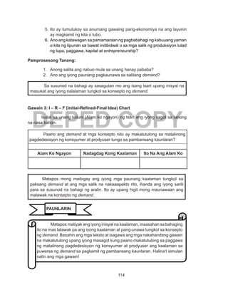 114
DEPED COPY
5.	Ito ay tumutukoy sa anumang gawaing pang-ekonomiya na ang layunin
ay magkamit ng kita o tubo.
6.	Ano ang katawagan sa pamamaraan ng pagbabahagi ng kabuuang yaman
o kita ng lipunan sa bawat indibidwal o sa mga salik ng produksiyon tulad
ng lupa, paggawa, kapital at entrepreneurship? 
Pamprosesong Tanong:
1.	 Anong salita ang nabuo mula sa unang hanay pababa?
2.	 Ano ang iyong paunang pagkaunawa sa salitang demand?
Gawain 3: I – R – F (Initial-Refined-Final Idea) Chart
Isulat sa unang kolum (Alam ko ngayon) ng tsart ang iyong sagot sa tanong
na nasa kahon.
Paano ang demand at mga konsepto nito ay makatutulong sa matalinong
pagdedesisyon ng konsyumer at prodyuser tungo sa pambansang kaunlaran?
Alam Ko Ngayon Nadagdag Kong Kaalaman Ito Na Ang Alam Ko
Sa susunod na bahagi ay sasagutan mo ang isang tsart upang inisyal na
masukat ang iyong nalalaman tungkol sa konsepto ng demand.
	 Matapos mong maibigay ang iyong mga paunang kaalaman tungkol sa
paksang demand at ang mga salik na nakaaapekto rito, ihanda ang iyong sarili
para sa susunod na bahagi ng aralin. Ito ay upang higit mong maunawaan ang
malawak na konsepto ng demand.
!
Matapos matiyak ang iyong inisyal na kaalaman, inaasahan sa bahaging
ito na mas lalawak pa ang iyong kaalaman at pang-unawa tungkol sa konsepto
ng demand. Basahin ang mga teksto at isagawa ang mga nakahandang gawain
na makatutulong upang iyong masagot kung paano makatutulong sa paggawa
ng matalinong pagdedesisyon ng konsyumer at prodyuser ang kaalaman sa
puwersa ng demand sa pagkamit ng pambansang kaunlaran. Halina’t simulan
natin ang mga gawain!
PAUNLARIN
 