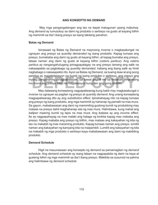 115
DEPED COPY
ANG KONSEPTO NG DEMAND
May mga pangangailangan ang tao na dapat matugunan upang mabuhay.
Ang demand ay tumutukoy sa dami ng produkto o serbisyo na gusto at kayang bilhin
ng mamimili sa iba’t ibang presyo sa isang takdang panahon.
Batas ng Demand
Isinasaad ng Batas ng Demand na mayroong inverse o magkasalungat na
ugnayan ang presyo sa quantity demanded ng isang produkto. Kapag tumaas ang
presyo, bumababa ang dami ng gusto at kayang bilhin; at kapag bumaba ang presyo,
tataas naman ang dami ng gusto at kayang bilhin (ceteris paribus). Ang ceteris
paribus ay nangangahulugang ipinagpapalagay na ang presyo lamang ang salik na
nakaaapekto sa pagbabago ng quantity demanded, habang ang ibang salik ay hindi
nagbabago o nakaaapekto rito.Ayon sa Batas ng Demand, sa tuwing ikaw at ang iyong
pamilya ay magdedesisyon na bumili ng isang produkto o serbisyo, ang presyo ang
inyong pangunahing pinagbabatayan. Sa bawat pagbili mo sa tindahan, itinatanong
mo muna ang presyo bago ka magdesisyon kung ilan ang iyong bibilhin.
May dalawang konseptong nagpapaliwanag kung bakit may magkasalungat o
inverse na ugnayan sa pagitan ng presyo at quantity demand. Ang unang konseptong
magpapaliwanag dito ay ang substitution effect. Ipinahahayag nito na kapag tumaas
ang presyo ng isang produkto, ang mga mamimili ay hahanap ng pamalit na mas mura.
Sa gayon, mababawasan ang dami ng mamimiling gustong bumili ng produktong may
mataas na presyo dahil maghahanap sila ng mas mura. Halimbawa, kung mahal ang
ballpen maaring bumili ng lapis na mas mura. Ang ikalawa ay ang income effect.
Ito ay nagpapahayag na mas malaki ang halaga ng kinikita kapag mas mababa ang
presyo. Kapag mababa ang presyo ng bilihin, mas mataas ang kakayahan ng kita ng
tao na makabili ng mas maraming produkto. Kapag tumaas naman ang presyo, lumiliit
naman ang kakayahan ng kaniyang kita na maipambili. Lumiliit ang kakayahan ng kita
na makabili ng mga produkto o serbisyo kaya mababawasan ang dami ng mabibiling
produkto.
Demand Schedule
Higit na mauunawaan ang konsepto ng demand sa pamamagitan ng demand
schedule. Ang demand schedule ay isang talaan na nagpapakita ng dami na kaya at
gustong bilhin ng mga mamimili sa iba’t ibang presyo. Makikita sa susunod na pahina
ang halimbawa ng demand schedule.
 