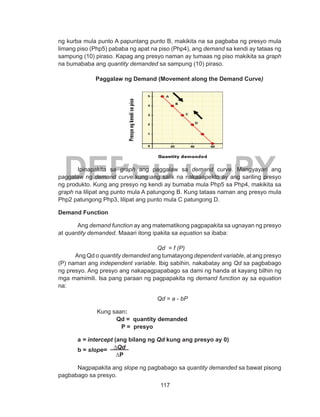 117
DEPED COPY
ng kurba mula punto A papuntang punto B, makikita na sa pagbaba ng presyo mula
limang piso (Php5) pababa ng apat na piso (Php4), ang demand sa kendi ay tataas ng
sampung (10) piraso. Kapag ang presyo naman ay tumaas ng piso makikita sa graph
na bumababa ang quantity demanded sa sampung (10) piraso.
Paggalaw ng Demand (Movement along the Demand Curve)
Ipinapakita sa graph ang paggalaw sa demand curve. Mangyayari ang
paggalaw ng demand curve kung ang salik na nakaaapekto ay ang sariling presyo
ng produkto. Kung ang presyo ng kendi ay bumaba mula Php5 sa Php4, makikita sa
graph na lilipat ang punto mula A patungong B. Kung tataas naman ang presyo mula
Php2 patungong Php3, lilipat ang punto mula C patungong D.
Demand Function
Ang demand function ay ang matematikong pagpapakita sa ugnayan ng presyo
at quantity demanded. Maaari itong ipakita sa equation sa ibaba:
				 Qd = f (P)
Ang Qd o quantity demanded ang tumatayong dependent variable, at ang presyo
(P) naman ang independent variable. Ibig sabihin, nakabatay ang Qd sa pagbabago
ng presyo. Ang presyo ang nakapagpapabago sa dami ng handa at kayang bilhin ng
mga mamimili. Isa pang paraan ng pagpapakita ng demand function ay sa equation
na:
				 Qd = a - bP 		
Kung saan:
Qd = quantity demanded		
		 P = presyo
	
a = intercept (ang bilang ng Qd kung ang presyo ay 0)
b = slope= ∆Qd
∆P	
Nagpapakita ang slope ng pagbabago sa quantity demanded sa bawat pisong
pagbabago sa presyo.
 