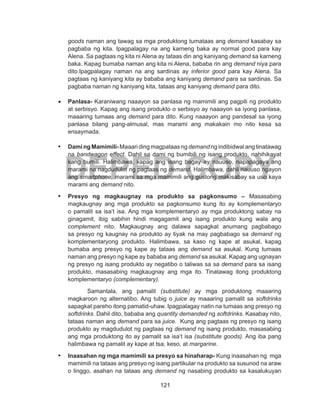 121
DEPED COPY
goods naman ang tawag sa mga produktong tumataas ang demand kasabay sa
pagbaba ng kita. Ipagpalagay na ang karneng baka ay normal good para kay
Alena. Sa pagtaas ng kita ni Alena ay tataas din ang kaniyang demand sa karneng
baka. Kapag bumaba naman ang kita ni Alena, bababa rin ang demand niya para
dito.Ipagpalagay naman na ang sardinas ay inferior good para kay Alena. Sa
pagtaas ng kaniyang kita ay bababa ang kaniyang demand para sa sardinas. Sa
pagbaba naman ng kaniyang kita, tataas ang kaniyang demand para dito.
•	 Panlasa- Karaniwang naaayon sa panlasa ng mamimili ang pagpili ng produkto
at serbisyo. Kapag ang isang produkto o serbisyo ay naaayon sa iyong panlasa,
maaaring tumaas ang demand para dito. Kung naaayon ang pandesal sa iyong
panlasa bilang pang-almusal, mas marami ang makakain mo nito kesa sa
ensaymada.
•	 DamingMamimili-Maaaridingmagpataasng demand ngindibidwal angtinatawag
na bandwagon effect. Dahil sa dami ng bumibili ng isang produkto, nahihikayat
kang bumili. Halimbawa, kapag ang isang bagay ay nauuso, napapagaya ang
marami na nagdudulot ng pagtaas ng demand. Halimbawa, dahil nauuso ngayon
ang smartphone, marami sa mga mamimili ang gustong makisabay sa uso kaya
marami ang demand nito.
•	 Presyo ng magkaugnay na produkto sa pagkonsumo – Masasabing
magkaugnay ang mga produkto sa pagkonsumo kung ito ay komplementaryo
o pamalit sa isa’t isa. Ang mga komplementaryo ay mga produktong sabay na
ginagamit, ibig sabihin hindi magagamit ang isang produkto kung wala ang
complement nito. Magkaugnay ang dalawa sapagkat anumang pagbabago
sa presyo ng kaugnay na produkto ay tiyak na may pagbabago sa demand ng
komplementaryong produkto. Halimbawa, sa kaso ng kape at asukal, kapag
bumaba ang presyo ng kape ay tataas ang demand sa asukal. Kung tumaas
naman ang presyo ng kape ay bababa ang demand sa asukal. Kapag ang ugnayan
ng presyo ng isang produkto ay negatibo o taliwas sa sa demand para sa isang
produkto, masasabing magkaugnay ang mga ito. Tinatawag itong produktong
komplementaryo (complementary).
Samantala, ang pamalit (substitute) ay mga produktong maaaring
magkaroon ng alternatibo. Ang tubig o juice ay maaaring pamalit sa softdrinks
sapagkat pareho itong pamatid-uhaw. Ipagpalagay natin na tumaas ang presyo ng
softdrinks. Dahil dito, bababa ang quantity demanded ng softdrinks. Kasabay nito,
tataas naman ang demand para sa juice. Kung ang pagtaas ng presyo ng isang
produkto ay magdudulot ng pagtaas ng demand ng isang produkto, masasabing
ang mga produktong ito ay pamalit sa isa’t isa (substitute goods). Ang iba pang
halimbawa ng pamalit ay kape at tsa, keso, at margarine.
•	 Inaasahan ng mga mamimili sa presyo sa hinaharap- Kung inaasahan ng mga
mamimili na tataas ang presyo ng isang partikular na produkto sa susunod na araw
o linggo, asahan na tataas ang demand ng nasabing produkto sa kasalukuyan
 