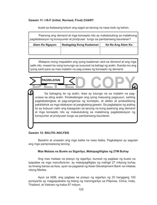 125
DEPED COPY
Gawain 11: I-R-F (Initial, Revised, Final) CHART
Isulat sa ikalawang kolum ang sagot sa tanong na nasa loob ng kahon.
Paanong ang demand at mga konsepto nito ay makatutulong sa matalinong
pagdedesisyon ng konsyumer at prodyuser tungo sa pambansang kaunlaran?
Alam Ko Ngayon Nadagdag Kong Kaalaman Ito Na Ang Alam Ko
Gawain 12: BALITA–NALYSIS
Basahin at unawain ang mga balita na nasa ibaba. Pagkatapos ay sagutan
ang mga pamprosesong tanong.
Mas Mataas na Buwis sa Sigarilyo, Makapagliligtas ng 27M Buhay
	 Ang mas mataas na presyo ng sigarilyo, bunsod ng pagtaas ng buwis na
ipapataw sa mga manufacturer, ay makapagliligtas ng mahigit 27 milyong buhay
sa limang bansa sa Asia, ayon sa pagaaral ng Asian Development Bank na inilabas
nitong Martes.
	 Ayon sa ADB, ang pagtaas sa presyo ng sigarilyo ng 25 hanggang 100
porsiyento ay magpapababa ng bilang ng maninigarilyo sa Pilipinas, China, India,
Thailand, at Vietnam ng halos 67 milyon.
Matapos mong mapalalim ang iyong kaalaman ukol sa demand at ang mga
salik nito, maaari ka nang tumungo sa susunod na bahagi ng aralin. Ihanda mo ang
iyong sarili para sa mas malalim na pag-unawa ng konsepto ng demand.
Sa bahaging ito ng aralin, ikaw ay tutungo na sa malalim na pag-
unawa sa ating aralin. Kinakailangan ang iyong masusing pagsusuri, sariling
pagbabalangkas at pag-oorganisa ng konsepto, at aktibo at produktibong
pakikilahok sa mga talakayan at pangkatang gawain. Sa pagtatapos ng araling
ito ay bubuuin natin ang kasagutan sa tanong na kung paanong ang demand
at mga konsepto nito ay makatutulong sa matalinong pagdedesisyon ng
konsyumer at prodyuser tungo sa pambansang kaunlaran.
PAGNILAYAN
 