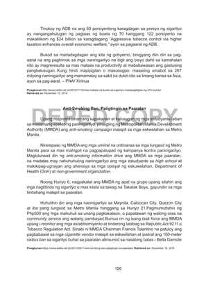 126
DEPED COPY
	 Tinukoy ng ADB na ang 50 porsiyentong karagdagan sa presyo ng sigarilyo
ay nangangahulugan ng pagtaas ng buwis ng 70 hanggang 122 porsiyento na
makalilikom ng $24 billion sa karagdagang “Aggressive tobacco control via higher
taxation enhances overall economic welfare,” ayon sa pagaaral ng ADB.
	 Bukod sa madadagdagan ang kita ng gobyerno, binigyang diin din sa pag-
aaral na ang paghimok sa mga naninigarilyo na itigil ang bisyo dahil sa kamahalan
nito ay magreresulta sa mas mataas na productivity at mababawasan ang gastusing
pangkalusugan. Kung hindi mapipigilan o masusugpo, maaaring umabot sa 267
milyong naninigarilyo ang mamamatay sa sakit na dulot nito sa limang bansa sa Asia,
ayon sa pag-aaral. – PNA/ Xinhua
Pinagkunan:http://www.balita.net.ph/2012/11/16/mas-mataas-na-buwis-sa-sigarilyo-makapagliligtas-ng-27m-buhay/
Retrieved on: November 15, 2014
Anti-Smoking Ban, Paiigtingin sa Paaralan
	 Upang maprotektahan ang kapakanan at kalusugan ng mga estudyante laban
sa masamang epekto ng paninigarilyo, pinaigting ng Metropolitan Manila Development
Authority (MMDA) ang anti-smoking campaign malapit sa mga eskwelahan sa Metro
Manila.
Nirerepaso ng MMDA ang mga umiiral na ordinansa sa mga lungsod ng Metro
Manila para sa mas mahigpit na pagpapatupad ng kampanya kontra paninigarilyo.
Maglulunsad din ng anti-smoking information drive ang MMDA sa mga paaralan,
na madalas may nahuhuhuling naninigarilyo ang mga estudyante sa high school at
makikipag-ugnayan ang ahensiya sa mga opisyal ng eskuwelahan, Department of
Health (DoH) at non-government organization.
Noong Hunyo 6, nagpakalat ang MMDA ng apat na grupo upang sitahin ang
mga nagtitinda ng sigarilyo o mas kilala sa tawag na Takatak Boys, gayundin sa mga
tindahang malapit sa paaralan.
Huhulihin din ang mga naninigarilyo sa Maynila, Caloocan City, Quezon City
at iba pang lungsod sa Metro Manila hanggang sa Hunyo 21.Pagmumultahin ng
Php500 ang mga mahuhuli sa unang pagkakataon, o papatawan ng walong oras na
community service ang walang pambayad.Bumuo rin ng isang task force ang MMDA
upang i-monitor ang mga establisimiyento at tinderong lalabag sa Republic Act 9211 o
Tobacco Regulation Act. Sinabi ni MMDA Chairman Francis Tolentino na patuloy ang
pagbabawal sa mga cigarette vendor malapit sa eskwelahan at ipaiiral ang 100-meter
radius ban sa sigarilyo buhat sa paaralan alinsunod sa nasabing batas.- Bella Gamote
Pinagkunan:https://www.balita.net.ph/2013/06/11/anti-smoking-ban-paiigtingin-sa-paaralan/ Retrieved on: November 18, 2014
 